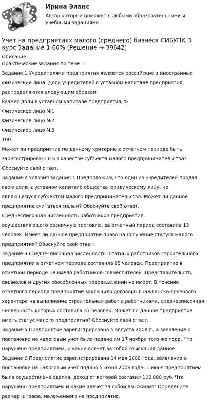      
          Описание
          Практические задания по теме 1Задание 1 Учредителями предприятия являются российские и иностранныефизические лица. Доли учредителей в уставном капитале предприятияраспределяются следующим образом:Размер доли в уставном капитале предприятия, %Физическое лицо №1Физическое лицо №2Физическое лицо №3100Может ли предприятие по данному критерию в отчетном периоде бытьзарегистрированным в качестве субъекта малого предпринимательства?Обоснуйте свой ответ.Задание 2 Условия задания 1 Предположим, что один из учредителей продалсвою долю в уставном капитале общества юридическому лицу, неявляющемуся субъектом малого предпринимательства. Может ли данноепредприятие считаться малым? Обоснуйте свой ответ.Среднесписочная численность работников предприятия,осуществляющего розничную торговлю, за отчетный период составила 12человек. Имеет ли данное предприятие право на получение статуса малогопредприятия? Обоснуйте свой ответ.Задание 4 Среднесписочная численность штатных работников строительногопредприятия в отчетном периоде составила 95 человек. Предприятие вотчетном периоде не имело работников-совместителей. Представительств,филиалов и других обособленных подразделений не имеет. В течениеотчетного периода предприятие заключило договоры гражданско-правовогохарактера на выполнение строительных работ с работниками, среднесписочнаячисленность которых составила 37 человек. Может ли данное предприятиеиметь статус малого предприятия? Обоснуйте свой ответ.Задание 5 Предприятие зарегистрировано 5 августа 2008 г., а заявление опостановке на налоговый учет было подано им 17 ноября того же года. Чтонарушено предприятием, и какие влечет за собой взыскания данноеЗадание 6 Предприятие зарегистрировано 14 мая 2008 года, заявление опостановке на налоговый учет подано 5 июня 2008 года. 1 июня предприятиембыла осуществлена сделка, доход от которой составил 100 000 руб. Чтонарушено предприятием и какие влечет за собой взыскания? Определитеразмер штрафа, наложенного на предприятие.  
            
            
            Учет на предприятиях малого (среднего) бизнеса Итоговый тест Учет на предприятиях малого (среднего) бизнеса СИБУПК 3 курс Задание 1 66%Учет на предприятиях малого (среднего) бизнеса СИБУПК 3 курс Задание 2 100%Учет на предприятиях малого (среднего) бизнеса СИБУПК 3 курс Задание 3 75%Учет на предприятиях малого (среднего) бизнеса СИБУПК 3 курс Задание 4 83,33%Учет на предприятиях малого (среднего) бизнеса СИБУПК 3 курс Итоговый тест 93%Учет на предприятиях малого (среднего) бизнеса СИБУПК 3 курс Тест 1,2,3 100%Учет кредитных операций банка. Синергия. ✅ Ответы на ИТОГОВЫЙ ТЕСТ. На отлично!Учет кредитных операций банка (тест с ответами Синергия/МОИ/ МТИ /МОСАП) 💯 Учет кредитных операций банка.ти ЭБС (ответы на тест Синергия / МОИ / МТИ / МосАП, ноябрь 2023)💯 Учет кредитных операций банка.ти ЭБС (ответы на тест Синергия / МТИ / МосАП, апрель 2023)Учёт на малых предприятиях 4к2с. Итоговый тест. (КСУ)Учет на предприятиях малого (среднего) бизнесаУчет на предприятиях малого (среднего) бизнеса 4 задания СибУПК