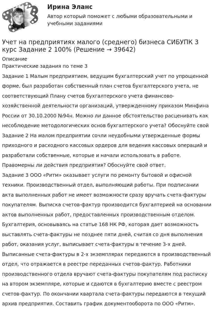      
          Описание
          Практические задания по теме 3Задание 1 Малым предприятием, ведущим бухгалтерский учет по упрощеннойформе, был разработан собственный план счетов бухгалтерского учета, несоответствующий Плану счетов бухгалтерского учета финансово-хозяйственной деятельности организаций, утвержденному приказом МинфинаРоссии от 30.10.2000 №94н. Можно ли данное обстоятельство расценивать какнесоблюдение методологических основ бухгалтерского учета? Обоснуйте свойЗадание 2 На малом предприятии сочли неудобными утвержденные формыприходного и расходного кассовых ордеров для ведения кассовых операций иразработали собственные, которые и начали использовать в работе.Правомерны ли действия предприятия? Обоснуйте свой ответ.Задание 3 ООО «Ритм» оказывает услуги по ремонту бытовой и офиснойтехники. Производственный отдел, выполняющий работы. При подписанииакта выполненных работ не имеет возможности сразу вручать счета-фактурыпокупателям. Выписка счетов-фактур производится бухгалтерией на основанииактов выполненных работ, предоставленных производственным отделом.Бухгалтерия, основываясь на статье 168 НК РФ, которая дает возможностьвыставлять счета-фактуры не позднее пяти дней, считая со дня выполненияработ, оказания услуг, выписывает счета-фактуры в течение 3-х дней.Выписанные счета-фактуры в 2-х экземплярах передаются в производственныйотдел, что отражается в реестре переданных счетов-фактур. Работникипроизводственного отдела вручают счета-фактуры покупателям под распискуна втором экземпляре, которые и сдаются в бухгалтерию вместе с реестромсчетов-фактур. По окончании квартала счета-фактуры передаются в текущийархив предприятия. Составить график документооборота по ООО «Ритм».  
            
            
            Учет на предприятиях малого (среднего) бизнеса СИБУПК 3 курс Задание 1 66%Учет на предприятиях малого (среднего) бизнеса СИБУПК 3 курс Задание 2 100%Учет на предприятиях малого (среднего) бизнеса СИБУПК 3 курс Задание 3 75%Учет на предприятиях малого (среднего) бизнеса СИБУПК 3 курс Задание 4 83,33%Учет на предприятиях малого (среднего) бизнеса СИБУПК 3 курс Итоговый тест 93%Учет на предприятиях малого (среднего) бизнеса СИБУПК 3 курс Тест 1,2,3 100%Учет на предприятиях малого (среднего) бизнеса СИБУПК 3 курс Тест 4,5 100%Учет кредитных операций банка (тест с ответами Синергия/МОИ/ МТИ /МОСАП) 💯 Учет кредитных операций банка.ти ЭБС (ответы на тест Синергия / МОИ / МТИ / МосАП, ноябрь 2023)💯 Учет кредитных операций банка.ти ЭБС (ответы на тест Синергия / МТИ / МосАП, апрель 2023)Учёт на малых предприятиях 4к2с. Итоговый тест. (КСУ)Учет на предприятиях малого (среднего) бизнесаУчет на предприятиях малого (среднего) бизнеса 4 задания СибУПКУчет на предприятиях малого (среднего) бизнеса  ВСЕ ЗАДАНИЯ  3 курс