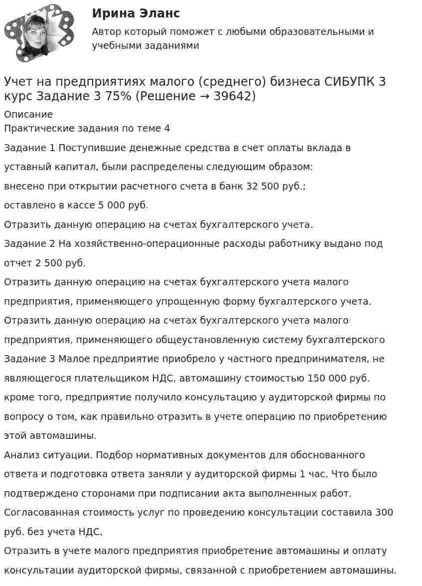      
          Описание
          Практические задания по теме 4Задание 1 Поступившие денежные средства в счет оплаты вклада вуставный капитал, были распределены следующим образом:внесено при открытии расчетного счета в банк 32 500 руб.;оставлено в кассе 5 000 руб.Отразить данную операцию на счетах бухгалтерского учета.Задание 2 На хозяйственно-операционные расходы работнику выдано подотчет 2 500 руб.Отразить данную операцию на счетах бухгалтерского учета малогопредприятия, применяющего упрощенную форму бухгалтерского учета.Отразить данную операцию на счетах бухгалтерского учета малогопредприятия, применяющего общеустановленную систему бухгалтерскогоЗадание 3 Малое предприятие приобрело у частного предпринимателя, неявляющегося плательщиком НДС, автомашину стоимостью 150 000 руб.кроме того, предприятие получило консультацию у аудиторской фирмы повопросу о том, как правильно отразить в учете операцию по приобретениюэтой автомашины.Анализ ситуации. Подбор нормативных документов для обоснованногоответа и подготовка ответа заняли у аудиторской фирмы 1 час. Что былоподтверждено сторонами при подписании акта выполненных работ.Согласованная стоимость услуг по проведению консультации составила 300руб. без учета НДС.Отразить в учете малого предприятия приобретение автомашины и оплатуконсультации аудиторской фирмы, связанной с приобретением автомашины.  
            
            
            Учет на предприятиях малого (среднего) бизнеса СИБУПК 3 курс Задание 2 100%Учет на предприятиях малого (среднего) бизнеса СИБУПК 3 курс Задание 3 75%Учет на предприятиях малого (среднего) бизнеса СИБУПК 3 курс Задание 4 83,33%Учет на предприятиях малого (среднего) бизнеса СИБУПК 3 курс Итоговый тест 93%Учет на предприятиях малого (среднего) бизнеса СИБУПК 3 курс Тест 1,2,3 100%Учет на предприятиях малого (среднего) бизнеса СИБУПК 3 курс Тест 4,5 100% Учет на предприятиях малого (среднего) бизнеса.Тема 5. Упрощенная система налогообложения (УСН) / 💯 Учет кредитных операций банка.ти ЭБС (ответы на тест Синергия / МОИ / МТИ / МосАП, ноябрь 2023)💯 Учет кредитных операций банка.ти ЭБС (ответы на тест Синергия / МТИ / МосАП, апрель 2023)Учёт на малых предприятиях 4к2с. Итоговый тест. (КСУ)Учет на предприятиях малого (среднего) бизнесаУчет на предприятиях малого (среднего) бизнеса 4 задания СибУПКУчет на предприятиях малого (среднего) бизнеса  ВСЕ ЗАДАНИЯ  3 курсУчет на предприятиях малого (среднего) бизнеса Итоговый тест 