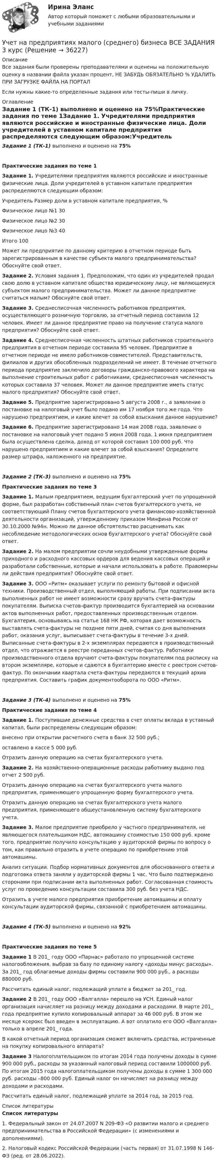     
          Описание
          Все задания были проверены преподавателями и оценены на положительную оценку в названии файла указан процент, НЕ ЗАБУДЬ ОБЯЗАТЕЛЬНО % УДАЛИТЬ ПРИ ЗАГРУЗКЕ ФАЙЛА НА ПОРТАЛЕсли нужны какие-то определенные задания или тесты-пиши в личку. 
          Оглавление
          Задание 1 (ТК-1) выполнено и оценено на 75%Практические задания по теме 1Задание 1. Учредителями предприятия являются российские и иностранные физические лица. Доли учредителей в уставном капитале предприятия распределяются следующим образом:Учредитель                   Размер доли в уставном капитале предприятия, %Физическое лицо №1                                                                                   30Физическое лицо №2                                                                                   30Физическое лицо №3                                                                                   40Итого                                                                                                          100Может ли предприятие по данному критерию в отчетном периоде быть зарегистрированным в качестве субъекта малого предпринимательства? Обоснуйте свой ответ.Задание 2. Условия задания 1. Предположим, что один из учредителей продал свою долю в уставном капитале общества юридическому лицу, не являющемуся субъектом малого предпринимательства. Может ли данное предприятие считаться малым? Обоснуйте свой ответ.Задание 3. Среднесписочная численность работников предприятия, осуществляющего розничную торговлю, за отчетный период составила 12 человек. Имеет ли данное предприятие право на получение статуса малого предприятия? Обоснуйте свой ответ.Задание 4. Среднесписочная численность штатных работников строительного предприятия в отчетном периоде составила 95 человек. Предприятие в отчетном периоде не имело работников-совместителей. Представительств, филиалов и других обособленных подразделений не имеет. В течение отчетного периода предприятие заключило договоры гражданско-правового характера на выполнение строительных работ с работниками, среднесписочная численность которых составила 37 человек. Может ли данное предприятие иметь статус малого предприятия? Обоснуйте свой ответ.Задание 5. Предприятие зарегистрировано 5 августа 2008 г., а заявление о постановке на налоговый учет было подано им 17 ноября того же года. Что нарушено предприятием, и какие влечет за собой взыскания данное нарушение?Задание 6. Предприятие зарегистрировано 14 мая 2008 года, заявление о постановке на налоговый учет подано 5 июня 2008 года. 1 июня предприятием была осуществлена сделка, доход от которой составил 100 000 руб. Что нарушено предприятием и какие влечет за собой взыскания? Определите размер штрафа, наложенного на предприятие.Задание 2 (ТК-3) выполнено и оценено на 75%Практические задания по теме 3Задание 1. Малым предприятием, ведущим бухгалтерский учет по упрощенной форме, был разработан собственный план счетов бухгалтерского учета, не соответствующий Плану счетов бухгалтерского учета финансово-хозяйственной деятельности организаций, утвержденному приказом Минфина России от 30.10.2000 №94н. Можно ли данное обстоятельство расценивать как несоблюдение методологических основ бухгалтерского учета? Обоснуйте свой ответ.Задание 2. На малом предприятии сочли неудобными утвержденные формы приходного и расходного кассовых ордеров для ведения кассовых операций и разработали собственные, которые и начали использовать в работе. Правомерны ли действия предприятия? Обоснуйте свой ответ.Задание 3. ООО «Ритм» оказывает услуги по ремонту бытовой и офисной техники. Производственный отдел, выполняющий работы. При подписании акта выполненных работ не имеет возможности сразу вручать счета-фактуры покупателям. Выписка счетов-фактур производится бухгалтерией на основании актов выполненных работ, предоставленных производственным отделом. Бухгалтерия, основываясь на статье 168 НК РФ, которая дает возможность выставлять счета-фактуры не позднее пяти дней, считая со дня выполнения работ, оказания услуг, выписывает счета-фактуры в течение 3-х дней. Выписанные счета-фактуры в 2-х экземплярах передаются в производственный отдел, что отражается в реестре переданных счетов-фактур. Работники производственного отдела вручают счета-фактуры покупателям под расписку на втором экземпляре, которые и сдаются в бухгалтерию вместе с реестром счетов-фактур. По окончании квартала счета-фактуры передаются в текущий архив предприятия. Составить график документооборота по ООО «Ритм».Задание 3 (ТК-4) выполнено и оценено на 75%Практические задания по теме 4Задание 1. Поступившие денежные средства в счет оплаты вклада в уставный капитал, были распределены следующим образом:внесено при открытии расчетного счета в банк 32 500 руб.;оставлено в кассе 5 000 руб.Отразить данную операцию на счетах бухгалтерского учета.Задание 2. На хозяйственно-операционные расходы работнику выдано под отчет 2 500 руб.Отразить данную операцию на счетах бухгалтерского учета малого предприятия, применяющего упрощенную форму бухгалтерского учета.Отразить данную операцию на счетах бухгалтерского учета малого предприятия, применяющего общеустановленную систему бухгалтерского учета.Задание 3. Малое предприятие приобрело у частного предпринимателя, не являющегося плательщиком НДС, автомашину стоимостью 150 000 руб. кроме того, предприятие получило консультацию у аудиторской фирмы по вопросу о том, как правильно отразить в учете операцию по приобретению этой автомашины.Анализ ситуации. Подбор нормативных документов для обоснованного ответа и подготовка ответа заняли у аудиторской фирмы 1 час. Что было подтверждено сторонами при подписании акта выполненных работ. Согласованная стоимость услуг по проведению консультации составила 300 руб. без учета НДС.Отразить в учете малого предприятия приобретение автомашины и оплату консультации аудиторской фирмы, связанной с приобретением автомашины.Задание 4 (ТК-5) выполнено и оценено на 92%Практические задания по теме 5Задание 1 В 201_ году ООО «Парнас» работало по упрощенной системе налогообложения, выбрав за базу по единому налогу «доходы минус расходы». За 201_ год облагаемые доходы фирмы составили 900 000 руб., а расходы 880000 руб.Рассчитать единый налог, подлежащий уплате в бюджет за 201_ год.Задание 2 В 201_ году ООО «Валгалла» перешло на УСН. Единый налог организация начисляет на разницу между доходами и расходами. В марте 201_ года предприятие купило копировальный аппарат за 46 000 руб. В этом же месяце ксерокс был введен в эксплуатацию. А вот оплатило его ООО «Валгалла» только в апреле 201_ года.В какой отчетный период организация сможет включить средства, истраченные на покупку копировального аппарата?Задание 3 Налогоплательщиком по итогам 2014 года получены доходы в сумме 900 000 руб., расходы за указанный налоговый период составили 1000000 руб. По итогам 2015 года налогоплательщиком получены доходы в сумме 1 300 000 руб. расходы –800 000 руб. Единый налог он начисляет на разницу между доходами и расходами.Рассчитать единый налог, подлежащий уплате за 2014 год, за 2015 год. 
          Список литературы
           Список литературы	1.        Федеральный закон от 24.07.2007 N 209-ФЗ «О развитии малого и среднего предпринимательства в Российской Федерации» (с изменениями и дополнениями).	2.        Налоговый кодекс Российской Федерации (часть первая) от 31.07.1998 N 146-ФЗ (ред. от 28.06.2022).
            
            
            Учет на предприятиях малого (среднего) бизнеса 4 задания СибУПКУчет на предприятиях малого (среднего) бизнеса  ВСЕ ЗАДАНИЯ  3 курсУчет на предприятиях малого (среднего) бизнеса Итоговый тест Учет на предприятиях малого (среднего) бизнеса СИБУПК 3 курс Задание 1 66%Учет на предприятиях малого (среднего) бизнеса СИБУПК 3 курс Задание 2 100%Учет на предприятиях малого (среднего) бизнеса СИБУПК 3 курс Задание 3 75%Учет на предприятиях малого (среднего) бизнеса СИБУПК 3 курс Задание 4 83,33%Учет кредитных операций банка Ответы на тест Синергия МТИУчет кредитных операций банка (ответы на тест Синергия / МТИ / МОИ / МосАП)Учет кредитных операций банка. Синергия. ✅ Ответы на ИТОГОВЫЙ ТЕСТ. На отлично!Учет кредитных операций банка (тест с ответами Синергия/МОИ/ МТИ /МОСАП) 💯 Учет кредитных операций банка.ти ЭБС (ответы на тест Синергия / МОИ / МТИ / МосАП, ноябрь 2023)💯 Учет кредитных операций банка.ти ЭБС (ответы на тест Синергия / МТИ / МосАП, апрель 2023)Учёт на малых предприятиях 4к2с. Итоговый тест. (КСУ)