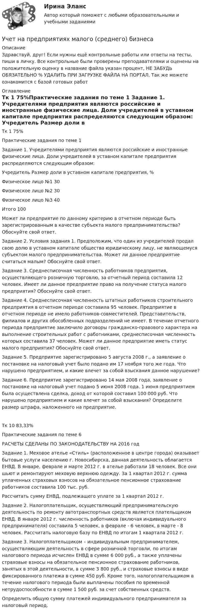     
          Описание
          Здравствуй, друг! Если нужны ещё контрольные работы или ответы на тесты, пиши в личку. Все контрольные были проверены преподавателями и оценены на положительную оценку в название файла указан процент, НЕ ЗАБУДЬ ОБЯЗАТЕЛЬНО % УДАЛИТЬ ПРИ ЗАГРУЗКЕ ФАЙЛА НА ПОРТАЛ. Так же можете ознакомится с базой готовых работ  
          Оглавление
          Тк 1 75%Практические задания по теме 1
Задание 1. Учредителями предприятия являются российские и иностранные физические лица. Доли учредителей в уставном капитале предприятия распределяются следующим образом:
Учредитель 		Размер доли в уставном капитале предприятия, %
Физическое лицо №1 									 30
Физическое лицо №2 									 30
Физическое лицо №3 									 40
Итого 											100
Может ли предприятие по данному критерию в отчетном периоде быть зарегистрированным в качестве субъекта малого предпринимательства? Обоснуйте свой ответ.
Задание 2. Условия задания 1. Предположим, что один из учредителей продал свою долю в уставном капитале общества юридическому лицу, не являющемуся субъектом малого предпринимательства. Может ли данное предприятие считаться малым? Обоснуйте свой ответ.

Задание 3. Среднесписочная численность работников предприятия, осуществляющего розничную торговлю, за отчетный период составила 12 человек. Имеет ли данное предприятие право на получение статуса малого предприятия? Обоснуйте свой ответ.Задание 4. Среднесписочная численность штатных работников строительного предприятия в отчетном периоде составила 95 человек. Предприятие в отчетном периоде не имело работников-совместителей. Представительств, филиалов и других обособленных подразделений не имеет. В течение отчетного периода предприятие заключило договоры гражданско-правового характера на выполнение строительных работ с работниками, среднесписочная численность которых составила 37 человек. Может ли данное предприятие иметь статус малого предприятия? Обоснуйте свой ответ.Задание 5. Предприятие зарегистрировано 5 августа 2008 г., а заявление о постановке на налоговый учет было подано им 17 ноября того же года. Что нарушено предприятием, и какие влечет за собой взыскания данное нарушение?



Задание 6. Предприятие зарегистрировано 14 мая 2008 года, заявление о постановке на налоговый учет подано 5 июня 2008 года. 1 июня предприятием была осуществлена сделка, доход от которой составил 100 000 руб. Что нарушено предприятием и какие влечет за собой взыскания? Определите размер штрафа, наложенного на предприятие.Тк 10 83,33%Практические задания по теме 6

РАСЧЕТЫ СДЕЛАНЫ ПО ЗАКОНОДАТЕЛЬСТВУ НА  2016 год

Задание 1. Меховое ателье «Стиль» (расположенное в центре города)  оказывает бытовые услуги населению г. Новосибирска, данная деятельность облагается ЕНВД. В январе, феврале и марте 2012 г. в ателье работали 18 человек. Все они шьют и ремонтируют меховую верхнюю одежду. За 1 квартал 2012 г. сумма уплаченных страховых взносов на обязательное пенсионное страхование работников составила 100 тыс. руб.
Рассчитать сумму ЕНВД, подлежащего уплате за 1 квартал 2012 г.
Задание 2. Налогоплательщик, осуществляющий предпринимательскую деятельность по ремонту автотранспортных средств является плательщиком ЕНВД. В январе 2012 г. численность работников (включая индивидуального предпринимателя) составила 5 человек, в феврале - 6 человек, в марте - 8 человек. Рассчитать налоговую базу по ЕНВД по итогам 1 квартала 2012 г.
Задание 3. Налогоплательщиком – индивидуальным предпринимателем, осуществляющим деятельность в сфере розничной торговли, по итогам налогового периода исчислен ЕНВД в сумме 6 000 руб., а также уплачены страховые взносы на обязательное пенсионное страхование работников, занятых в этой деятельности, в сумме 3 800 руб., и страховые взносы в виде фиксированного платежа в сумме 450 руб. Кроме того, налогоплательщиком в течение налогового периода были выплачены пособия по временной нетрудоспособности в сумме 1 500 руб. за счет собственных средств.
Определить общую сумму платежей индивидуального предпринимателя за налоговый период.

 
            
            
            Учёт на малых предприятиях 4к2с. Итоговый тест. (КСУ)Учет на предприятиях малого (среднего) бизнесаУчет на предприятиях малого (среднего) бизнеса 4 задания СибУПКУчет на предприятиях малого (среднего) бизнеса  ВСЕ ЗАДАНИЯ  3 курсУчет на предприятиях малого (среднего) бизнеса Итоговый тест Учет на предприятиях малого (среднего) бизнеса СИБУПК 3 курс Задание 1 66%Учет на предприятиях малого (среднего) бизнеса СИБУПК 3 курс Задание 2 100%⭐ Учет кредитных операций банка.кс_СПО (ответы на тест Синергия / МТИ / МосАП, март 2023)Учет кредитных операций банка. Ответы к тесту СИНЕРГИЯ МТИ МОИУчет кредитных операций банка Ответы на тест Синергия МТИУчет кредитных операций банка (ответы на тест Синергия / МТИ / МОИ / МосАП)Учет кредитных операций банка. Синергия. ✅ Ответы на ИТОГОВЫЙ ТЕСТ. На отлично!Учет кредитных операций банка (тест с ответами Синергия/МОИ/ МТИ /МОСАП) 💯 Учет кредитных операций банка.ти ЭБС (ответы на тест Синергия / МОИ / МТИ / МосАП, ноябрь 2023)