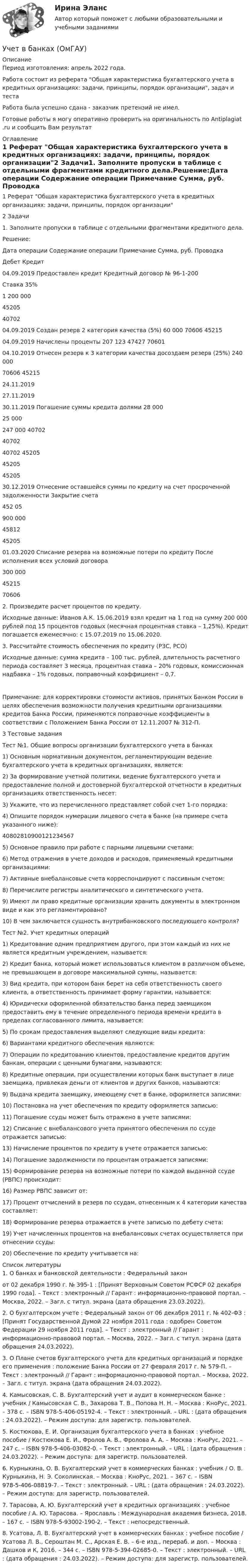      
          Описание
          Период изготовления: апрель 2022 года.Работа состоит из реферата Общая характеристика бухгалтерского учета в кредитных организациях: задачи, принципы, порядок организации, задач и тестаРабота была успешно сдана - заказчик претензий не имел.Готовые работы я могу оперативно проверить на оригинальность по Antiplagiat .ru и сообщить Вам результат 
          Оглавление
          1 Реферат Общая характеристика бухгалтерского учета в кредитных организациях: задачи, принципы, порядок организации2 Задачи1. Заполните пропуски в таблице с отдельными фрагментами кредитного дела.Решение:Дата операции Содержание операции Примечание Сумма, руб. Проводка  Дебет Кредит04.09.2019 Предоставлен кредит Кредитный договор № 96-1-200Ставка 35% 1 200 000 45205 4070204.09.2019 Создан резерв 2 категория качества (5%) 60 000 70606 4521504.09.2019 Начислены проценты  207 123 47427 7060104.10.2019 Отнесен резерв к 3 категории качества досоздаем резерв (25%) 240 000 70606 4521524.11.201927.11.201930.11.2019 Погашение суммы кредита долями 28 00025 000247 000 407024070240702 45205452054520530.12.2019 Отнесение оставшейся суммы по кредиту на счет просроченной задолженности Закрытие счета 452 05 900 000 45812 4520501.03.2020 Списание резерва на возможные потери по кредиту После исполнения всех условий договора 300 000 45215 706062. Произведите расчет процентов по кредиту.Исходные данные: Иванов А.К. 15.06.2019 взял кредит на 1 год на сумму 200 000 рублей под 15 процентов годовых (месячная процентная ставка – 1,25%). Кредит погашается ежемесячно: с 15.07.2019 по 15.06.2020.3. Рассчитайте стоимость обеспечения по кредиту (РЗС, РСО)Исходные данные: сумма кредита – 100 тыс. рублей, длительность расчетного периода составляет 3 месяца, процентная ставка – 20% годовых, комиссионная надбавка – 1% годовых, поправочный коэффициент – 0,7.Примечание: для корректировки стоимости активов, принятых Банком России в целях обеспечения возможности получения кредитными организациями кредитов Банка России, применяются поправочные коэффициенты в соответствии с Положением Банка России от 12.11.2007 № 312-П.3 Тестовые заданияТест №1. Общие вопросы организации бухгалтерского учета в банках1) Основным нормативным документом, регламентирующим ведение бухгалтерского учета в кредитных организациях, является:2) За формирование учетной политики, ведение бухгалтерского учета и предоставление полной и достоверной бухгалтерской отчетности в кредитных организациях ответственность несет:3) Укажите, что из перечисленного представляет собой счет 1-го порядка:4) Опишите порядок нумерации лицевого счета в банке (на примере счета указанного ниже): 408028109001212345675) Основное правило при работе с парными лицевыми счетами:6) Метод отражения в учете доходов и расходов, применяемый кредитными организациями:7) Активные внебалансовые счета корреспондируют с пассивным счетом:8) Перечислите регистры аналитического и синтетического учета.9) Имеют ли право кредитные организации хранить документы в электронном виде и как это регламентировано?10) В чем заключается сущность внутрибанковского последующего контроля?Тест №2. Учет кредитных операций1) Кредитование одним предприятием другого, при этом каждый из них не является кредитным учреждением, называется:2) Кредит банка, который может использоваться клиентом в различном объеме, не превышающем в договоре максимальной суммы, называется:3) Вид кредита, при котором банк берет на себя ответственность своего клиента, а ответственность принимает форму гарантии, называется:4) Юридически оформленной обязательство банка перед заемщиком предоставить ему в течение определенного периода времени кредита в пределах согласованного лимита, называется:5) По срокам предоставления выделяют следующие виды кредита:6) Вариантами кредитного обеспечения являются:7) Операции по кредитованию клиентов, предоставление кредитов другим банкам, операции с ценными бумагами, называются:8) Кредитные операции, при осуществлении которых банк выступает в лице заемщика, привлекая деньги от клиентов и других банков, называются:9) Выдача кредита заемщику, имеющему счет в банке, оформляется записями:10) Постановка на учет обеспечения по кредиту оформляется записью:11) Погашение ссуды может быть отражено в учете записями:12) Списание с внебалансового учета принятого обеспечения по ссуде отражается записью:13) Начисление процентов по кредиту в учете отражается записью:14) Погашение задолженности по процентам отражается записями:15) Формирование резерва на возможные потери по каждой выданной ссуде (РВПС) происходит:16) Размер РВПС зависит от:17) Процент отчислений в резерв по ссудам, отнесенным к 4 категории качества составляет:18) Формирование резерва отражается в учете записью по дебету счета:19) Учет начисленных процентов на внебалансовых счетах осуществляется при отнесении ссуды:20) Обеспечение по кредиту учитывается на: 
          Список литературы
          1. О банках и банковской деятельности : Федеральный законот 02 декабря 1990 г. № 395-1 : [Принят Верховным Советом РСФСР 02 декабря 1990 года]. – Текст : электронный // Гарант : информационно-правовой портал. – Москва, 2022. – Загл. с титул. экрана (дата обращения 23.03.2022). 2. О бухгалтерском учете : Федеральный закон от 06 декабря 2011 г. № 402-ФЗ : [Принят Государственной Думой 22 ноября 2011 года : одобрен Советом Федерации 29 ноября 2011 года]. – Текст : электронный // Гарант : информационно-правовой портал. – Москва, 2022. – Загл. с титул. экрана (дата обращения 24.03.2022). 3. О Плане счетов бухгалтерского учета для кредитных организаций и порядке его применения : положение Банка России от 27 февраля 2017 г. № 579-П. – Текст : электронный // Гарант : информационно-правовой портал. – Москва, 2022. – Загл. с титул. экрана (дата обращения 24.03.2022).4. Камысовская, С. В. Бухгалтерский учет и аудит в коммерческом банке : учебник / Камысовская С. В., Захарова Т. В., Попова Н. Н. – Москва : КноРус, 2021. – 378 с. – ISBN 978-5-406-05192-4. – Текст : электронный. – URL :  (дата обращения : 24.03.2022). – Режим доступа: для зарегистр. пользователей.5. Костюкова, Е. И. Организация бухгалтерского учета в банках : учебное пособие / Костюкова Е. И., Фролов А. В., Фролова А. А. – Москва : КноРус, 2021. – 247 с. – ISBN 978-5-406-03082-0. – Текст : электронный. – URL :  (дата обращения : 24.03.2022). – Режим доступа: для зарегистр. пользователей.6. Курныкина, О. В. Бухгалтерский учет в коммерческих банках : учебник / О. В. Курныкина, Н. Э. Соколинская. – Москва : КноРус, 2021. – 367 с. – ISBN 978-5-406-08819-7. – Текст : электронный. – URL :  (дата обращения : 24.03.2022). – Режим доступа: для зарегистр. пользователей.7. Тарасова, А. Ю. Бухгалтерский учет в кредитных организациях : учебное пособие / А. Ю. Тарасова. – Ярославль : Международная академия бизнеса, 2018. – 167 с. – ISBN 978-5-93002-190-2. – Текст : непосредственный.8. Усатова, Л. В. Бухгалтерский учет в коммерческих банках : учебное пособие / Усатова Л. В., Сероштан М. С., Арская Е. В. – 6-е изд., перераб. и доп. – Москва : Дашков и К, 2016. – 344 с. – ISBN 978-5-394-02685-0. – Текст : электронный. – URL :  (дата обращения : 24.03.2022). – Режим доступа: для зарегистр. пользователей.
            
            
            Учет в банка контрольная работаУчет в банках (ОмГАУ)      Учет в банках(ОмГАУ)   Учет в банкеУчет в некоммерческих организациях задание Учет в некоммерческих организациях ЗАДАНИЕ    3 курсУчет в некоммерческих организациях задание  Сибупк Учение, утверждающее, что возможности человека в познании мира ограничены, - это ...Учение Ф. Бэкона относится к …Ученик 4 класса в течение всего учебного года посещал кружок, где он изучал особенности декоративно-прикладного искусства родного краяУченик 4 класса говорит о том, что данный предмет (математика) ему в жизни не пригодится, и изучать он его не хочет.  Какое решение может принять учитель в данной ситуации? Выберите один правильный ответ. Ученический договор... - ученые, которые разработали математическую теорию информацииУченые, первыми сформулировавшие закон сохранения массы применительно для химических реакций, – …