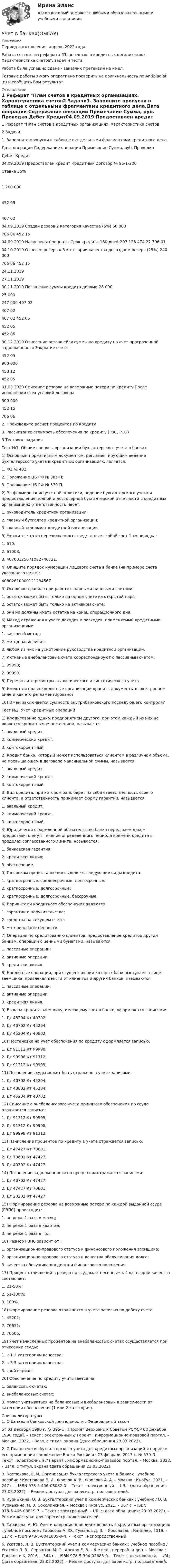      
          Описание
          Период изготовления:  апрель 2022 года.Работа состоит из реферата План счетов в кредитных организациях. Характеристика счетов, задач и теста Работа была успешно сдана - заказчик претензий не имел.Готовые работы я могу оперативно проверить на оригинальность по Antiplagiat .ru и сообщить Вам результат 
          Оглавление
          1 Реферат План счетов в кредитных организациях. Характеристика счетов2 Задачи1. Заполните пропуски в таблице с отдельными фрагментами кредитного дела.Дата операции Содержание операции Примечание Сумма, руб. Проводка  Дебет Кредит04.09.2019 Предоставлен кредит Кредитный договор № 96-1-200Ставка 35% 1 200 000 452 05 407 0204.09.2019 Создан резерв 2 категория качества (5%) 60 000 706 06 452 1504.09.2019 Начислены проценты Срок кредита 180 дней 207 123 474 27 706 0104.10.2019 Отнесен резерв к 3 категории качества досоздаем резерв (25%) 240 000 706 06 452 1524.11.201927.11.201930.11.2019 Погашение суммы кредита долями 28 00025 000247 000 407 02407 02407 02 452 05452 05452 0530.12.2019 Отнесение оставшейся суммы по кредиту на счет просроченной задолженности Закрытие счета 452 05 900 000 458 12 452 0501.03.2020 Списание резерва на возможные потери по кредиту После исполнения всех условий договора 300 000 452 15 706 062. Произведите расчет процентов по кредиту 3. Рассчитайте стоимость обеспечения по кредиту (РЗС, РСО)3 Тестовые заданияТест №1. Общие вопросы организации бухгалтерского учета в банках1) Основным нормативным документом, регламентирующим ведение бухгалтерского учета в кредитных организациях, является:1. ФЗ № 402;2. Положение ЦБ РФ № 385-П;3. Положение ЦБ РФ № 579-П.2) За формирование учетной политики, ведение бухгалтерского учета и предоставление полной и достоверной бухгалтерской отчетности в кредитных организациях ответственность несет:1. руководитель кредитной организации;2. главный бухгалтер кредитной организации;3. главный экономист кредитной организации.3) Укажите, что из перечисленного представляет собой счет 1-го порядка:1. 610;2. 61008;3. 40700125671082746721.4) Опишите порядок нумерации лицевого счета в банке (на примере счета указанного ниже): 408028109001212345675) Основное правило при работе с парными лицевыми счетами:1. остаток может быть только на одном счете из открытой пары;2. остаток может быть только на активном счете;3. они не должны иметь остатка на конец операционного дня.6) Метод отражения в учете доходов и расходов, применяемый кредитными организациями:1. кассовый метод;2. метод начисления;3. любой из них на усмотрение руководства кредитной организации.7) Активные внебалансовые счета корреспондируют с пассивным счетом:1. 99998;2. 99999.8) Перечислите регистры аналитического и синтетического учета.9) Имеют ли право кредитные организации хранить документы в электронном виде и как это регламентировано?10) В чем заключается сущность внутрибанковского последующего контроля?Тест №2. Учет кредитных операций1) Кредитование одним предприятием другого, при этом каждый из них не является кредитным учреждением, называется:1. авальный кредит.2. коммерческий кредит.3. контокоррентный.2) Кредит банка, который может использоваться клиентом в различном объеме, не превышающем в договоре максимальной суммы, называется:1. авальный кредит.2. коммерческий кредит.3. контокоррентный.3) Вид кредита, при котором банк берет на себя ответственность своего клиента, а ответственность принимает форму гарантии, называется:1. авальный кредит.2. коммерческий кредит.3. контокоррентный.4) Юридически оформленной обязательство банка перед заемщиком предоставить ему в течение определенного периода времени кредита в пределах согласованного лимита, называется:1. банковская гарантия;2. кредитная линия;3. обеспечение.5) По срокам предоставления выделяют следующие виды кредита:1. краткосрочные, среднесрочные, долгосрочные;2. краткосрочные, долгосрочные;3. краткосрочные, долгосрочные, бессрочные.6) Вариантами кредитного обеспечения являются:1. гарантии и поручительства;2. средства на текущем счете;3. материальные ценности.7) Операции по кредитованию клиентов, предоставление кредитов другим банкам, операции с ценными бумагами, называются:1. пассивные операции;2. активные операции;3. кредитная линия.8) Кредитные операции, при осуществлении которых банк выступает в лице заемщика, привлекая деньги от клиентов и других банков, называются:1. пассивные операции;2. активные операции;3. кредитная линия.9) Выдача кредита заемщику, имеющему счет в банке, оформляется записями:1. Дт 45204 Кт 40702;2. Дт 40702 Кт 45204;3. Дт 45204 Кт 40802.10) Постановка на учет обеспечения по кредиту оформляется записью:1. Дт 91312 Кт 99998;2. Дт 99998 Кт 91312;3. Дт 91312 Кт 99999.11) Погашение ссуды может быть отражено в учете записями:1. Дт 40702 Кт 45204;2. Дт 40802 Кт 45204;3. Дт 45204 Кт 40702.12) Списание с внебалансового учета принятого обеспечения по ссуде отражается записью:1. Дт 91312 Кт 99999;2. Дт 91312 Кт 99998;3. Дт 99998 Кт 91312.13) Начисление процентов по кредиту в учете отражается записью:1. Дт 47427 Кт 70601;2. Дт 70601 Кт 47427;3. Дт 40702 Кт 47427.14) Погашение задолженности по процентам отражается записями:1. Дт 40702 Кт 47427;2. Дт 47427 Кт 70601;3. Дт 20202 Кт 47427.15) Формирование резерва на возможные потери по каждой выданной ссуде (РВПС) происходит:1. не реже 1 раза в месяц;2. не реже 1 раза в квартал;3. не реже 1 раза в год.16) Размер РВПС зависит от :1. организационно-правового статуса и финансового положения заемщика;2. организационно-правового статуса и качества обслуживания долга;3. качества обслуживания долга и финансового положения.17) Процент отчислений в резерв по ссудам, отнесенным к 4 категории качества составляет:1. 21-50%;2. 51-100%;3. 100%.18) Формирование резерва отражается в учете записью по дебету счета:1. 45201;2. 70611;3. 70606.19) Учет начисленных процентов на внебалансовых счетах осуществляется при отнесении ссуды:1. к 1-2 категориям качества;2. к 3-5 категориям качества;3. свой вариант.20) Обеспечение по кредиту учитывается на :1. балансовых счетах;2. внебалансовых счетах;3. может учитываться на балансовых и внебалансовых в зависимости от категории обеспечения (1 или 2 категория). 
          Список литературы
          1. О банках и банковской деятельности : Федеральный законот 02 декабря 1990 г. № 395-1 : [Принят Верховным Советом РСФСР 02 декабря 1990 года]. – Текст : электронный // Гарант : информационно-правовой портал. – Москва, 2022. – Загл. с титул. экрана (дата обращения 23.03.2022). 2. О Плане счетов бухгалтерского учета для кредитных организаций и порядке его применения : положение Банка России от 27 февраля 2017 г. № 579-П. – Текст : электронный // Гарант : информационно-правовой портал. – Москва, 2022. – Загл. с титул. экрана (дата обращения 23.03.2022).3. Костюкова, Е. И. Организация бухгалтерского учета в банках : учебное пособие / Костюкова Е. И., Фролов А. В., Фролова А. А. – Москва : КноРус, 2021. – 247 с. – ISBN 978-5-406-03082-0. – Текст : электронный. – URL:  (дата обращения: 23.03.2022). – Режим доступа: для зарегистр. пользователей.4. Курныкина, О. В. Бухгалтерский учет в коммерческих банках : учебник / О. В. Курныкина, Н. Э. Соколинская. – Москва : КноРус, 2021. – 367 с. – ISBN 978-5-406-08819-7. – Текст : электронный. – URL: (дата обращения: 23.03.2022). – Режим доступа: для зарегистр. пользователей.5. Тарасова, А. Ю. Учет и операционная деятельность в кредитных организациях : учебное пособие / Тарасова А. Ю., Туманов Д. В. – Ярославль : Канцлер, 2019. – 117 с. – ISBN 978-5-6041805-9-4. – Текст : непосредственный. 6. Усатова, Л. В. Бухгалтерский учет в коммерческих банках : учебное пособие / Усатова Л. В., Сероштан М. С., Арская Е. В. – 6-е изд., перераб. и доп. – Москва : Дашков и К, 2016. – 344 с. – ISBN 978-5-394-02685-0. – Текст : электронный. – URL:  (дата обращения: 23.03.2022). – Режим доступа: для зарегистр. пользователей.
            
            
            Учет в банках (ОмГАУ)      Учет в банках(ОмГАУ)   Учет в банкеУчет в некоммерческих организациях задание Учет в некоммерческих организациях ЗАДАНИЕ    3 курсУчет в некоммерческих организациях задание  Сибупк Учет в некоммерческих организациях Итоговый тест Учение Ф. Бэкона относится к …Ученик 4 класса в течение всего учебного года посещал кружок, где он изучал особенности декоративно-прикладного искусства родного краяУченик 4 класса говорит о том, что данный предмет (математика) ему в жизни не пригодится, и изучать он его не хочет.  Какое решение может принять учитель в данной ситуации? Выберите один правильный ответ. Ученический договор... - ученые, которые разработали математическую теорию информацииУченые, первыми сформулировавшие закон сохранения массы применительно для химических реакций, – …Ученые, первыми сформулировавшие закон сохранения массы применительно для химических реакций, – …
