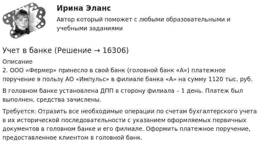      
          Описание
          	2. ООО «Фермер» принесло в свой банк (головной банк «А») платежное поручение в пользу АО «Импульс» в филиале банка «А» на сумму 1120 тыс. руб. 	В головном банке установлена ДПП в сторону филиала – 1 день. Платеж был выполнен, средства зачислены.	Требуется: Отразить все необходимые операции по счетам бухгалтерского учета в их исторической последовательности с указанием оформляемых первичных документов в головном банке и его филиале. Оформить платежное поручение, предоставленное клиентом в головной банк.  
            
            
            Учет в банках(ОмГАУ)   Учет в банкеУчет в некоммерческих организациях задание Учет в некоммерческих организациях ЗАДАНИЕ    3 курсУчет в некоммерческих организациях задание  Сибупк Учет в некоммерческих организациях Итоговый тест Учёт в неком. организациях СИБУПК 3 курс Итоговый тест 81%Ученик 4 класса в течение всего учебного года посещал кружок, где он изучал особенности декоративно-прикладного искусства родного краяУченик 4 класса говорит о том, что данный предмет (математика) ему в жизни не пригодится, и изучать он его не хочет.  Какое решение может принять учитель в данной ситуации? Выберите один правильный ответ. Ученический договор... - ученые, которые разработали математическую теорию информацииУченые, первыми сформулировавшие закон сохранения массы применительно для химических реакций, – …Ученые, первыми сформулировавшие закон сохранения массы применительно для химических реакций, – …Учет в банка контрольная работа