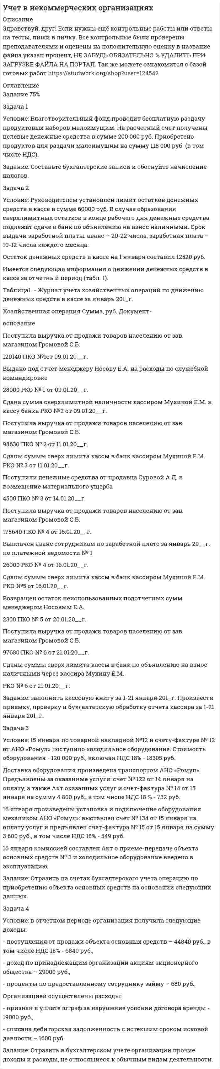      
          Описание
          Здравствуй, друг! Если нужны ещё контрольные работы или ответы на тесты, пиши в личку. Все контрольные были проверены преподавателями и оценены на положительную оценку в название файла указан процент, НЕ ЗАБУДЬ ОБЯЗАТЕЛЬНО % УДАЛИТЬ ПРИ ЗАГРУЗКЕ ФАЙЛА НА ПОРТАЛ. Так же можете ознакомится с базой готовых работ   
          Оглавление
          Задача 1
Условие: Благотворительный фонд проводит бесплатную раздачу продуктовых наборов малоимущим. На расчетный счет получены целевые денежные средства в сумме 200 000 руб. Приобретено продуктов для раздачи малоимущим на сумму 118 000 руб. (в том числе НДС). 
Задание: Составьте бухгалтерские записи и обоснуйте начисление налогов.
Задача 2
Условие: Руководителем установлен лимит остатков денежных средств в кассе в сумме 60000 руб. В случае образования сверхлимитных остатков в конце рабочего дня денежные средства подлежат сдаче в банк по объявлению на взнос наличными. Срок выдачи заработной платы: аванс – 20-22 числа, заработная плата – 10-12 числа каждого месяца.
Остаток денежных средств в кассе на 1 января составил 12520 руб.
Имеется следующая информация о движении денежных средств в кассе за отчетный период (табл. 1).
Таблица 1-Журнал учета хозяйственных операцийпо движению денежных средств в кассе за январь 201 г.
Хозяйственная операция	Сумма, руб.	Документ-
основание
Поступила выручка от продажи товаров населению от зав. магазином Громовой С.Б.	
120140	ПКО №1от 09.01.20__г.
Выдано под отчет менеджеру Носову Е.А. на расходы по служебной командировке	
28000	РКО № 1 от 09.01.20__г.
Сдана сумма сверхлимитной наличности кассиром Мухиной Е.М. в кассу банка		РКО №2 от 09.01.20__г.
Поступила выручка от продажи товаров населению от зав. магазином Громовой С.Б.	
98630	ПКО № 2 от 11.01.20__г.
Сданы суммы сверх лимита кассы в банк кассиром Мухиной Е.М.		РКО № 3 от 11.01.20__г.
Поступили денежные средства от продавца Суровой А.Д. в возмещение материального ущерба	
4500	ПКО № 3 от 14.01.20__г.
Поступила выручка от продажи товаров населению от зав. магазином Громовой С.Б.	
175640	ПКО № 4 от 16.01.20__г.
Выплачен аванс сотрудникам по заработной плате за январь 20__г. по платежной ведомости № 1	
26000	РКО № 4 от 16.01.20__г.
Сданы суммы сверх лимита кассы в банк кассиром Мухиной Е.М.		РКО №5 от 16.01.20__г.
Возвращен остаток неиспользованных подотчетных сумм менеджером Носовым Е.А.	
2300	ПКО № 5 от 20.01.20__г.
Поступила выручка от продажи товаров населению от зав. магазином Громовой С.Б.	
97680	ПКО № 6 от 21.01.20__г.
Сданы суммы сверх лимита кассы в банк по объявлению на взнос наличными через кассира Мухину Е.М.	
	РКО № 6 от 21.01.20__г.
Задание:заполнить кассовую книгу за 1-21 января 201_г.Произвести приемку, проверку и бухгалтерскую обработку отчета кассира за 1-21 января 201_г. 
Задача 3
Условие:15 января по товарной накладной №12 и счету-фактуре № 12 от АНО «Ромул» поступило холодильное оборудование. Стоимость оборудования -  120 000 руб., включая НДС 18% - 18305 руб. 
Доставка оборудования произведена транспортом АНО «Ромул». Предъявлены за оказанные услуги: счет № 122 от 14 января на оплату, а также Акт оказанных услуг и счет-фактура № 14 от 15 января  на сумму 4 800 руб., в том числе НДС 18 % - 732 руб. 
16 января произведены установка и подключение оборудования механиком АНО «Ромул»: выставлен счет № 134 от 15 января на оплату услуг и предъявлен счет-фактура № 15 от 15 января на сумму 3 600 руб., в том числе НДС 18% - 549 руб.  
16 января комиссией составлен Акт о приеме-передаче объекта основных средств № 3 и холодильное оборудование введено в эксплуатацию.
Задание:Отразить на счетах бухгалтерского учета операцию по приобретению объекта основных средств на основании следующих данных.
Задача 4
Условие:В отчетном периоде организация получила следующие доходы:
- поступления от продажи объекта основных средств – 44840 руб., в том числе НДС 18% - 6840 руб.,
- доход по принадлежащим организации акциям акционерного общества – 29000 руб.,
- проценты по предоставленному сотруднику займу – 680 руб.,
Организацией осуществлены расходы:
- признан к уплате штраф за нарушение условий договора аренды - 19000 руб.,
- списана дебиторская задолженность с истекшим сроком исковой давности – 1600  руб.
Задание: Отразить в бухгалтерском учете организации прочие доходы и расходы, не относящиеся к обычным видам деятельности.
 
            
            
            УЧЕТ ВНЕШНЕЭКОНОМИЧЕСКОЙ ДЕЯТЕЛЬНОСТИУчет затрат, калькулирование, бюджетирование ВСЕ ЗАДАНИЯ СИБУПКучет и анализ вариант 7«Учет и анализ (финансовый учет, управленческий учет, финансовый анализ)» вариант 1Учет и анализ (финансовый учет, управленческий учет, финансовый анализ) вариант 8Учет и анализ (финансовый учет, управленческий учет, финансовый анализ) Вариант № 1Учет и анализ (финансовый учет, управленческий учет, финансовый анализ) Вариант № 5Уравнение регрессии, построенное по 17 наблюдениям, имеет вид. Построить уравнение множественной регрессии у на х1 и х2 в стандартизированном и натуральном масштабах при следующих данных:Уравнения движения материальной точки имеют вид x=3t, y=10-4t. Найдите модуль скорости точки и уголУстановите соответствие: 1	Закон Ома для однородного участка цепи		А	j ⃗=γE ⃗ 2	Закон Ома для неоднородного участка цепи		Б	I=((φ_1-φ_2 )+ε)/(R+r) 3	Закон Джоуля-Ленца		В	I=U/R 4	Закон Ома в дифференциальной форме		Г	I=ε/(R+r) 5	Установка для наблюдения колец Ньютона в отраженном свете освещается монохроматическим светом (λ =5·10˄3 Å), падающим нормально. Пространство между линзой и стеклянной пластинкой заполнено водой. Найти толщину слоя воды между линзой и стеклянной пласУстановка для наблюдения колец Ньютона освещается нормально падающим монохроматическим светом с длинУстройство состоит из трех независимых элементов, работающих в течение некоторого времени 𝑇 безотказно соответственно с вероятностями 0,93; 0,86; 0,75. Найти вероятность того, что за время 𝑇 выйдет из строя только один элемент.Учет в некоммерческих организациях