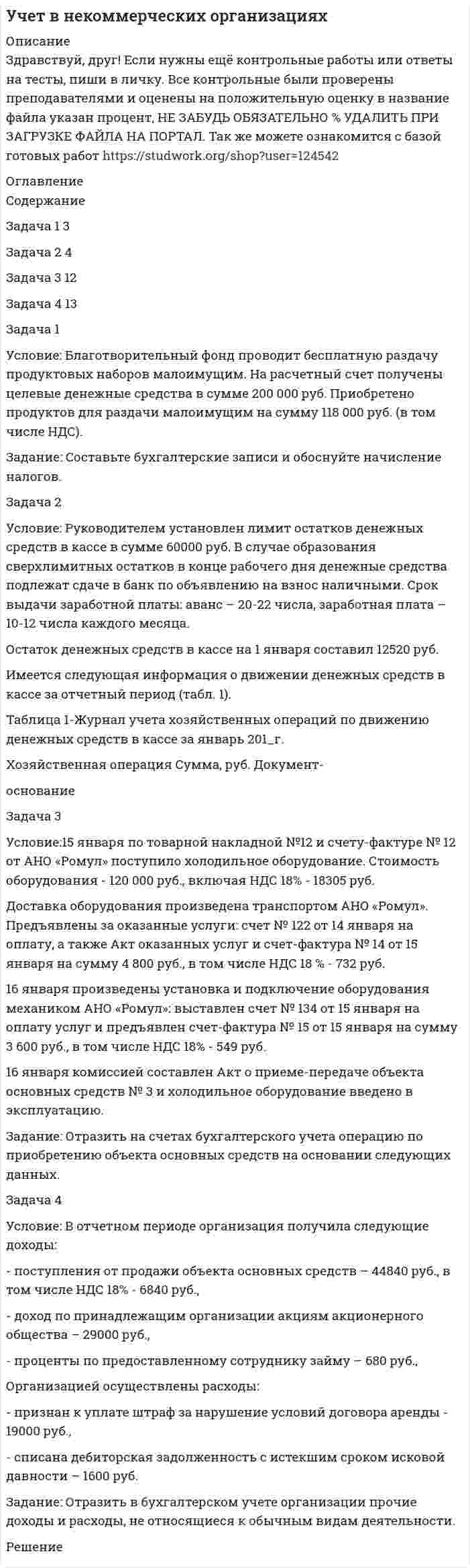 




Описание


Здравствуй, друг! Если нужны ещё контрольные работы или ответы на тесты, пиши в личку. Все контрольные были проверены преподавателями и оценены на положительную оценку в название файла указан процент, НЕ ЗАБУДЬ ОБЯЗАТЕЛЬНО % УДАЛИТЬ ПРИ ЗАГРУЗКЕ ФАЙЛА НА ПОРТАЛ




Оглавление


Каждая правильно решенная задача оценивается в 2,5 балла.
 
Задача 1
Условие: Организация из одного вида материалов выпускает 3 вида необработанной продукции. В течение месяца было получено: продукта А – 100 тонн, продукта Б – 80 тонн, продукта В – 80 тонн. Производственные затраты составили – 1300000 руб. Запасы готовой продукции на начало месяца отсутствуют, а на конец месяца: продукции А – 20 тонн, продукции Б – 15 тонн, продукции В – 5 тонн. Стоимость запасов определяется путем распределения затрат пропорционально весу выпущенной продукции. Цена продажи: продукция А – 5 руб. за кг; продукция Б – 4 руб. за кг; продукция В – 9 руб. за кг.
Задание: определите себестоимость 1 тонны выпущенной и реализованной продукции и финансовый результат за месяц.
Задача 2
Условие: Исходный материал последовательно проходит 3 стадии производства. В обработку в течение месяца поступило 160000 кг материала, затраты на материал составили 0,75 руб. за кг, затраты на обработку на первой стадии – 180000 руб. С первой стадии получено 150000 кг полуфабриката, из них - 140000 кг передано на вторую стадию обработки, затраты на обработку на второй стадии составили – 350000 руб. Со второй стадии получено 140000 кг полуфабриката, из них 135000 кг передано на третью стадию для окончательной обработки, затраты на обработку на третьей стадии – 326500 руб. Из производства получено 128000 кг готовой продукции. Запасы готовой продукции на конец месяца составили 20000 кг. Расходы на продажу – 12000 руб. Цена продажи готовой продукции – 12,1 руб. за кг.
Задание: исчислите себестоимость единицы продукции на каждой стадии производства и реализованной продукции.
 
Задача 3
Условие: В сопряженном производстве изготавливают 4 продукта. Данные для калькулирования себестоимости приведены в таблице.
Продукт Прямые затраты, руб. Общие расходы процесса, руб. Количество продукции, шт. Выручка, руб.
А 50000
100 000 15000 75000
Б 8000 1000 30000
В 10000 1500 30000
Г 2000 500 7500
Задание: рассчитайте себестоимость сопряженной продукции:
А) способом исключения затрат при условии, что А – главный продукт;
Б) способом распределения затрат пропорционально выручке от реализации.
 
Задача 4
Условие: Фармацевтическая компания производит 3 вида жаропонижающих препаратов. Расход сырья пропорционален содержанию действующего вещества. За отчетный период затраты сырья и выход продукции характеризуются следующими данными, приведенными в таблице.
Показатели Виды лекарственных препаратов (суспензии)
Парацетамол Ацетилсалициловая кислота Аспирин-УПСА
Содержание действующего вещества (парацетамола): мг в 5 мл 100 80 110
Объем производства, шт. 80000 120000 140000
 
Общие затраты составили 2 400 000 руб.
Задание: способом числовых эквивалентов определите себестоимость каждого препарата и выпуска каждого вида лекарственных средств, выбрав в качестве стандартного (базового) продукта - парацетамол.
 
 
 
 



            
            
            Задача 1 Условие: Благотворительный фонд проводит бесплатную раздачу продуктовых наборов малоимущим. На расчетный счет получены целевые денежные средства в сумме 200 000 руб. Приобретено продуктов для раздачи малоимущим на сумму 118 000 руб. (в том числе НДС).. 2Задача 1 Условие: Благотворительный фонд проводит бесплатную раздачу продуктовых наборов малоимущим. На расчетный счет получены целевые денежные средства в сумме 200 000 руб. Приобретено продуктов для раздачи малоимущим на сумму 118 000 руб. (в том числе НДС).. 3Задача 1 Условие: Благотворительный фонд проводит бесплатную раздачу продуктовых наборов малоимущим. На расчетный счет получены целевые денежные средства в сумме 200 000 руб. Приобретено продуктов для раздачи малоимущим на сумму 118 000 руб. (в том числе НДС).. 4Задача 1 Условие: Затраты на модернизацию производства – 500000 руб. Объём продаж не зависит от принятого решения и остается – 100 000 шт. Цена реализации неизменна – 30 руб./шт.Задача 1 Условие: Организация из одного вида материалов выпускает 3 вида необработанной продукции. В течение месяца было получено: продукта А – 100 тонн, продукта Б – 80 тонн, продукта В – 80 тонн. Производственные затраты составили – 1300000 рубЗадача 1 Условие: При какой процентной ставке (французская практика) вкладчик получит 51,5 тыс. рублей по срочному вкладу, если 23.09.2013г. он положил на счет 50 тыс. рублей на срок 10 месяцев?ЗАДАЧА 1 Условие. Ради добычи очередной дозы дезоморфина ранее судимый Кулеев решил проникнуть в хранилище ФСКН РФ, где в одном из сейфов хранились недавно изъятые наркотические средства. Для этого он раздобыл форму сотрудника полиции и пистолет ТТ.Задача 1-С. Плоская система сходящихся сил. Вариант 24Задача 1 Страховая стоимость имущества – 18 тыс. р. Страховая сумма – 15 тыс. р. Ущерб – 12 тыс. р. Определить страховое возмещение по системе первого риска.Задача 1 С целью определения среднего балла 1300 участников математической олимпиады проведена 10% бесповторная выборка: Баллы 3-5 5-7 7-9 9-11 11-13 13-15 Итого Число участников 10 35 43 22 15 5 130Задача 1. Тема: «Нормальное распределение» Предположим, что в течение года цена на акции некоторой компании есть случайная величина, распределенная по нормальному закону с математическим ожиданием, равным 48 у.е., и стандартным отклонением, равным 6. Определите вероятность того, что в случайно выбранный день обсуждаемого периода цена была между 40 и 50 у.е. за акциюЗадача 1. Тема: «Нормальное распределение» Предположим, что в течение года цена на акции некоторой компании есть случайная величина, распределенная по нормальному закону с математическим ожиданием, равным 48 у.е., и стандартным отклонением, равным 6. Определите вероятность того, что в случайно выбранный день обсуждаемого периода цена была ниже 60 за акцию.Задача 1 Торговцу нужно выяснить, как изменяется количество пучков салата, продаваемого ежедневно в розницу. Требуется определить факторы, которые могут повлиять на количество.Задача 1 Требуется рассчитать объем расходов бюджета субъекта РФ на финансирование государственного образовательного стандарта по учреждениям общего образования на основе подушевого норматива, используя данные табл. 2.