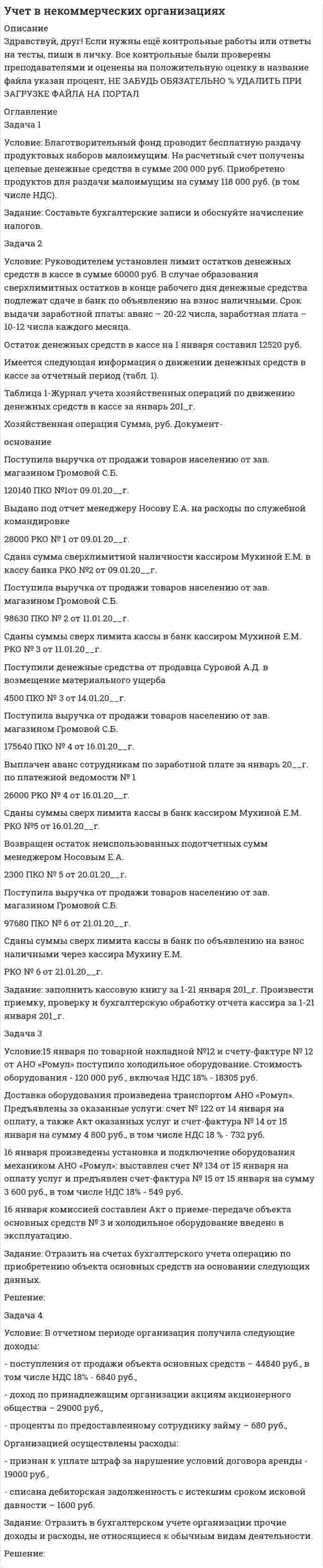 




Описание


Написана в феврале 2018 года.
Две контрольных, каждая по 4 задания.
Работа была успешно защищена - заказчик претензий не имел.
Оригинальность по Antiplagiat.ru на 23.08.2020 г. составила 72%.




Оглавление


Контрольная работа № 1
Задача 1
Условие:
При какой процентной ставке (французская практика) вкладчик получит 51,5 тыс. рублей по срочному вкладу, если 23.09.2013г. он положил на счет 50 тыс. рублей на срок 10 месяцев?
Задача 2
Условие:
Вкладчик положил на счет в банк 6 тыс. рублей сроком на 5,5 лет, под 7,5% годовых с полугодовым начислением процентов. Рассчитать сумму к получению.
Задача 3
Условие:
Номинальная стоимость векселя 5000 руб. Векселедержатель учел его в банке за год до срока погашения. Учетная ставка 13%, проценты сложные с начислением один раз в квартал. Какую сумму получит векселедержатель?
Задача 4
Условие:
Долг в сумме 300 000 руб. необходимо погасить равными суммами, вносимыми в начале каждого квартала за 3 года. За заём выплачиваются проценты по годовой ставке 9,2%. Определить величину погасительного платежа.
 
Контрольная работа № 2
Задача 1
Условие:
Задана матрица последствий Q.
Найдите матрицу рисков.
Проведите анализ ситуации полной неопределенности, применив правила по принятию решений Вальда, Сэвиджа и Гурвица (взять λ равному 0,4; 0,25 и 0,35).
Проведите анализ ситуации частичной неопределенности при известных вероятностях того, что реальная ситуация развивается по варианту j: 0,15; 0,1; 0,2; 0,4; 0,15 (примените правила максимизации среднего ожидаемого дохода и минимизации среднего ожидаемого риска).
 
Задача 2
Условие:
Портфель состоит из двух бумаг А и В. Ожидаемые доходно¬сти равны 0,5 и 0,8, а риски 0,2 и 0,6. Коэффициент корреляции равен 0,7. Доходность портфеля равна 0,7. Найдите портфель и его риск.
Задача 3
Условие:
Сформируйте портфели Тобина ожидаемой доходности 8% и 17% и минимального риска из трех видов ценных бумаг: безрисковой с ожидаемой доходностью 6% и двух рисковых с эффективностью соответственно 12,5 и 14% и ковариационной матрицей
 
Найдите риски этих портфелей.
Задача 4
Условие:
Найти средний срок дохода портфеля облигаций, состоящего из двух видов облигаций по 140 и 190 штук со средним сроками поступления 2,5 года и 7 лет и ценами 800 руб. и 1800 руб. соответственно.




Список литературы


1. Брусов, П.Н. Финансовая математика: Учебное пособие / П.Н. Брусов, П.П. Брусов, Н.П. Орехова. - М.: КноРус, 2013. - 224 c.
2. Касимов, Ю.Ф. Финансовая математика: Учебник и практикум для бакалавриата и магистратуры / Ю.Ф. Касимов. - Люберцы: Юрайт, 2016. - 459 c.
3. Малыхин, В.И. Финансовая математика / В.И. Малыхин. - М.: Ленанд, 2015. - 232 c.
4. Малько, А.В. Финансовая математика (для бакалавров) / А.В. Малько, В.В. Нырков, К.В Шундиков. - М.: КноРус, 2013. - 224 c.
5. Саркисов, А.С. Финансовая математика: ТЕОРИЯ ПРОЦЕНТОВ в задачах и упражнениях. Около 500 примеров и тренировочных задач / А.С. Саркисов. - М.: Ленанд, 2016. - 304 c.



            
            
            Задача 1. Уровень издержек производства и обращения - 26,13%, уровень рентабельности - 3,5%. Удельный вес продовольственных товаров с НДС в размере 10% составляет 63,4%.Задача 1 Условие: Благотворительный фонд проводит бесплатную раздачу продуктовых наборов малоимущим. На расчетный счет получены целевые денежные средства в сумме 200 000 руб. Приобретено продуктов для раздачи малоимущим на сумму 118 000 руб. (в том числе НДС).. 2Задача 1 Условие: Благотворительный фонд проводит бесплатную раздачу продуктовых наборов малоимущим. На расчетный счет получены целевые денежные средства в сумме 200 000 руб. Приобретено продуктов для раздачи малоимущим на сумму 118 000 руб. (в том числе НДС).. 3Задача 1 Условие: Благотворительный фонд проводит бесплатную раздачу продуктовых наборов малоимущим. На расчетный счет получены целевые денежные средства в сумме 200 000 руб. Приобретено продуктов для раздачи малоимущим на сумму 118 000 руб. (в том числе НДС).. 4Задача 1 Условие: Затраты на модернизацию производства – 500000 руб. Объём продаж не зависит от принятого решения и остается – 100 000 шт. Цена реализации неизменна – 30 руб./шт.Задача 1 Условие: Организация из одного вида материалов выпускает 3 вида необработанной продукции. В течение месяца было получено: продукта А – 100 тонн, продукта Б – 80 тонн, продукта В – 80 тонн. Производственные затраты составили – 1300000 рубЗадача 1 Условие: При какой процентной ставке (французская практика) вкладчик получит 51,5 тыс. рублей по срочному вкладу, если 23.09.2013г. он положил на счет 50 тыс. рублей на срок 10 месяцев?Задача 1-С. Плоская система сходящихся сил. Вариант 1Задача 1-С. Плоская система сходящихся сил. Вариант 24Задача 1 Страховая стоимость имущества – 18 тыс. р. Страховая сумма – 15 тыс. р. Ущерб – 12 тыс. р. Определить страховое возмещение по системе первого риска.Задача 1 С целью определения среднего балла 1300 участников математической олимпиады проведена 10% бесповторная выборка: Баллы 3-5 5-7 7-9 9-11 11-13 13-15 Итого Число участников 10 35 43 22 15 5 130Задача 1. Тема: «Нормальное распределение» Предположим, что в течение года цена на акции некоторой компании есть случайная величина, распределенная по нормальному закону с математическим ожиданием, равным 48 у.е., и стандартным отклонением, равным 6. Определите вероятность того, что в случайно выбранный день обсуждаемого периода цена была между 40 и 50 у.е. за акциюЗадача 1. Тема: «Нормальное распределение» Предположим, что в течение года цена на акции некоторой компании есть случайная величина, распределенная по нормальному закону с математическим ожиданием, равным 48 у.е., и стандартным отклонением, равным 6. Определите вероятность того, что в случайно выбранный день обсуждаемого периода цена была ниже 60 за акцию.Задача 1 Торговцу нужно выяснить, как изменяется количество пучков салата, продаваемого ежедневно в розницу. Требуется определить факторы, которые могут повлиять на количество.