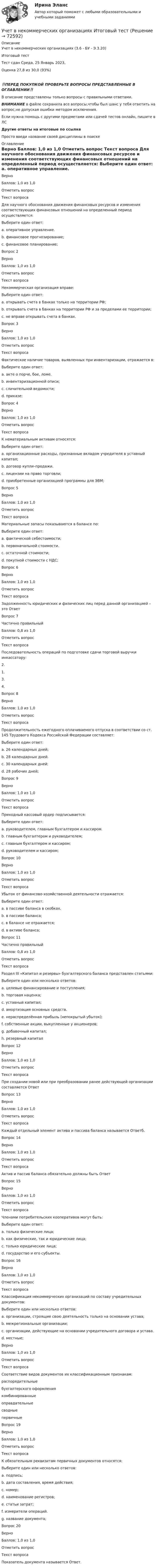      
            Описание
            Учет в некоммерческих организациях (3.6 - БУ - Э.3.20)	Итоговый тест	Тест сдан 	Среда, 25 Январь 2023, Оценка	27,8 из 30,0 (93%)‼️ПЕРЕД ПОКУПКОЙ ПРОВЕРЬТЕ ВОПРОСЫ ПРЕДСТАВЛЕННЫЕ В ОГЛАВЛЕНИИ‼️В описание представлены только вопросы с правильными ответами.ВНИМАНИЕ в файле сохранила все вопросы,чтобы был шанс у тебя ответить на вопрос,не допуская ошибки методом исключения.Если нужна помощь с другими предметами или сдачей тестов онлайн, пишите в ЛС Другие ответы на итоговые по ссылке Просто введи название своей дисциплины в поиске 
            Оглавление
            
Верно
Баллов: 1,0 из 1,0
Отметить вопрос
Текст вопроса
Для научного обоснования движения финансовых ресурсов и изменения соответствующих финансовых отношений на определенный период осуществляется:
Выберите один ответ:
a. оперативное управление.
b. финансовое прогнозирование;
c. финансовое планирование; 
Вопрос 2
Верно
Баллов: 1,0 из 1,0
Отметить вопрос
Текст вопроса
Некоммерческая организация вправе:
Выберите один ответ:
a. открывать счета в банках только на территории РФ;
b. открывать счета в банках на территории РФ и за пределами ее территории; 
c. не вправе открывать счета в банках.
Вопрос 3
Верно
Баллов: 1,0 из 1,0
Отметить вопрос
Текст вопроса
Фактическое наличие товаров, выявленных при инвентаризации, отражается в:
Выберите один ответ:
a. акте о порче, бое, ломе.
b. инвентаризационной описи; 
c. сличительной ведомости;
d. приказе;
Вопрос 4
Верно
Баллов: 1,0 из 1,0
Отметить вопрос
Текст вопроса
К нематериальным активам относятся:
Выберите один ответ:
a. организационные расходы, признанные вкладом учредителя в уставный капитал;
b. договор купли–продажи.
c. лицензии на право торговли;
d. приобретенные организацией программы для ЭВМ; 
Вопрос 5
Верно
Баллов: 1,0 из 1,0
Отметить вопрос
Текст вопроса
Материальные запасы показываются в балансе по:
Выберите один ответ:
a. фактической себестоимости; 
b. первоначальной стоимости.
c. остаточной стоимости;
d. покупной стоимости с НДС;
Вопрос 6
Верно
Баллов: 1,0 из 1,0
Отметить вопрос
Текст вопроса
Задолженность юридических и физических лиц перед данной организацией – это Ответ
Вопрос 7
Частично правильный
Баллов: 0,8 из 1,0
Отметить вопрос
Текст вопроса
Последовательность операций по подготовке сдачи торговой выручки инкассатору:
2.
1.
3.
4.
Вопрос 8
Верно
Баллов: 1,0 из 1,0
Отметить вопрос
Текст вопроса
Продолжительность ежегодного оплачиваемого отпуска в соответствии со ст. 145 Трудового Кодекса Российской Федерации составляет:
Выберите один ответ:
a. 26 календарных дней;
b. 28 календарных дней. 
c. 30 календарных дней;
d. 28 рабочих дней;
Вопрос 9
Верно
Баллов: 1,0 из 1,0
Отметить вопрос
Текст вопроса
Приходный кассовый ордер подписывается:
Выберите один ответ:
a. руководителем, главным бухгалтером и кассиром.
b. главным бухгалтером и руководителем;
c. главным бухгалтером и кассиром; 
d. руководителем и кассиром;
Вопрос 10
Верно
Баллов: 1,0 из 1,0
Отметить вопрос
Текст вопроса
Убыток от финансово-хозяйственной деятельности отражается:
Выберите один ответ:
a. в пассиве баланса в скобках. 
b. в пассиве баланса;
c. в балансе не отражается;
d. в активе баланса;
Вопрос 11
Частично правильный
Баллов: 0,8 из 1,0
Отметить вопрос
Текст вопроса
Раздел III «Капитал и резервы» бухгалтерского баланса представлен статьями:
Выберите один или несколько ответов:
a. целевые финансирование и поступления;
b. торговая наценка;
c. уставный капитал; 
d. амортизация основных средств.
e. нераспределённая прибыль (непокрытый убыток); 
f. собственные акции, выкупленные у акционеров;
g. добавочный капитал;
h. резервный капитал 
Вопрос 12
Верно
Баллов: 1,0 из 1,0
Отметить вопрос
Текст вопроса
При создании новой или при преобразовании ранее действующей организации составляется Ответ
Вопрос 13
Верно
Баллов: 1,0 из 1,0
Отметить вопрос
Текст вопроса
Каждый отдельный элемент актива и пассива баланса называется Ответб.
Вопрос 14
Верно
Баллов: 1,0 из 1,0
Отметить вопрос
Текст вопроса
Актив и пассив баланса обязательно должны быть Ответ
Вопрос 15
Верно
Баллов: 1,0 из 1,0
Отметить вопрос
Текст вопроса
Членами потребительских кооперативов могут быть:
Выберите один ответ:
a. только физические лица;
b. как физические, так и юридические лица; 
c. только юридические лица;
d. государство и его субъекты.
Вопрос 16
Верно
Баллов: 1,0 из 1,0
Отметить вопрос
Текст вопроса
Классификация некоммерческих организаций по составу учредительных документов:
Выберите один или несколько ответов:
a. организации, строящие свою деятельность только на основании устава; 
b. межрегиональные организации;
c. организации, действующие на основании учредительного договора и устава. 
d. местные;

Верно
Баллов: 1,0 из 1,0
Отметить вопрос
Текст вопроса
Соответствие видов документов их классификационным признакам:
распорядительные
бухгалтерского оформления
комбинированные
оправдательные
сводные
первичные
Вопрос 19
Верно
Баллов: 1,0 из 1,0
Отметить вопрос
Текст вопроса
К обязательным реквизитам первичных документов относятся:
Выберите один или несколько ответов:
a. подпись; 
b. дата составления, время действия; 
c. номер;
d. наименование регистров;
e. статьи затрат;
f. измерители операций. 
g. название документа; 
Вопрос 20
Верно
Баллов: 1,0 из 1,0
Отметить вопрос
Текст вопроса
Показатель документа называется Ответ.
  
            
            
            Учет в некоммерческих организациях задание  Сибупк Учет в некоммерческих организациях Итоговый тест Учёт в неком. организациях СИБУПК 3 курс Итоговый тест 81%Учёт в неком. организациях СИБУПК 3 курс Тест 1 - 90%, Тест 2 - 93,33%, Тест 3 - 80%Учёт в неком. организациях СИБУПК 3 курс Тест 4 - 100%, Тест 5 - 80%, Тест 6 - 80%Учёт в неком. организациях СИБУПК Задание 70%Учет в неком.орг. Тема 6. Бухгалтерский учет доходов и расходов по у...Ученые, первыми сформулировавшие закон сохранения массы применительно для химических реакций, – …Ученые, первыми сформулировавшие закон сохранения массы применительно для химических реакций, – …Учет в банка контрольная работаУчет в банках (ОмГАУ)      Учет в банках(ОмГАУ)   Учет в банкеУчет в некоммерческих организациях задание 