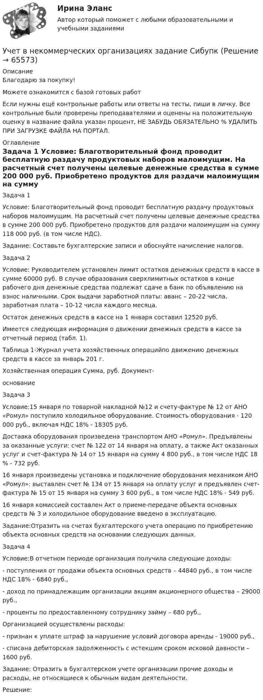      
            Описание
            Благодарю за покупку!Можете ознакомится с базой готовых работ Если нужны ещё контрольные работы или ответы на тесты, пиши в личку. Все контрольные были проверены преподавателями и оценены на положительную оценку в название файла указан процент, НЕ ЗАБУДЬ ОБЯЗАТЕЛЬНО % УДАЛИТЬ ПРИ ЗАГРУЗКЕ ФАЙЛА НА ПОРТАЛ. 
            Оглавление
            Задача 1
Условие: Благотворительный фонд проводит бесплатную раздачу продуктовых наборов малоимущим. На расчетный счет получены целевые денежные средства в сумме 200 000 руб. Приобретено продуктов для раздачи малоимущим на сумму 118 000 руб. (в том числе НДС). 
Задание: Составьте бухгалтерские записи и обоснуйте начисление налогов.
Задача 2Условие: Руководителем установлен лимит остатков денежных средств в кассе в сумме 60000 руб. В случае образования сверхлимитных остатков в конце рабочего дня денежные средства подлежат сдаче в банк по объявлению на взнос наличными. Срок выдачи заработной платы: аванс – 20-22 числа, заработная плата – 10-12 числа каждого месяца.Остаток денежных средств в кассе на 1 января составил 12520 руб.Имеется следующая информация о движении денежных средств в кассе за отчетный период (табл. 1).Таблица 1-Журнал учета хозяйственных операцийпо движению денежных средств в кассе за январь 201 г.Хозяйственная операция	Сумма, руб.	Документ-основаниеЗадача 3
Условие:15 января по товарной накладной №12 и счету-фактуре № 12 от АНО «Ромул» поступило холодильное оборудование. Стоимость оборудования -  120 000 руб., включая НДС 18% - 18305 руб. 
Доставка оборудования произведена транспортом АНО «Ромул». Предъявлены за оказанные услуги: счет № 122 от 14 января на оплату, а также Акт оказанных услуг и счет-фактура № 14 от 15 января  на сумму 4 800 руб., в том числе НДС 18 % - 732 руб. 
16 января произведены установка и подключение оборудования механиком АНО «Ромул»: выставлен счет № 134 от 15 января на оплату услуг и предъявлен счет-фактура № 15 от 15 января на сумму 3 600 руб., в том числе НДС 18% - 549 руб.  
16 января комиссией составлен Акт о приеме-передаче объекта основных средств № 3 и холодильное оборудование введено в эксплуатацию.
Задание:Отразить на счетах бухгалтерского учета операцию по приобретению объекта основных средств на основании следующих данных.
Задача 4
Условие:В отчетном периоде организация получила следующие доходы:
- поступления от продажи объекта основных средств – 44840 руб., в том числе НДС 18% - 6840 руб.,
- доход по принадлежащим организации акциям акционерного общества – 29000 руб.,
- проценты по предоставленному сотруднику займу – 680 руб.,
Организацией осуществлены расходы:
- признан к уплате штраф за нарушение условий договора аренды - 19000 руб.,
- списана дебиторская задолженность с истекшим сроком исковой давности – 1600  руб.
Задание: Отразить в бухгалтерском учете организации прочие доходы и расходы, не относящиеся к обычным видам деятельности.
Решение:
  
            
            
            Учет в некоммерческих организациях ЗАДАНИЕ    3 курсУчет в некоммерческих организациях задание  Сибупк Учет в некоммерческих организациях Итоговый тест Учёт в неком. организациях СИБУПК 3 курс Итоговый тест 81%Учёт в неком. организациях СИБУПК 3 курс Тест 1 - 90%, Тест 2 - 93,33%, Тест 3 - 80%Учёт в неком. организациях СИБУПК 3 курс Тест 4 - 100%, Тест 5 - 80%, Тест 6 - 80%Учёт в неком. организациях СИБУПК Задание 70%... - ученые, которые разработали математическую теорию информацииУченые, первыми сформулировавшие закон сохранения массы применительно для химических реакций, – …Ученые, первыми сформулировавшие закон сохранения массы применительно для химических реакций, – …Учет в банка контрольная работаУчет в банках (ОмГАУ)      Учет в банках(ОмГАУ)   Учет в банке