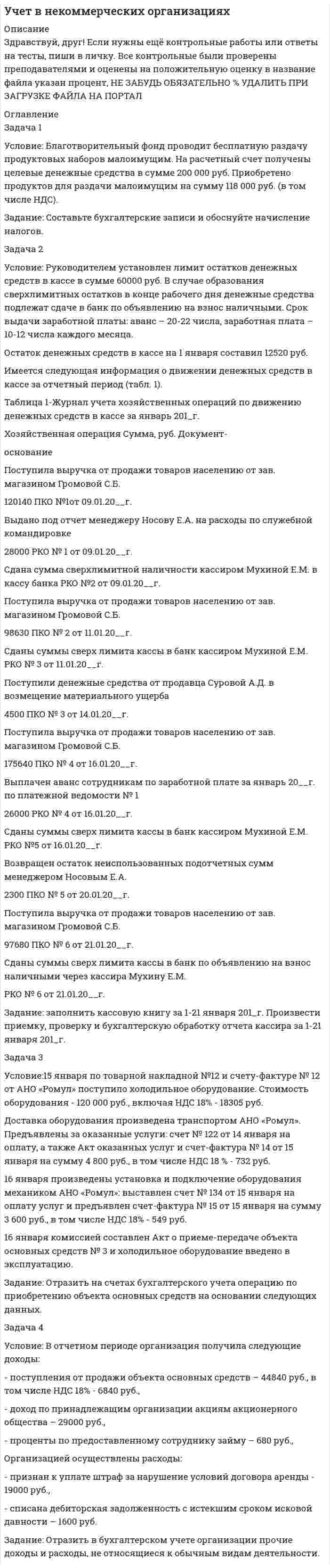 




Описание


Здравствуй, друг! Если нужны ещё контрольные работы или ответы на тесты, пиши в личку. Все контрольные были проверены преподавателями и оценены на положительную оценку в название файла указан процент, НЕ ЗАБУДЬ ОБЯЗАТЕЛЬНО % УДАЛИТЬ ПРИ ЗАГРУЗКЕ ФАЙЛА НА ПОРТАЛ




Оглавление


Задача 1
Условие: Благотворительный фонд проводит бесплатную раздачу продуктовых наборов малоимущим. На расчетный счет получены целевые денежные средства в сумме 200 000 руб. Приобретено продуктов для раздачи малоимущим на сумму 118 000 руб. (в том числе НДС).
Задание: Составьте бухгалтерские записи и обоснуйте начисление налогов.
 
Задача 2
Условие: Руководителем установлен лимит остатков денежных средств в кассе в сумме 60000 руб. В случае образования сверхлимитных остатков в конце рабочего дня денежные средства подлежат сдаче в банк по объявлению на взнос наличными. Срок выдачи заработной платы: аванс – 20-22 числа, заработная плата – 10-12 числа каждого месяца.
Остаток денежных средств в кассе на 1 января составил 12520 руб.
Имеется следующая информация о движении денежных средств в кассе за отчетный период (табл. 1).
Таблица 1-Журнал учета хозяйственных операций по движению денежных средств в кассе за январь 201_г.
Хозяйственная операция Сумма, руб. Документ-
основание
Поступила выручка от продажи товаров населению от зав. магазином Громовой С.Б.
120140 ПКО №1от 09.01.20__г.
Выдано под отчет менеджеру Носову Е.А. на расходы по служебной командировке
28000 РКО № 1 от 09.01.20__г.
Сдана сумма сверхлимитной наличности кассиром Мухиной Е.М. в кассу банка РКО №2 от 09.01.20__г.
Поступила выручка от продажи товаров населению от зав. магазином Громовой С.Б.
98630 ПКО № 2 от 11.01.20__г.
Сданы суммы сверх лимита кассы в банк кассиром Мухиной Е.М. РКО № 3 от 11.01.20__г.
Поступили денежные средства от продавца Суровой А.Д. в возмещение материального ущерба
4500 ПКО № 3 от 14.01.20__г.
Поступила выручка от продажи товаров населению от зав. магазином Громовой С.Б.
175640 ПКО № 4 от 16.01.20__г.
Выплачен аванс сотрудникам по заработной плате за январь 20__г. по платежной ведомости № 1
26000 РКО № 4 от 16.01.20__г.
Сданы суммы сверх лимита кассы в банк кассиром Мухиной Е.М. РКО №5 от 16.01.20__г.
Возвращен остаток неиспользованных подотчетных сумм менеджером Носовым Е.А.
2300 ПКО № 5 от 20.01.20__г.
Поступила выручка от продажи товаров населению от зав. магазином Громовой С.Б.
97680 ПКО № 6 от 21.01.20__г.
Сданы суммы сверх лимита кассы в банк по объявлению на взнос наличными через кассира Мухину Е.М.
РКО № 6 от 21.01.20__г.
Задание: заполнить кассовую книгу за 1-21 января 201_г. Произвести приемку, проверку и бухгалтерскую обработку отчета кассира за 1-21 января 201_г.
Задача 3
Условие:15 января по товарной накладной №12 и счету-фактуре № 12 от АНО «Ромул» поступило холодильное оборудование. Стоимость оборудования - 120 000 руб., включая НДС 18% - 18305 руб.
Доставка оборудования произведена транспортом АНО «Ромул». Предъявлены за оказанные услуги: счет № 122 от 14 января на оплату, а также Акт оказанных услуг и счет-фактура № 14 от 15 января на сумму 4 800 руб., в том числе НДС 18 % - 732 руб.
16 января произведены установка и подключение оборудования механиком АНО «Ромул»: выставлен счет № 134 от 15 января на оплату услуг и предъявлен счет-фактура № 15 от 15 января на сумму 3 600 руб., в том числе НДС 18% - 549 руб.
16 января комиссией составлен Акт о приеме-передаче объекта основных средств № 3 и холодильное оборудование введено в эксплуатацию.
Задание: Отразить на счетах бухгалтерского учета операцию по приобретению объекта основных средств на основании следующих данных.
Решение:
Задача 4
Условие: В отчетном периоде организация получила следующие доходы:
- поступления от продажи объекта основных средств – 44840 руб., в том числе НДС 18% - 6840 руб.,
- доход по принадлежащим организации акциям акционерного общества – 29000 руб.,
- проценты по предоставленному сотруднику займу – 680 руб.,
Организацией осуществлены расходы:
- признан к уплате штраф за нарушение условий договора аренды - 19000 руб.,
- списана дебиторская задолженность с истекшим сроком исковой давности – 1600 руб.
Задание: Отразить в бухгалтерском учете организации прочие доходы и расходы, не относящиеся к обычным видам деятельности.
Решение:



            
            
            Задача 1 Условие: Благотворительный фонд проводит бесплатную раздачу продуктовых наборов малоимущим. На расчетный счет получены целевые денежные средства в сумме 200 000 руб. Приобретено продуктов для раздачи малоимущим на сумму 118 000 руб. (в том числе НДС).. 3Задача 1 Условие: Благотворительный фонд проводит бесплатную раздачу продуктовых наборов малоимущим. На расчетный счет получены целевые денежные средства в сумме 200 000 руб. Приобретено продуктов для раздачи малоимущим на сумму 118 000 руб. (в том числе НДС).. 4Задача 1 Условие: Затраты на модернизацию производства – 500000 руб. Объём продаж не зависит от принятого решения и остается – 100 000 шт. Цена реализации неизменна – 30 руб./шт.Задача 1 Условие: Организация из одного вида материалов выпускает 3 вида необработанной продукции. В течение месяца было получено: продукта А – 100 тонн, продукта Б – 80 тонн, продукта В – 80 тонн. Производственные затраты составили – 1300000 рубЗадача 1 Условие: При какой процентной ставке (французская практика) вкладчик получит 51,5 тыс. рублей по срочному вкладу, если 23.09.2013г. он положил на счет 50 тыс. рублей на срок 10 месяцев?ЗАДАЧА 1 Условие. Ради добычи очередной дозы дезоморфина ранее судимый Кулеев решил проникнуть в хранилище ФСКН РФ, где в одном из сейфов хранились недавно изъятые наркотические средства. Для этого он раздобыл форму сотрудника полиции и пистолет ТТ.Задача 1Условие: Строительная компания возводит стандартный модуль, который продает по 30000 тыс. руб. Сметные данные на следующие 6 месяцев включают:Задача 1 Страховая стоимость имущества – 18 тыс. р. Страховая сумма – 15 тыс. р. Ущерб – 12 тыс. р. Определить страховое возмещение по системе первого риска.Задача 1 С целью определения среднего балла 1300 участников математической олимпиады проведена 10% бесповторная выборка: Баллы 3-5 5-7 7-9 9-11 11-13 13-15 Итого Число участников 10 35 43 22 15 5 130Задача 1. Тема: «Нормальное распределение» Предположим, что в течение года цена на акции некоторой компании есть случайная величина, распределенная по нормальному закону с математическим ожиданием, равным 48 у.е., и стандартным отклонением, равным 6. Определите вероятность того, что в случайно выбранный день обсуждаемого периода цена была между 40 и 50 у.е. за акциюЗадача 1. Тема: «Нормальное распределение» Предположим, что в течение года цена на акции некоторой компании есть случайная величина, распределенная по нормальному закону с математическим ожиданием, равным 48 у.е., и стандартным отклонением, равным 6. Определите вероятность того, что в случайно выбранный день обсуждаемого периода цена была ниже 60 за акцию.Задача 1 Торговцу нужно выяснить, как изменяется количество пучков салата, продаваемого ежедневно в розницу. Требуется определить факторы, которые могут повлиять на количество.Задача 1 Требуется рассчитать объем расходов бюджета субъекта РФ на финансирование государственного образовательного стандарта по учреждениям общего образования на основе подушевого норматива, используя данные табл. 2.Задача 1. Уровень издержек производства и обращения - 26,13%, уровень рентабельности - 3,5%. Удельный вес продовольственных товаров с НДС в размере 10% составляет 63,4%.