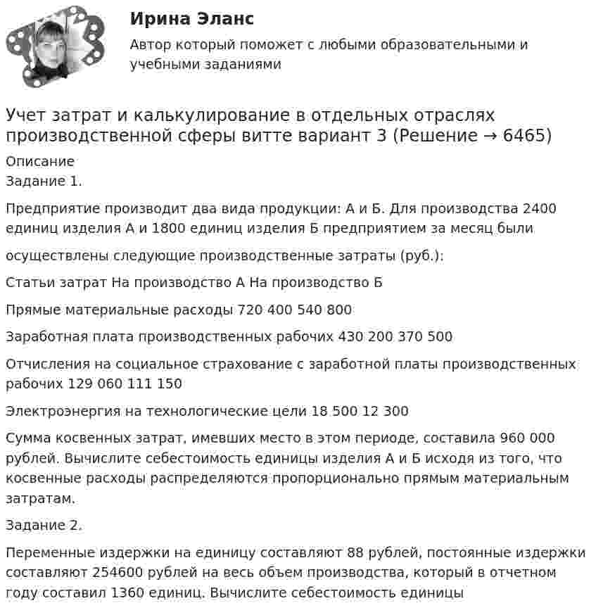      
          Описание
          Задание 1.Предприятие производит два вида продукции: А и Б. Для производства 2400 единиц изделия А и 1800 единиц изделия Б предприятием за месяц были осуществлены следующие производственные затраты (руб.): Статьи затрат	На производство А	На производство БПрямые материальные расходы 	720 400	540 800Заработная плата производственных рабочих 	430 200	370 500Отчисления на социальное страхование с заработной платы производственных рабочих	129 060	111 150Электроэнергия на технологические цели 	18 500	12 300Сумма косвенных затрат, имевших место в этом периоде, составила 960 000 рублей. Вычислите себестоимость единицы изделия А и Б исходя из того, что косвенные расходы распределяются пропорционально прямым материальным затратам.Задание 2.Переменные издержки на единицу составляют 88 рублей, постоянные издержки составляют 254600 рублей на весь объем производства, который в отчетном году составил 1360 единиц. Вычислите себестоимость единицы  
            
            
            Учет затрат и калькулирование в отдельных отраслях производственной сферы ВИТТЕ 23 Вариант Ш-ЩУчет затрат и калькулирование в отдельных отраслях производственной сферы витте вариант 3 Учет затрат и калькулирование в отдельных отраслях производственной сферы витте  Вариант №  7Учет затрат и калькулирование в отдельных отраслях Росдистант задание 3 Учет затрат, калькулирование, бюджетирование в отдельных отраслях производственной сферыУчет затрат, калькулирование, бюджетирование в отдельных отраслях производственной сферы Тема Общие положения по исчислению себестоимости продукции (работ, услуг)Учет затрат, калькулирование, бюджетирование в отдельных отраслях производственной сферы Тема Организация и ведение учета материальных, трудовых и прочих затрат предприятияУчёт в неком. организациях СИБУПК 3 курс Тест 1 - 90%, Тест 2 - 93,33%, Тест 3 - 80%Учёт в неком. организациях СИБУПК 3 курс Тест 4 - 100%, Тест 5 - 80%, Тест 6 - 80%Учёт в неком. организациях СИБУПК Задание 70%Учет в неком.орг. Тема 6. Бухгалтерский учет доходов и расходов по у...Учет затрат и калькулирование в отдельных отрасляхУчет затрат и калькулирование в отдельных отрасляхУчет затрат и калькулирование в отдельных отраслях производственной сферы  вариант  №  20 