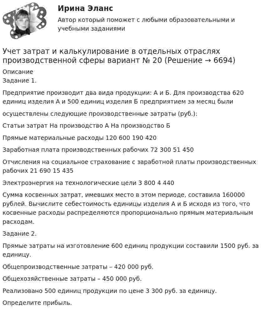      
          Описание
          Задание 1.Предприятие производит два вида продукции: А и Б. Для производства 620 единиц изделия А и 500 единиц изделия Б предприятием за месяц были осуществлены следующие производственные затраты (руб.): Статьи затрат	На производство А	На производство БПрямые материальные расходы 	120 600	190 420Заработная плата производственных рабочих 	72 300	51 450Отчисления на социальное страхование с заработной платы производственных рабочих	21 690	15 435Электроэнергия на технологические цели 	3 800	4 440Сумма косвенных затрат, имевших место в этом периоде, составила 160000 рублей. Вычислите себестоимость единицы изделия А и Б исходя из того, что косвенные расходы распределяются пропорционально прямым материальным расходам.Задание 2.Прямые затраты на изготовление 600 единиц продукции составили 1500 руб. за единицу.Общепроизводственные затраты – 420 000 руб.Общехозяйственные затраты – 450 000 руб.Реализовано 500 единиц продукции по цене 3 300 руб. за единицу.Определите прибыль.  
            
            
            Учет затрат и калькулирование в отдельных отрасляхУчет затрат и калькулирование в отдельных отраслях производственной сферы  вариант  №  20 Учет затрат и калькулирование в отдельных отраслях производственной сферы вариант  №   4Учет затрат и калькулирование в отдельных отраслях производственной сферы ВИТТЕ 23 Вариант Ш-ЩУчет затрат и калькулирование в отдельных отраслях производственной сферы витте вариант 3 Учет затрат и калькулирование в отдельных отраслях производственной сферы витте  Вариант №  7Учет затрат и калькулирование в отдельных отраслях Росдистант задание 3 Учет в некоммерческих организациях задание  Сибупк Учет в некоммерческих организациях Итоговый тест Учёт в неком. организациях СИБУПК 3 курс Итоговый тест 81%Учёт в неком. организациях СИБУПК 3 курс Тест 1 - 90%, Тест 2 - 93,33%, Тест 3 - 80%Учёт в неком. организациях СИБУПК 3 курс Тест 4 - 100%, Тест 5 - 80%, Тест 6 - 80%Учёт в неком. организациях СИБУПК Задание 70%Учет в неком.орг. Тема 6. Бухгалтерский учет доходов и расходов по у...