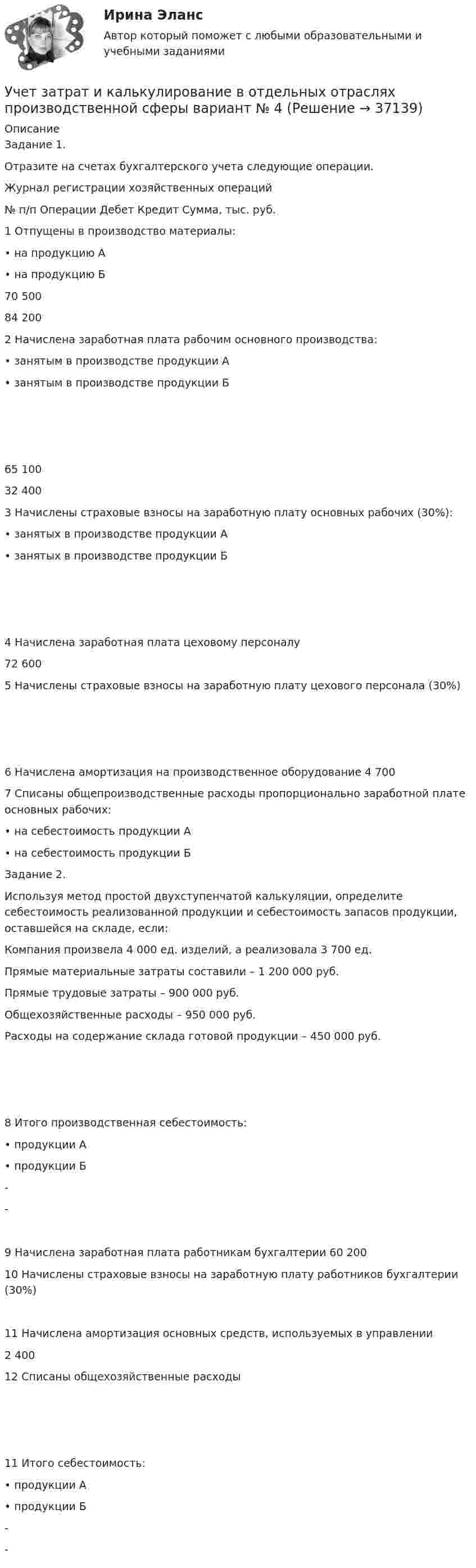      
          Описание
          Задание 1.Отразите на счетах бухгалтерского учета следующие операции.Журнал регистрации хозяйственных операций№ п/п	Операции	Дебет	Кредит	Сумма, тыс. руб.1	Отпущены в производство материалы:•	на продукцию А•	на продукцию Б	  70 50084 2002	Начислена заработная плата рабочим основного производства:•	занятым в производстве продукции А•	занятым в производстве продукции Б	  65 10032 4003	Начислены страховые взносы на заработную плату основных рабочих (30%):• занятых в производстве продукции А• занятых в производстве продукции Б	  4	Начислена заработная плата цеховому персоналу			72 6005	Начислены страховые взносы на заработную плату цехового персонала (30%)	  6	Начислена амортизация на производственное оборудование			4 7007	Списаны общепроизводственные расходы пропорционально заработной плате основных рабочих:• на себестоимость продукции А• на себестоимость продукции Б	Задание 2.Используя метод простой двухступенчатой калькуляции, определите себестоимость реализованной продукции и себестоимость запасов продукции, оставшейся на складе, если:Компания произвела 4 000 ед. изделий, а реализовала 3 700 ед.Прямые материальные затраты составили – 1 200 000 руб.Прямые трудовые затраты – 900 000 руб.Общехозяйственные расходы – 950 000 руб.Расходы на содержание склада готовой продукции – 450 000 руб.  8	Итого производственная себестоимость:• продукции А• продукции Б	- - 9	Начислена заработная плата работникам бухгалтерии			60 20010	Начислены страховые взносы на заработную плату работников бухгалтерии (30%)	  11	Начислена амортизация основных средств, используемых в управлении			2 40012	Списаны общехозяйственные расходы 	  11	Итого себестоимость:•	продукции А•	продукции Б	-	-   
            
            
            Учет затрат и калькулирование в отдельных отраслях производственной сферы  вариант  №  20 Учет затрат и калькулирование в отдельных отраслях производственной сферы вариант  №   4Учет затрат и калькулирование в отдельных отраслях производственной сферы ВИТТЕ 23 Вариант Ш-ЩУчет затрат и калькулирование в отдельных отраслях производственной сферы витте вариант 3 Учет затрат и калькулирование в отдельных отраслях производственной сферы витте  Вариант №  7Учет затрат и калькулирование в отдельных отраслях Росдистант задание 3 Учет затрат, калькулирование, бюджетирование в отдельных отраслях производственной сферыУчет в некоммерческих организациях Итоговый тест Учёт в неком. организациях СИБУПК 3 курс Итоговый тест 81%Учёт в неком. организациях СИБУПК 3 курс Тест 1 - 90%, Тест 2 - 93,33%, Тест 3 - 80%Учёт в неком. организациях СИБУПК 3 курс Тест 4 - 100%, Тест 5 - 80%, Тест 6 - 80%Учёт в неком. организациях СИБУПК Задание 70%Учет в неком.орг. Тема 6. Бухгалтерский учет доходов и расходов по у...Учет затрат и калькулирование в отдельных отраслях