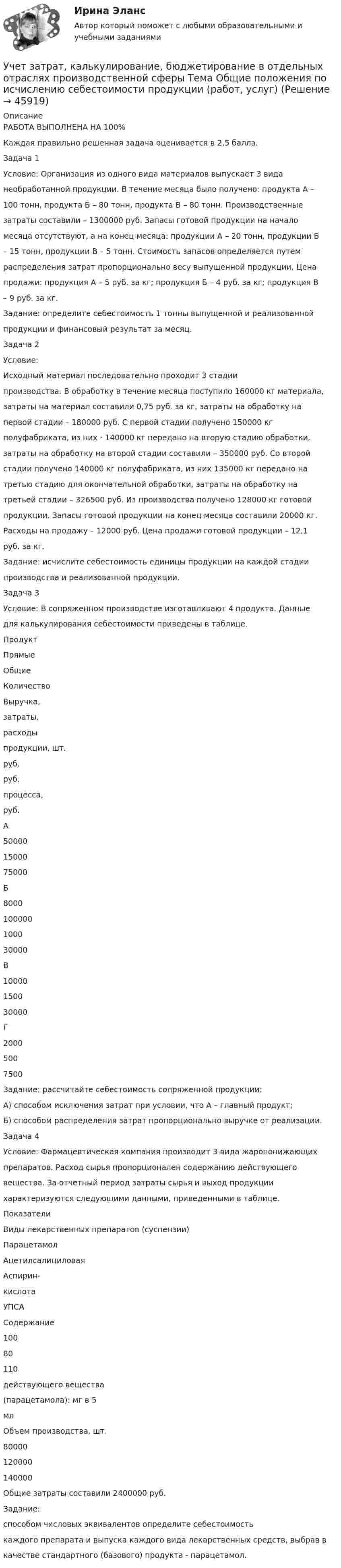      
            Описание
            РАБОТА ВЫПОЛНЕНА НА 100%Каждая правильно решенная задача оценивается в 2,5 балла.Задача 1Условие: Организация из одного вида материалов выпускает 3 виданеобработанной продукции. В течение месяца было получено: продукта А –100 тонн, продукта Б – 80 тонн, продукта В – 80 тонн. Производственныезатраты составили – 1300000 руб. Запасы готовой продукции на началомесяца отсутствуют, а на конец месяца: продукции А – 20 тонн, продукции Б– 15 тонн, продукции В – 5 тонн. Стоимость запасов определяется путемраспределения затрат пропорционально весу выпущенной продукции. Ценапродажи: продукция А – 5 руб. за кг; продукция Б – 4 руб. за кг; продукция В– 9 руб. за кг.Задание: определите себестоимость 1 тонны выпущенной и реализованнойпродукции и финансовый результат за месяц.Задача 2Условие:Исходный материал последовательно проходит 3 стадиипроизводства. В обработку в течение месяца поступило 160000 кг материала,затраты на материал составили 0,75 руб. за кг, затраты на обработку напервой стадии – 180000 руб. С первой стадии получено 150000 кгполуфабриката, из них - 140000 кг передано на вторую стадию обработки,затраты на обработку на второй стадии составили – 350000 руб. Со второйстадии получено 140000 кг полуфабриката, из них 135000 кг передано натретью стадию для окончательной обработки, затраты на обработку натретьей стадии – 326500 руб. Из производства получено 128000 кг готовойпродукции. Запасы готовой продукции на конец месяца составили 20000 кг.Расходы на продажу – 12000 руб. Цена продажи готовой продукции – 12,1руб. за кг.Задание: исчислите себестоимость единицы продукции на каждой стадиипроизводства и реализованной продукции.Задача 3Условие: В сопряженном производстве изготавливают 4 продукта. Данныедля калькулирования себестоимости приведены в таблице.ПродуктПрямыеОбщиеКоличествоВыручка,затраты,расходыпродукции, шт.руб.руб.процесса,руб.А500001500075000Б8000100000100030000В10000150030000Г20005007500Задание: рассчитайте себестоимость сопряженной продукции:А) способом исключения затрат при условии, что А – главный продукт;Б) способом распределения затрат пропорционально выручке от реализации.Задача 4Условие: Фармацевтическая компания производит 3 вида жаропонижающихпрепаратов. Расход сырья пропорционален содержанию действующеговещества. За отчетный период затраты сырья и выход продукциихарактеризуются следующими данными, приведенными в таблице.ПоказателиВиды лекарственных препаратов (суспензии)ПарацетамолАцетилсалициловаяАспирин-кислотаУПСАСодержание10080110действующего вещества(парацетамола): мг в 5млОбъем производства, шт.80000120000140000Общие затраты составили 2400000 руб.Задание:способом числовых эквивалентов определите себестоимостькаждого препарата и выпуска каждого вида лекарственных средств, выбрав вкачестве стандартного (базового) продукта - парацетамол.  
            
            
            Учет затрат, калькулирование, бюджетирование в отдельных отраслях производственной сферыУчет затрат, калькулирование, бюджетирование в отдельных отраслях производственной сферы Тема Общие положения по исчислению себестоимости продукции (работ, услуг)Учет затрат, калькулирование, бюджетирование в отдельных отраслях производственной сферы Тема Организация и ведение учета материальных, трудовых и прочих затрат предприятияУчет затрат, калькулирование, бюджетирование в отдельных отраслях производственной сферы Тема Технология бюджетирования и контроль затратУчет затрат, калькулирование, бюджетирование в отдельных отраслях производственной сферы Тема Учет потерь производстваУчет затрат, калькулирование, бюджетирование... ВСЕ ЗАДАНИЯ 100%  3 курс Учёт затрат, калькулирование, бюджетирование СИБУПК 3 курс Задание к теме 3 70%Учет затрат и калькулирование в отдельных отрасляхУчет затрат и калькулирование в отдельных отрасляхУчет затрат и калькулирование в отдельных отраслях производственной сферы  вариант  №  20 Учет затрат и калькулирование в отдельных отраслях производственной сферы вариант  №   4Учет затрат и калькулирование в отдельных отраслях производственной сферы ВИТТЕ 23 Вариант Ш-ЩУчет затрат и калькулирование в отдельных отраслях производственной сферы витте вариант 3 Учет затрат и калькулирование в отдельных отраслях производственной сферы витте  Вариант №  7