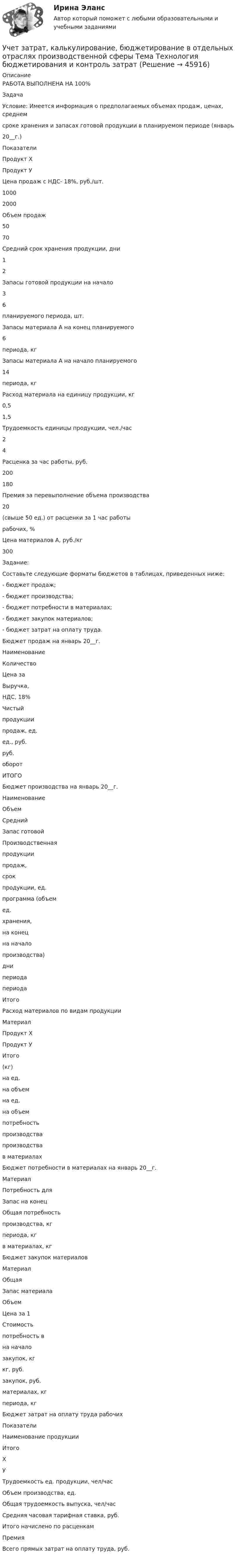      
            Описание
            РАБОТА ВЫПОЛНЕНА НА 100%ЗадачаУсловие: Имеется информация о предполагаемых объемах продаж, ценах, среднемсроке хранения и запасах готовой продукции в планируемом периоде (январь20__г.)ПоказателиПродукт ХПродукт УЦена продаж с НДС- 18%, руб./шт.10002000Объем продаж5070Средний срок хранения продукции, дни12Запасы готовой продукции на начало36планируемого периода, шт.Запасы материала А на конец планируемого6периода, кгЗапасы материала А на начало планируемого14периода, кгРасход материала на единицу продукции, кг0,51,5Трудоемкость единицы продукции, чел./час24Расценка за час работы, руб.200180Премия за перевыполнение объема производства20(свыше 50 ед.) от расценки за 1 час работырабочих, %Цена материалов А, руб./кг300Задание:Составьте следующие форматы бюджетов в таблицах, приведенных ниже:- бюджет продаж;- бюджет производства;- бюджет потребности в материалах;- бюджет закупок материалов;- бюджет затрат на оплату труда.Бюджет продаж на январь 20__г.НаименованиеКоличествоЦена заВыручка,НДС, 18%Чистыйпродукциипродаж, ед.ед., руб.руб.оборотИТОГОБюджет производства на январь 20__г.НаименованиеОбъемСреднийЗапас готовойПроизводственнаяпродукциипродаж,срокпродукции, ед.программа (объемед.хранения,на конецна началопроизводства)днипериодапериодаИтогоРасход материалов по видам продукцииМатериалПродукт ХПродукт УИтого(кг)на ед.на объемна ед.на объемпотребностьпроизводствапроизводствав материалахБюджет потребности в материалах на январь 20__г.МатериалПотребность дляЗапас на конецОбщая потребностьпроизводства, кгпериода, кгв материалах, кгБюджет закупок материаловМатериалОбщаяЗапас материалаОбъемЦена за 1Стоимостьпотребность вна началозакупок, кгкг, руб.закупок, руб.материалах, кгпериода, кгБюджет затрат на оплату труда рабочихПоказателиНаименование продукцииИтогоХУТрудоемкость ед. продукции, чел/часОбъем производства, ед.Общая трудоемкость выпуска, чел/часСредняя часовая тарифная ставка, руб.Итого начислено по расценкамПремияВсего прямых затрат на оплату труда, руб.  
            
            
            Учет затрат, калькулирование, бюджетирование в отдельных отраслях производственной сферы Тема Организация и ведение учета материальных, трудовых и прочих затрат предприятияУчет затрат, калькулирование, бюджетирование в отдельных отраслях производственной сферы Тема Технология бюджетирования и контроль затратУчет затрат, калькулирование, бюджетирование в отдельных отраслях производственной сферы Тема Учет потерь производстваУчет затрат, калькулирование, бюджетирование... ВСЕ ЗАДАНИЯ 100%  3 курс Учёт затрат, калькулирование, бюджетирование СИБУПК 3 курс Задание к теме 3 70%Учёт затрат, калькулирование, бюджетирование СИБУПК 3 курс Задание к теме 5 100%Учёт затрат, калькулирование, бюджетирование СИБУПК 3 курс Задание к теме 7 100%Учет затрат и калькулирование в отдельных отраслях производственной сферы  вариант  №  20 Учет затрат и калькулирование в отдельных отраслях производственной сферы вариант  №   4Учет затрат и калькулирование в отдельных отраслях производственной сферы ВИТТЕ 23 Вариант Ш-ЩУчет затрат и калькулирование в отдельных отраслях производственной сферы витте вариант 3 Учет затрат и калькулирование в отдельных отраслях производственной сферы витте  Вариант №  7Учет затрат и калькулирование в отдельных отраслях Росдистант задание 3 Учет затрат, калькулирование, бюджетирование в отдельных отраслях производственной сферы
