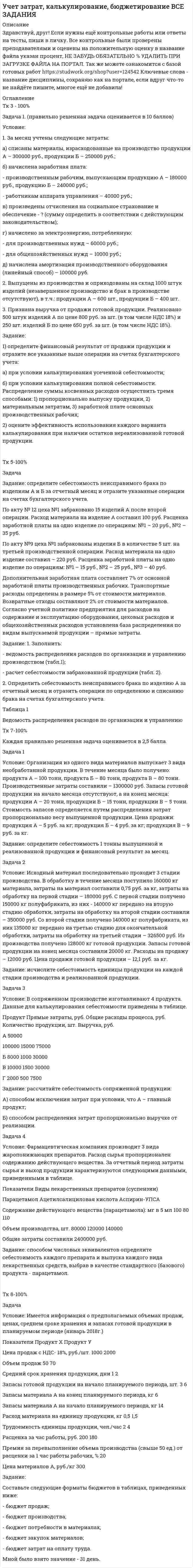 




Описание


Здравствуй, друг! Если нужны ещё контрольные работы или ответы на тесты, пиши в личку. Все контрольные были проверены преподавателями и оценены на положительную оценку в название файла указан процент, НЕ ЗАБУДЬ ОБЯЗАТЕЛЬНО % УДАЛИТЬ ПРИ ЗАГРУЗКЕ ФАЙЛА НА ПОРТАЛ




Оглавление


Задание
 
Задача 1.
 
Условие:
1. За месяц учтены следующие затраты:
а) списаны материалы, израсходованные на производство продукции А – 300000 руб., продукции Б – 250000 руб.;
б) начислена заработная плата:
- производственным рабочим, выпускающим продукцию А – 180000 руб., продукцию Б – 240000 руб.;
- работникам аппарата управления – 40000 руб.;
в) произведены отчисления на социальное страхование и обеспечение - ? (сумму определить в соответствии с действующим законодательством);
г) начислено за электроэнергию, потребленную:
- для производственных нужд – 60000 руб.;
- для общехозяйственных нужд – 10000 руб.;
д) начислена амортизация производственного оборудования (линейный способ) – 100000 руб.
2. Выпущены из производства и оприходованы на склад 1000 штук изделий (незавершенное производство и брак в производстве отсутствуют), в т.ч.: продукции А – 600 шт., продукции Б – 400 шт.
3. Признана выручка от продажи готовой продукции. Реализовано 500 штук изделий А по цене 800 руб. за шт. (в том числе НДС 18%) и 250 шт. изделий Б по цене 650 руб. за шт. (в том числе НДС 18%).
Задание:
1) определите финансовый результат от продажи продукции и отразите все указанные выше операции на счетах бухгалтерского учета:
а) при условии калькулирования усеченной себестоимости;
б) при условии калькулирования полной себестоимости. Распределение суммы косвенных расходов осуществить тремя способами: 1) пропорционально выпуску продукции, 2) материальным затратам, 3) заработной плате основных производственных рабочих;
2) оцените эффективность использования каждого варианта калькулирования при наличии остатков нереализованной готовой продукции.



            
            
            Ускоряющее напряжение на электронно-лучевой трубке 7 кВ. Расстояние от электронной пушки до экрана 18 см. Оценить неопределенность координаты электрона на экране, если след электронного пучка на экране имеет диаметр 1,38 мм.Условие: 1. За месяц учтены следующие затраты: а) списаны материалы, израсходованные на производство продукции А – 300000 руб., продукции Б – 250000 руб.; б) начислена заработная плата:Условие: 1. За месяц учтены следующие затраты: а) списаны материалы, израсходованные на производство продукции А – 300000 руб., продукции Б – 250000 руб.; б) начислена заработная плата:. 2Условие: 1. За месяц учтены следующие затраты: а) списаны материалы, израсходованные на производство продукции А – 300000 руб., продукции Б – 250000 руб.; б) начислена заработная плата:. 3Условие: 1. Оприходованы материалы, поступившие от поставщиков на сумму 70000 руб. (НДС – 18%). Отпущены материалы: - в основное производство – 45000 руб, оприходованы возвратные отходы – 3000 руб.Условие: 1. Оприходованы материалы, поступившие от поставщиков на сумму 70000 руб. (НДС – 18%). Отпущены материалы: - в основное производство – 45000 руб, оприходованы возвратные отхо-ды – 3000 руб. - на содержание и эксплуатацию оборудования – 10000 руб.Условие: 1. Оприходованы материалы, поступившие от поставщиков на сумму 70000 руб. (НДС – 18%). Отпущены материалы: - в основное производство – 45000 руб, оприходованы возвратные отходы – 3000 руб. - на содержание и эксплуатацию оборудования – 10000 руб. - на общехозяйственные нужды – 5000 руб.Ускорение материальной точки изменяется по закону  a = kt2 ex – m ey,  где k = 3 м/с4, m = 3 м/с2. Найти, на каком расстоянии от начала координат она будет находиться в момент времени t = 1 c, если u0 = 0 и r0 = 0 при t = 0.Ускорение материальной точки изменяется по закону  a = kt2 ex – m ey,  где k = 3 м/с4, m = 3 м/с2. Найти, на каком расстоянии от начала координат она будет находиться в момент времени t = 1 c, если u0 = 0 и r0 = 0 при t = 0.Ускорение материальной точки изменяется по закону: a(t)=9at^2*(e_x)-6bt*(e_y), (a и b – константы). Найти закон движения материальной точки r(t) и найти на каком расстоянии от начала координат будет находиться материальная точка в момент времени t,Ускорение материальной точки равно ax = 4 м/с2. Найти координату, скорость и ускорение точки в момент времени t = 3 с. В начальный момент времени точка имела координату x0 = 0 и скорость u0x = 2 м/с. Построить графики зависимостей x(t), ux(t) Ускорение свободного падения, вес тела, зависимость ускорения от массы и т.дУскорение свободного падения на Луне равно a = 1,61 м/с2, радиус Луны R = 1740 км. Определить массу Луны.ускорения связанных тел