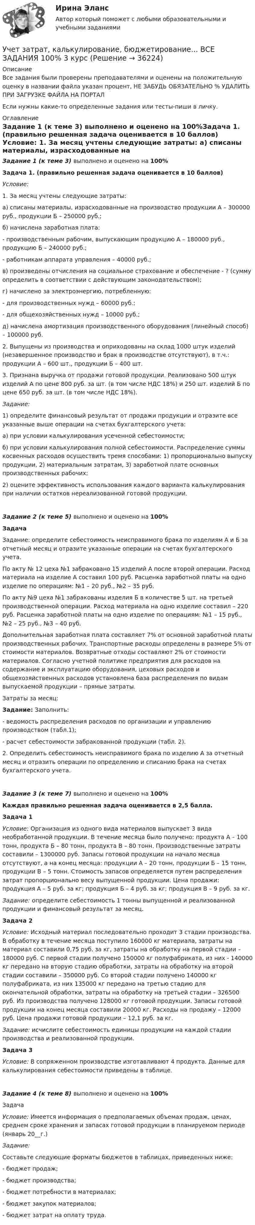     
          Описание
          Все задания были проверены преподавателями и оценены на положительную оценку в названии файла указан процент, НЕ ЗАБУДЬ ОБЯЗАТЕЛЬНО % УДАЛИТЬ ПРИ ЗАГРУЗКЕ ФАЙЛА НА ПОРТАЛЕсли нужны какие-то определенные задания или тесты-пиши в личку. 
          Оглавление
          Задание 1 (к теме 3) выполнено и оценено на 100%Задача 1. (правильно решенная задача оценивается в 10 баллов) Условие:	1. За месяц учтены следующие затраты:	а) списаны материалы, израсходованные на производство продукции А – 300000 руб., продукции Б – 250000 руб.;	б) начислена заработная плата:	- производственным рабочим, выпускающим продукцию А – 180000 руб., продукцию Б – 240000 руб.;	- работникам аппарата управления – 40000 руб.;	в) произведены отчисления на социальное страхование и обеспечение - ? (сумму определить в соответствии с действующим законодательством);	г) начислено за электроэнергию, потребленную:	- для производственных нужд – 60000 руб.;	- для общехозяйственных нужд – 10000 руб.;	д) начислена амортизация производственного оборудования (линейный способ) – 100000 руб.	2. Выпущены из производства и оприходованы на склад 1000 штук изделий (незавершенное производство и брак в производстве отсутствуют), в т.ч.: продукции А – 600 шт., продукции Б – 400 шт.	3. Признана выручка от продажи готовой продукции. Реализовано 500 штук изделий А по цене 800 руб. за шт. (в том числе НДС 18%) и 250 шт. изделий Б по цене 650 руб. за шт. (в том числе НДС 18%). Задание:	1)    определите финансовый результат от продажи продукции и отразите все указанные выше операции на счетах бухгалтерского учета:	а) при условии калькулирования усеченной себестоимости;	б) при условии калькулирования полной себестоимости. Распределение суммы косвенных расходов осуществить тремя способами: 1) пропорционально выпуску продукции, 2) материальным затратам, 3) заработной плате основных производственных рабочих;	2)    оцените эффективность использования каждого варианта калькулирования при наличии остатков нереализованной готовой продукции.Задание 2 (к теме 5) выполнено и оценено на 100%Задача Задание: определите себестоимость неисправимого брака по изделиям А и Б за отчетный месяц и отразите указанные операции на счетах бухгалтерского учета.По акту № 12 цеха №1 забраковано 15 изделий А после второй операции. Расход материала на изделие А составил 100 руб. Расценка заработной платы на одно изделие по операциям: №1 – 20 руб., №2 – 35 руб.По акту №9 цеха №1 забракованы изделия Б в количестве 5 шт. на третьей производственной операции. Расход материала на одно изделие составил – 220 руб. Расценка заработной платы на одно изделие по операциям: №1 – 15 руб., №2 – 25 руб., №3 – 40 руб. Дополнительная заработная плата составляет 7% от основной заработной платы производственных рабочих. Транспортные расходы определены в размере 5% от стоимости материалов. Возвратные отходы составляют 2% от стоимости материалов. Согласно учетной политике предприятия для расходов на содержание и эксплуатацию оборудования, цеховых расходов и общехозяйственных расходов установлена база распределения по видам выпускаемой продукции – прямые затраты.Затраты за месяц:Задание: Заполнить: - ведомость распределения расходов по организации и управлению производством (табл.1);- расчет себестоимости забракованной продукции (табл. 2).2. Определить себестоимость неисправимого брака по изделию А за отчетный месяц и отразить операции по определению и списанию брака на счетах бухгалтерского учета.Задание 3 (к теме 7) выполнено и оценено на 100%Каждая правильно решенная задача оценивается в 2,5 балла.Задача 1 Условие: Организация из одного вида материалов выпускает 3 вида необработанной продукции. В течение месяца было получено: продукта А – 100 тонн, продукта Б – 80 тонн, продукта В – 80 тонн. Производственные затраты составили – 1300000 руб. Запасы готовой продукции на начало месяца отсутствуют, а на конец месяца: продукции А – 20 тонн, продукции Б – 15 тонн, продукции В – 5 тонн. Стоимость запасов определяется путем распределения затрат пропорционально весу выпущенной продукции. Цена продажи: продукция А – 5 руб. за кг; продукция Б – 4 руб. за кг; продукция В – 9 руб. за кг. Задание: определите себестоимость 1 тонны выпущенной и реализованной продукции и финансовый результат за месяц.Задача 2Условие: Исходный материал последовательно проходит 3 стадии производства. В обработку в течение месяца поступило 160000 кг материала, затраты на материал составили 0,75 руб. за кг, затраты на обработку на первой стадии – 180000 руб. С первой стадии получено 150000 кг полуфабриката, из них - 140000 кг передано на вторую стадию обработки, затраты на обработку на второй стадии составили – 350000 руб. Со второй стадии получено 140000 кг полуфабриката, из них 135000 кг передано на третью стадию для окончательной обработки, затраты на обработку на третьей стадии – 326500 руб. Из производства получено 128000 кг готовой продукции. Запасы готовой продукции на конец месяца составили 20000 кг. Расходы на продажу – 12000 руб. Цена продажи готовой продукции – 12,1 руб. за кг. Задание: исчислите себестоимость единицы продукции на каждой стадии производства и реализованной продукции.  Задача 3Условие: В сопряженном производстве изготавливают 4 продукта. Данные для калькулирования себестоимости приведены в таблице.Задание 4 (к теме 8) выполнено и оценено на 100%ЗадачаУсловие: Имеется информация о предполагаемых объемах продаж, ценах, среднем сроке хранения и запасах готовой продукции в планируемом периоде (январь 20__г.)Задание: Составьте следующие форматы бюджетов в таблицах, приведенных ниже: - бюджет продаж;- бюджет производства;- бюджет потребности в материалах;- бюджет закупок материалов;- бюджет затрат на оплату труда.  
            
            
            Учет затрат, калькулирование, бюджетирование в отдельных отраслях производственной сферы Тема Учет потерь производстваУчет затрат, калькулирование, бюджетирование... ВСЕ ЗАДАНИЯ 100%  3 курс Учёт затрат, калькулирование, бюджетирование СИБУПК 3 курс Задание к теме 3 70%Учёт затрат, калькулирование, бюджетирование СИБУПК 3 курс Задание к теме 5 100%Учёт затрат, калькулирование, бюджетирование СИБУПК 3 курс Задание к теме 7 100%Учёт затрат, калькулирование, бюджетирование СИБУПК 3 курс Задание к теме 8 100%Учёт затрат, калькулирование, бюджетирование СИБУПК 3 курс Итоговый тест - 100%Учет затрат и калькулирование в отдельных отраслях производственной сферы ВИТТЕ 23 Вариант Ш-ЩУчет затрат и калькулирование в отдельных отраслях производственной сферы витте вариант 3 Учет затрат и калькулирование в отдельных отраслях производственной сферы витте  Вариант №  7Учет затрат и калькулирование в отдельных отраслях Росдистант задание 3 Учет затрат, калькулирование, бюджетирование в отдельных отраслях производственной сферыУчет затрат, калькулирование, бюджетирование в отдельных отраслях производственной сферы Тема Общие положения по исчислению себестоимости продукции (работ, услуг)Учет затрат, калькулирование, бюджетирование в отдельных отраслях производственной сферы Тема Организация и ведение учета материальных, трудовых и прочих затрат предприятия