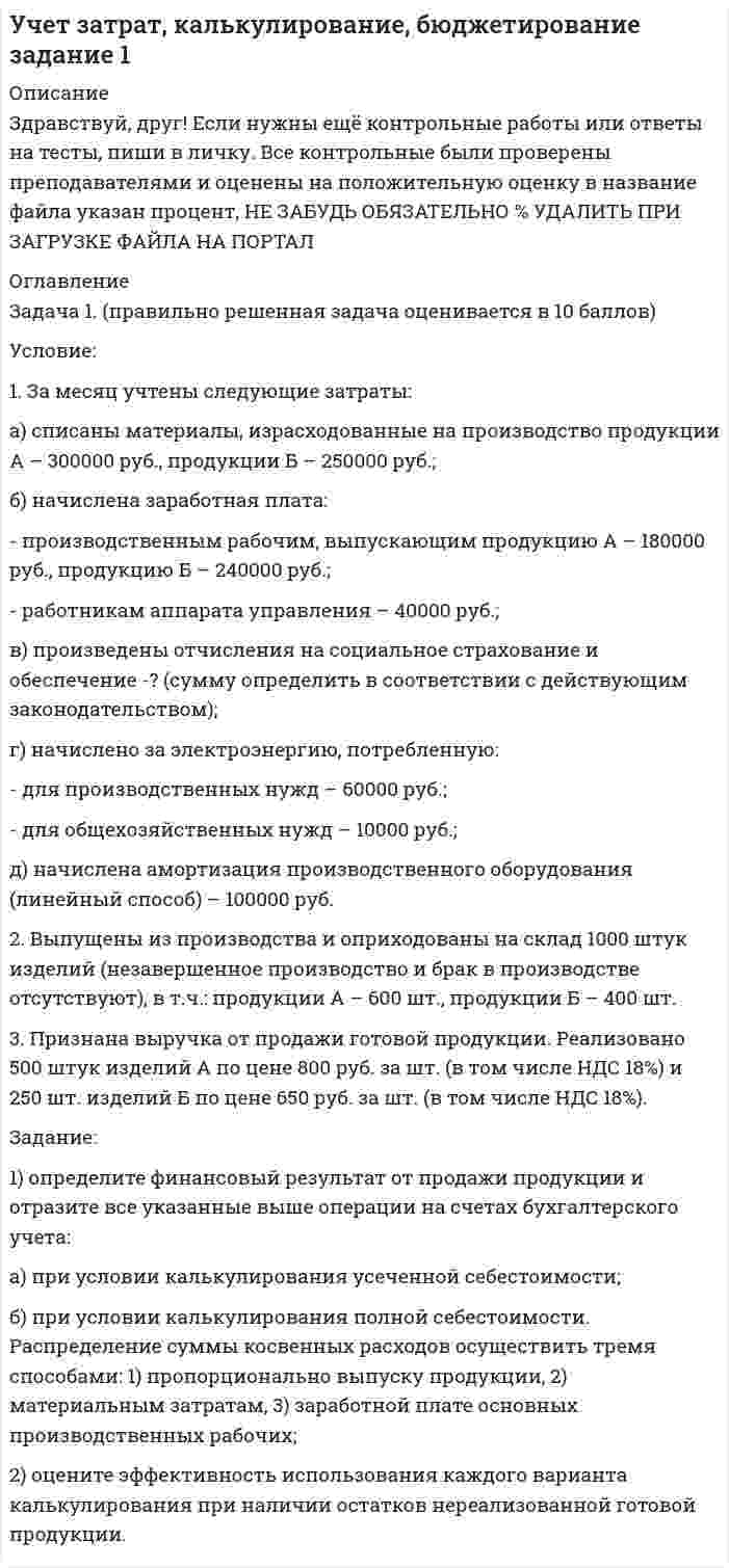 




Описание

Сдано на отлично!!!
Правильно решенная задача, оценивается в 10 баллов.
Задача.
Условие:
1. Оприходованы материалы, поступившие от поставщиков на сумму 70000 руб. (НДС – 18%).
Отпущены материалы:
- в основное производство – 45000 руб, оприходованы возвратные отхо-ды – 3000 руб.
- на содержание и эксплуатацию оборудования – 10000 руб.
- на общехозяйственные нужды – 5000 руб.
2. Начислена заработная плата:
- основным производственным рабочим – 35000 руб.
- рабочим, занятым содержанием и эксплуатацией оборудования – 15000 руб.
- работникам администрации цеха – 6000 руб.
- работникам аппарата управления компании – 5000 руб.
3. Произведены отчисления на социальные нужды от заработной платы:
- основных производственных рабочих –?
- рабочих, занятых содержанием и эксплуатацией оборудования – ?
- работников администрации цеха –?
- работников аппарата управления компании –?
4. Начислена амортизация:
- оборудования – 3000 руб.
- цеховых помещений – 2000 руб.
- помещений и техники аппарата управления – 1500 руб.
5. Начислен резерв на:
5.1 оплату отпусков:
- основных производственных рабочих – 1000 руб.
- рабочих, занятых содержанием и эксплуатацией оборудования – 600 руб.
- работников администрации цеха – 500 руб.
- работников аппарата управления компании – 400 руб.
5.2 социальные нужды (размер отчислений определить в соответствии с дей-ствующим законодательством):
- основных производственных рабочих – ?
- рабочих, занятых содержанием и эксплуатацией оборудования – ?
- работников администрации цеха – ?
- работников аппарата управления компании – ?.
6. Признаны обязательства поставщикам:
6.1 за тепло- и электроэнергию, потребленную:
- на содержание и эксплуатацию машин и оборудования – 2000 руб.
- на содержание цеха – 1500 руб.
- на общехозяйственные нужды – 600 руб.
6.2 за аудиторские услуги – 1000 руб.
6.3 начислены налоги и сборы – 1000 руб.
6.4 за страхование:
- производственного оборудования – 500 руб.
- цехового имущества – 500 руб.
- имущества общехозяйственного назначения – 300 руб.
7. Начислена амортизация нематериальных активов общехозяйственного назначения – 2000 руб.
Задание: отразить затраты на производство продукции на счетах финансового и управленческого учета, используя интегрированную учетную систему и сравнить полученные результаты.


            
            
            Условие: 1. За месяц учтены следующие затраты: а) списаны материалы, израсходованные на производство продукции А – 300000 руб., продукции Б – 250000 руб.; б) начислена заработная плата:. 2Условие: 1. За месяц учтены следующие затраты: а) списаны материалы, израсходованные на производство продукции А – 300000 руб., продукции Б – 250000 руб.; б) начислена заработная плата:. 3Условие: 1. Оприходованы материалы, поступившие от поставщиков на сумму 70000 руб. (НДС – 18%). Отпущены материалы: - в основное производство – 45000 руб, оприходованы возвратные отходы – 3000 руб.Условие: 1. Оприходованы материалы, поступившие от поставщиков на сумму 70000 руб. (НДС – 18%). Отпущены материалы: - в основное производство – 45000 руб, оприходованы возвратные отхо-ды – 3000 руб. - на содержание и эксплуатацию оборудования – 10000 руб.Условие: 1. Оприходованы материалы, поступившие от поставщиков на сумму 70000 руб. (НДС – 18%). Отпущены материалы: - в основное производство – 45000 руб, оприходованы возвратные отходы – 3000 руб. - на содержание и эксплуатацию оборудования – 10000 руб. - на общехозяйственные нужды – 5000 руб.Условие задания: Постоянные издержки F, не зависящие от числа произведенной продукции х, составляют 135 тыс. руб. в месяц, а переменные издержки V– 750 руб. на каждую единицу продукции. Цена единицы продукции – 1300 руб. Найдите объем продукции х, при котором прибыль П равна 115 тыс. руб.Условие задачи: В таблице 1, приведенной ниже, имеются данные о емкости рынка, объеме продаж предприятия и объемах продаж основных конкурентов. Таблица 1- Данные об объемах продаж Емкость рынка,млн.руб. Объем продаж предприятия, млн.руб Объем продаж, млн.руб. Кол-вопред. на рынкеУскорение материальной точки изменяется по закону: a(t)=9at^2*(e_x)-6bt*(e_y), (a и b – константы). Найти закон движения материальной точки r(t) и найти на каком расстоянии от начала координат будет находиться материальная точка в момент времени t,Ускорение материальной точки равно ax = 4 м/с2. Найти координату, скорость и ускорение точки в момент времени t = 3 с. В начальный момент времени точка имела координату x0 = 0 и скорость u0x = 2 м/с. Построить графики зависимостей x(t), ux(t) Ускорение свободного падения, вес тела, зависимость ускорения от массы и т.дУскорение свободного падения на Луне равно a = 1,61 м/с2, радиус Луны R = 1740 км. Определить массу Луны.ускорения связанных телУскоренное движение 6 вариантУскоряющее напряжение на электронно-лучевой трубке 7 кВ. Расстояние от электронной пушки до экрана 18 см. Оценить неопределенность координаты электрона на экране, если след электронного пучка на экране имеет диаметр 1,38 мм.