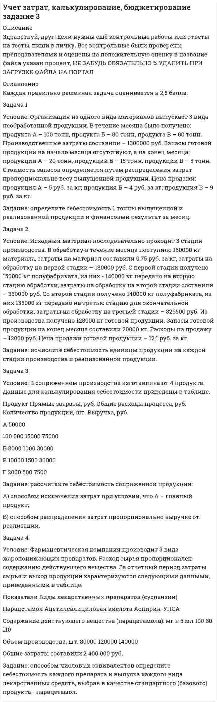 




Описание


Решите следующие задачи (за каждую правильно решенную задачу Вы получаете 2 балла):

Задача 1Условие: Строительная компания возводит стандартный модуль, который продает по 30000 тыс. руб. Сметные данные на следующие 6 месяцев включают:

Месяцы
Объём реализации, шт.
Прибыль, тыс. руб.
Январь
18
70000
Февраль
20
100000
Март
30
250000
Апрель
22
130000
Май
24
160000
Июнь
16
40000
 
Постоянные затраты за 6 месяцев распределены равномерно в соответствии с ожидаемой прибылью.
Задание: 
1) С помощью метода «мини-макси» выделить переменную и постоянную части в совокупных затратах.
2) Рассчитать точку безубыточности в единицах продукции и в доходах.
Задача 2
Условие: Компания имеет следующий отчет о прибылях и убытках за отчетный период:
Показатели
На единицу
Всего, тыс. руб.
Выручка
0,9
818
Переменные затраты
0,5
454
Маржинальная прибыль
0,4
364
Постоянные расходы
 
200
Прибыль от продаж
0,18
164
Задание: Необходимо узнать какой объём продукции необходимо продать, чтобы получить 100 тыс. руб. прибыли после налогообложения.<sup>*</sup> Как изменится объём продаж, если предприятие планирует получить 200 тыс. руб. прибыли после налогообложения?
 
<sup>*)</sup> Налоговую ставку налога на прибыль использовать в соответствии с законодательством РФ.
Задача 3
Условие: Компания имеет следующие данные об объёме реализации, ценах и затратах за отчетный год (руб.):
Показатели
Сумма
Постоянные затраты
60000
Цена реализации единицы продукции
20
Переменные затраты на единицу продукции
10
Текущий объём реализации, ед.
8000
Возможный диапазон объёмов производства, ед.
4000-12000
Задание: требуется определить: 
1) Какая прибыль будет получена компанией в результате сокращения переменных затрат на 10% и постоянных затрат на 10000 у.е. при допущении, что текущий объём реализации можно сохранить прежним?
2) Какую цену реализации следует установить для получения прибыли в размере 30000 руб. от реализации 8000 ед. продукции?
 
 
 




Оглавление


Задача 4
Условие: Спрос на сыр «Российский» составляет 500 ящиков в месяц. Постоянные затраты в отчетном периоде составили 1400000 руб., переменные затраты – 5000 руб. на ящик.
Задание: определите: 
1) Какой должна быть средняя продажная цена одного ящика, чтобы получить прибыль в размере: 250000 руб., 500000 руб.?
2) Каким должен быть объём продаж для безубыточной деятельности предприятия?
Задача 5
Условие: Вы рассматриваете возможность открытия новой области деловой деятельности. Эта область деятельности связана с новым ассортиментом продукции. Оптовая цена продукции составляет 30 руб., постоянные затраты – 120000 руб.
Показатели
На 1 кг продукции А, руб.
% от объёма продаж
Оптовая цена
30
100,0
Нормативная переменная себестоимость продукции
 
20
 
66,67
Нормативные переменные затраты на сбыт продукции
 
4
 
13,33
Общие переменные затраты
24
80
Маржинальная прибыль
6
20
Задание: определите, сколько единиц продукции нужно продать, чтобы обеспечить безубыточность?



            
            
            Задача 1 Условие: Затраты на модернизацию производства – 500000 руб. Объём продаж не зависит от принятого решения и остается – 100 000 шт. Цена реализации неизменна – 30 руб./шт.Задача 1 Условие: Организация из одного вида материалов выпускает 3 вида необработанной продукции. В течение месяца было получено: продукта А – 100 тонн, продукта Б – 80 тонн, продукта В – 80 тонн. Производственные затраты составили – 1300000 рубЗадача 1 Условие: При какой процентной ставке (французская практика) вкладчик получит 51,5 тыс. рублей по срочному вкладу, если 23.09.2013г. он положил на счет 50 тыс. рублей на срок 10 месяцев?ЗАДАЧА 1 Условие. Ради добычи очередной дозы дезоморфина ранее судимый Кулеев решил проникнуть в хранилище ФСКН РФ, где в одном из сейфов хранились недавно изъятые наркотические средства. Для этого он раздобыл форму сотрудника полиции и пистолет ТТ.Задача 1Условие: Строительная компания возводит стандартный модуль, который продает по 30000 тыс. руб. Сметные данные на следующие 6 месяцев включают:Задача 1. Уставный капитал акционерного общества в размере 5 млн. руб. состоит на 80% из обыкновенных и на 20% из привилегированных акций. Номинальная стоимость обыкновенной акции составляет 1 000 руб., привилегированной 5 000 руб.. 2Задача 1. Уставный капитал акционерного общества в размере 5 млн. руб. состоит на 80% из обыкновенных и на 20% из привилегированных акций. Номинальная стоимость обыкновенной акции составляет 1 000 руб., привилегированной 5 000 руб.. 3Задача 1. Тема: «Нормальное распределение» Предположим, что в течение года цена на акции некоторой компании есть случайная величина, распределенная по нормальному закону с математическим ожиданием, равным 48 у.е., и стандартным отклонением, равным 6. Определите вероятность того, что в случайно выбранный день обсуждаемого периода цена была между 40 и 50 у.е. за акциюЗадача 1. Тема: «Нормальное распределение» Предположим, что в течение года цена на акции некоторой компании есть случайная величина, распределенная по нормальному закону с математическим ожиданием, равным 48 у.е., и стандартным отклонением, равным 6. Определите вероятность того, что в случайно выбранный день обсуждаемого периода цена была ниже 60 за акцию.Задача 1 Торговцу нужно выяснить, как изменяется количество пучков салата, продаваемого ежедневно в розницу. Требуется определить факторы, которые могут повлиять на количество.Задача 1 Требуется рассчитать объем расходов бюджета субъекта РФ на финансирование государственного образовательного стандарта по учреждениям общего образования на основе подушевого норматива, используя данные табл. 2.Задача 1. Уровень издержек производства и обращения - 26,13%, уровень рентабельности - 3,5%. Удельный вес продовольственных товаров с НДС в размере 10% составляет 63,4%.Задача 1 Условие: Благотворительный фонд проводит бесплатную раздачу продуктовых наборов малоимущим. На расчетный счет получены целевые денежные средства в сумме 200 000 руб. Приобретено продуктов для раздачи малоимущим на сумму 118 000 руб. (в том числе НДС).. 2Задача 1 Условие: Благотворительный фонд проводит бесплатную раздачу продуктовых наборов малоимущим. На расчетный счет получены целевые денежные средства в сумме 200 000 руб. Приобретено продуктов для раздачи малоимущим на сумму 118 000 руб. (в том числе НДС).. 3