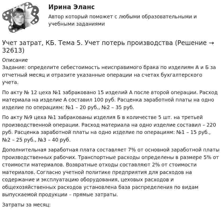      
          Описание
          Задание: определите себестоимость неисправимого брака по изделиям А и Б за отчетный месяц и отразите указанные операции на счетах бухгалтерского учета.По акту № 12 цеха №1 забраковано 15 изделий А после второй операции. Расход материала на изделие А составил 100 руб. Расценка заработной платы на одно изделие по операциям: №1 – 20 руб., №2 – 35 руб.По акту №9 цеха №1 забракованы изделия Б в количестве 5 шт. на третьей производственной операции. Расход материала на одно изделие составил – 220 руб. Расценка заработной платы на одно изделие по операциям: №1 – 15 руб., №2 – 25 руб., №3 – 40 руб. Дополнительная заработная плата составляет 7% от основной заработной платы производственных рабочих. Транспортные расходы определены в размере 5% от стоимости материалов. Возвратные отходы составляют 2% от стоимости материалов. Согласно учетной политике предприятия для расходов на содержание и эксплуатацию оборудования, цеховых расходов и общехозяйственных расходов установлена база распределения по видам выпускаемой продукции – прямые затраты.Затраты за месяц:  
            
            
            Учет затрат, КБ. Тема 3. Организация и ведение учета материальных, ... Учет затрат, КБ. Тема 5. Учет потерь производстваУчет затрат, КБ.Тема 7. Общие положения по исчислению себестоимост... / Учет затрат, КБ. Тема 8. Технология бюджетирования и контроль затратУчет и анализ, 53 вопроса (ответы на тест Синергия / МТИ / МОИ / МосАП)Учет и анализ банкротства.ВКС.Практичсекие.РОСДИСТАНТ Учет и анализ банкротств ММУ 2023г.Учёт затрат, калькулирование, бюджетирование СИБУПК 3 курс ТК1 95%Учёт затрат, калькулирование, бюджетирование СИБУПК 3 курс ТК2 89,68%Учёт затрат, калькулирование, бюджетирование СИБУПК 3 курс ТК3 94,44%Учёт затрат, калькулирование, бюджетирование СИБУПК 3 курс ТК5 93,33%Учёт затрат, калькулирование, бюджетирование СИБУПК 3 курс ТК 6 - 77,78%Учёт затрат, калькулирование, бюджетирование СИБУПК 3 курс ТК 8- 92,86%Учёт затрат, калькулирование, бюджетирование СИБУПК 3 курс ТК 9- 85,71%
