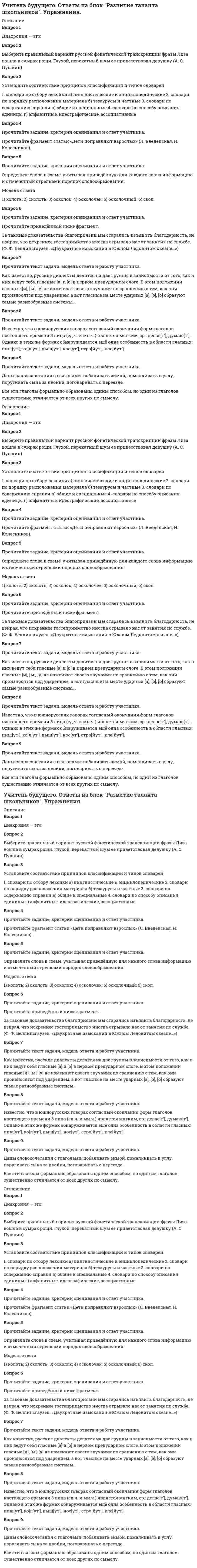      
          Описание
          Вопрос 1Диахрония — это:Вопрос 2Выберите правильный вариант русской фонетической транскрипции фразы Лиза вошла в сумрак рощи. Глухой, перекатный шум ее приветствовал девушку (А. С. Пушкин)Вопрос 3Установите соответствие принципов классификации и типов словарей1. словари по отбору лексики а) лингвистические и энциклопедические           2. словари по порядку расположения материала       б) тезаурусы и частные     3. словари по содержанию справки в) общие и специальные                           4. словари по способу описания единицы           г) алфавитные, идеографические, ассоциативныеВопрос 4Прочитайте задание, критерии оценивания и ответ участника.Прочитайте фрагмент статьи «Дети поправляют взрослых» (Л. Введенская, Н. Колесников).Вопрос 5Прочитайте задание, критерии оценивания и ответ участника.Определите слова в схеме, учитывая приведённую для каждого слова информацию и отмеченный стрелками порядок словообразования.Модель ответа1) колоть; 2) сколоть; 3) осколок; 4) осколочек; 5) осколочный; 6) скол.Вопрос 6Прочитайте задание, критерии оценивания и ответ участника.Прочитайте приведённый ниже фрагмент.За таковые доказательства благоприязни мы старались изъявить благодарность, не взирая, что искреннее гостеприимство иногда отрывало нас от занятия по службе. (Ф. Ф. Беллинсгаузен. «Двукратные изыскания в Южном Ледовитом океане…»)Вопрос 7Прочитайте текст задачи, модель ответа и работу участника.Как известно, русские диалекты делятся на две группы в зависимости от того, как в них ведут себя гласные [а] и [о] в первом предударном слоге. В этом положении гласные [и], [ы], [у] не изменяют своего звучания по сравнению с тем, как они произносятся под ударением, а вот гласные на месте ударных [а], [э], [о] образуют самые разнообразные системы... Вопрос 8Прочитайте текст задачи, модель ответа и работу участника.Известно, что в южнорусских говорах согласный окончания форм глаголов настоящего времени 3 лица (ед.ч. и мн.ч.) является мягким, ср.: делае[т’], думаю[т’]. Однако в этих же формах обнаруживается ещё одна особенность в области гласных: пиш[ут’], ко[л’ут’], дыш[ут’], нос[ут’], стро[йут’], кле[йут’].Вопрос 9.Прочитайте текст задачи, модель ответа и работу участника.Даны словосочетания с глаголами: побаливать зимой, помалкивать в углу, поругивать сына за двойки, поговаривать о переезде.Все эти глаголы формально образованы одним способом, но один из глаголов существенно отличается от всех других по смыслу. 
          Оглавление
          Вопрос 1Диахрония — это:Вопрос 2Выберите правильный вариант русской фонетической транскрипции фразы Лиза вошла в сумрак рощи. Глухой, перекатный шум ее приветствовал девушку (А. С. Пушкин)Вопрос 3Установите соответствие принципов классификации и типов словарей1. словари по отбору лексики а) лингвистические и энциклопедические           2. словари по порядку расположения материала       б) тезаурусы и частные     3. словари по содержанию справки в) общие и специальные                           4. словари по способу описания единицы           г) алфавитные, идеографические, ассоциативныеВопрос 4Прочитайте задание, критерии оценивания и ответ участника.Прочитайте фрагмент статьи «Дети поправляют взрослых» (Л. Введенская, Н. Колесников).Вопрос 5Прочитайте задание, критерии оценивания и ответ участника.Определите слова в схеме, учитывая приведённую для каждого слова информацию и отмеченный стрелками порядок словообразования.Модель ответа1) колоть; 2) сколоть; 3) осколок; 4) осколочек; 5) осколочный; 6) скол.Вопрос 6Прочитайте задание, критерии оценивания и ответ участника.Прочитайте приведённый ниже фрагмент.За таковые доказательства благоприязни мы старались изъявить благодарность, не взирая, что искреннее гостеприимство иногда отрывало нас от занятия по службе. (Ф. Ф. Беллинсгаузен. «Двукратные изыскания в Южном Ледовитом океане…»)Вопрос 7Прочитайте текст задачи, модель ответа и работу участника.Как известно, русские диалекты делятся на две группы в зависимости от того, как в них ведут себя гласные [а] и [о] в первом предударном слоге. В этом положении гласные [и], [ы], [у] не изменяют своего звучания по сравнению с тем, как они произносятся под ударением, а вот гласные на месте ударных [а], [э], [о] образуют самые разнообразные системы... Вопрос 8Прочитайте текст задачи, модель ответа и работу участника.Известно, что в южнорусских говорах согласный окончания форм глаголов настоящего времени 3 лица (ед.ч. и мн.ч.) является мягким, ср.: делае[т’], думаю[т’]. Однако в этих же формах обнаруживается ещё одна особенность в области гласных: пиш[ут’], ко[л’ут’], дыш[ут’], нос[ут’], стро[йут’], кле[йут’].Вопрос 9.Прочитайте текст задачи, модель ответа и работу участника.Даны словосочетания с глаголами: побаливать зимой, помалкивать в углу, поругивать сына за двойки, поговаривать о переезде.Все эти глаголы формально образованы одним способом, но один из глаголов существенно отличается от всех других по смыслу. 
            
            
            Учитель будущего. Ответы на блок Развитие таланта школьников. Упражнения. Учреждение приведшее к децентрализации управления экономической деятельностью СССР в 50-е гг. ХХ в.:Факторы, не формирующие типологические признаки общественных зданий-Факторы, определяющие выбор строительного материала несущих элементов здания, зависят отФармакогнозия > 2. Сырьевая база и основы заготовительного ФДО ТУСУР тест по Твердотельная электроника:Дрейфовый ток плотностью 10 мА/см2 протекает через кристалл кремния p-типа с удельным сопротивлением 5 Ом⋅см. Определить среднюю скорость дрейфа дырок.ФДО ТУСУР тест по Твердотельная электроника:Образец из полупроводника прямоугольной формы размером 0.25×0.25×0.05 см3 содержит 1015 носителей заряда в 1 см3.Участие старших, особенно взрослых, в физкультурно-спортивной деятельности детей является позитивным фактором формирования таких качеств, как …Ученый-этнограф Лев Гумилев ввел в оборот понятие «…», понимаемое как проявление харизмы применительно уже не к отдельной личности, а к социуму, сообществу взаимодействующих личностейУчет и анализ (ответы на тестовые вопросы).СИНЕРГИЯУчет и анализ ответы на тест Синергия учет и анализ ответы синергия Учет и Анализ СИНЕРГИЯ. ответы тестУчет нагрузок в циклических видах спорта традиционно проводится …