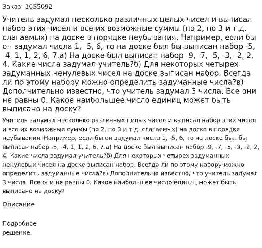 Учитель задумал несколько различных целых чисел и выписал набор этих чисел и все их возможные суммы (по 2, по 3 и т.д. слагаемых) на доске в порядке неубывания. Например, если бы он задумал числа 1, -5, 6, то на доске был бы выписан набор -5, -4, 1, 1, 2, 6, 7.а) На доске был выписан набор -9, -7, -5, -3, -2, 2, 4. Какие числа задумал учитель?б) Для некоторых четырех задуманных ненулевых чисел на доске выписан набор. Всегда ли по этому набору можно определить задуманные числа?в) Дополнительно известно, что учитель задумал 3 числа. Все они не равны 0. Какое наибольшее число единиц может быть выписано на доску?  