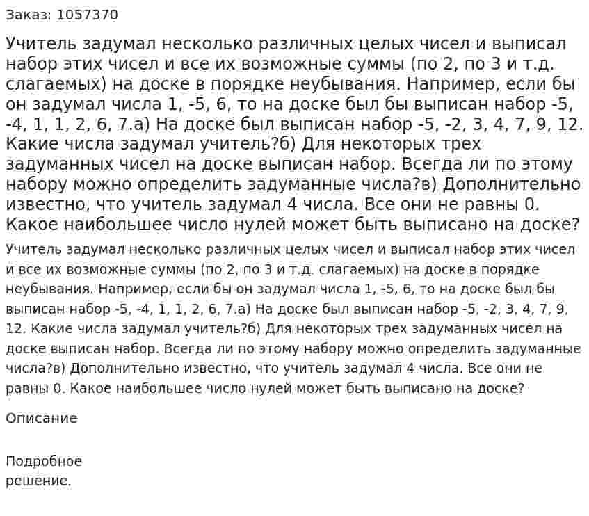 Учитель задумал несколько различных целых чисел и выписал набор этих чисел и все их возможные суммы (по 2, по 3 и т.д. слагаемых) на доске в порядке неубывания. Например, если бы он задумал числа 1, -5, 6, то на доске был бы выписан набор -5, -4, 1, 1, 2, 6, 7.а) На доске был выписан набор -5, -2, 3, 4, 7, 9, 12. Какие числа задумал учитель?б) Для некоторых трех задуманных чисел на доске выписан набор. Всегда ли по этому набору можно определить задуманные числа?в) Дополнительно известно, что учитель задумал 4 числа. Все они не равны 0. Какое наибольшее число нулей может быть выписано на доске?  