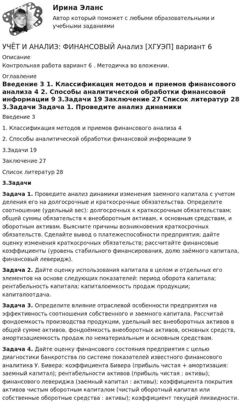     
          Описание
          Контрольная работа вариант 6 . Методичка во вложении. 
          Оглавление
            Введение  3   1. Классификация методов и приемов финансового анализа  4   2. Способы аналитической обработки финансовой информации  9   3.Задачи   19   Заключение  27   Список литератур   28   3.Задачи      Задача 1. Проведите анализ динамики изменения заемного капитала с учетом деления его на долгосрочные и краткосрочные обязательства. Определите соотношение (удельный вес): долгосрочных к краткосрочным обязательствам; общей суммы обязательств к внеоборотным активам, к основным средствам, и оборотным активам. Выясните причины возникновения краткосрочных обязательств. Сделайте вывод о платежеспособности предприятия; дайте оценку изменения краткосрочных обязательств; рассчитайте финансовые коэффициенты (уровень стабильного финансирования, долю заёмного капитала, финансовый леверидж).      Задача 2. Дайте оценку использования капитала в целом и отдельных его элементов на основе следующих показателей: период оборота капитала; рентабельность капитала; капиталоемкость продаж продукции; капиталоотдача.    Задача 3. Определите влияние отраслевой особенности предприятия на эффективность соотношения собственного и заемного капитала. Рассчитай фондоемкость производства продукции, удельный вес внеоборотных активов в общей сумме активов, фондоёмкость внеоборотных активов, основных средств, амортизациемкость продаж по нематериальным и основным средствам. Задача 4. Дайте оценку финансового состояния предприятия с целью диагностики банкротства по системе показателей известного финансового аналитика У. Бивера: коэффициента Бивера (прибыль чистая + амортизация: заемный капитал); рентабельности активов (прибыль чистая : активы); финансового левериджа (заемный капитал : активы); коэффициента покрытия активов чистым оборотным капиталом (чистый оборотный капитал или собственные оборотные средства : активы); коэффициент текущей ликвидности.  
            
            
            УЧЁТ И АНАЛИЗ: УПРАВЛЕНЧЕСКИЙ УЧЁТ [ХГУЭП] вариант 6УЧЁТ И АНАЛИЗ: ФИНАНСОВЫЙ Анализ [ХГУЭП] вариант 6Учет и анализ (финансовый учет, управленческий учет, финансовый анализ)Учет и анализ (финансовый учет, управленческий учет, финансовый анализ)Учет и анализ (финансовый учет, управленческий учет, финансовый анализ)  Учет и анализ (финансовый учет, управленческий учет, финансовый анализ)  Вариант  4Учет и анализ (финансовый учет, управленческий учет, финансовый анализ)  Вариант №  7⭐ Учет и анализ.ои(dor_БАК) (ответы на тест Синергия / МТИ / МосАП, апрель 2023)💯 Учет и анализ.ои(dor_БАК) (правильные ответы на тест Синергия / МОИ / МТИ / МосАП)Учет и анализ.ои(dor_БАК) тест с ответами Синергия/МОИ/ МТИ /МОСАПУЧЁТ и АНАЛИЗ ОТВЕТЫ 2022 СИНЕРГИЯУчет и анализ (ответы на тест Синергия / МТИ / МОИ / МосАП)Учет и анализ (ответы на тест Синергия / МТИ / МОИ / МосАП)Учет и анализ (тест с ответами Синергия/МОИ/ МТИ /МОСАП)