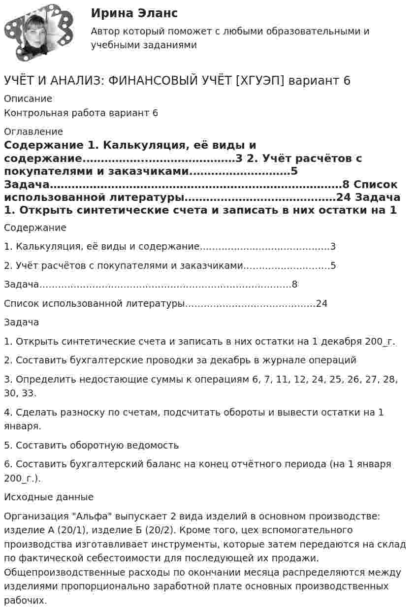     
          Описание
          Контрольная работа вариант 6  
          Оглавление
          	Содержание	1. Калькуляция, её виды и содержание.……………..……………………3	2. Учёт расчётов с покупателями и заказчиками.………………………5	Задача………………………………………………………………………8	Список использованной литературы……………………………………24	Задача	1.                                 Открыть синтетические счета и записать в них остатки на 1 декабря 200_г. 	2.                                 Составить бухгалтерские проводки за декабрь в журнале операций 	3.                                 Определить недостающие суммы к операциям 6, 7, 11, 12, 24, 25, 26, 27, 28, 30, 33.	4.                                 Сделать разноску по счетам, подсчитать обороты и вывести остатки на 1 января.	5.                                 Составить оборотную ведомость 	6.                                 Составить бухгалтерский баланс на конец отчётного периода (на 1 января 200_г.).	Исходные данные	Организация Альфа выпускает 2 вида изделий в основном производстве: изделие А (20/1), изделие Б (20/2). Кроме того, цех вспомогательного производства изготавливает инструменты, которые затем передаются на склад по фактической себестоимости для последующей их продажи. Общепроизводственные расходы по окончании месяца распределяются между изделиями пропорционально заработной плате основных производственных рабочих.  
            
            
            Учет и анализ (финансовый учет, управленческий учет, финансовый анализ)(часть 2) Задание 1УЧЁТ И АНАЛИЗ: ФИНАНСОВЫЙ УЧЁТ [ХГУЭП] вариант 6Учет и анализ (ФУ, УУ, ФА) (полный курс) задание к теме 10 ТК-13 - 100%Учет и анализ (ФУ, УУ, ФА) (полный курс) задание к теме 12 ТК-16 - 100%Учет и анализ (ФУ, УУ, ФА) (полный курс) задание к теме 15 ТК-20 100%Учет и анализ (ФУ, УУ, ФА) (полный курс) задание к теме 18 ТК-24 100%Учет и анализ (ФУ, УУ, ФА) (полный курс) задание к теме 5 ТК-6 100%Учет и анализ (финансовый учет, управленческий учет, финансовый анализ)  Вариант  4Учет и анализ (финансовый учет, управленческий учет, финансовый анализ)  Вариант №  7Учет и анализ (финансовый учет, управленческий учет, финансовый анализ) (полный курс) Итоговый тест Учет и анализ (финансовый учет, управленческий учет, финансовый анализ) (полный курс)Итоговый  тест Учет и анализ (финансовый учет, управленческий учет, финансовый анализ)(часть 1)Учет и анализ (финансовый учет, управленческий учет, финансовый анализ)(часть 1)Учет и анализ (финансовый учет, управленческий учет, финансовый анализ)(часть 1)