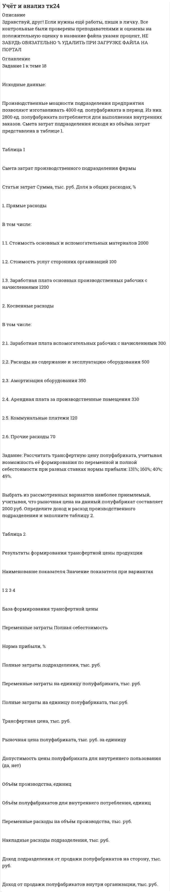 




Описание


Здравствуй, друг! Если нужны ещё контрольные работы или ответы на тесты, пиши в личку. Все контрольные были проверены преподавателями и оценены на положительную оценку в название файла указан процент, НЕ ЗАБУДЬ ОБЯЗАТЕЛЬНО % УДАЛИТЬ ПРИ ЗАГРУЗКЕ ФАЙЛА НА ПОРТАЛ




Оглавление


Задание 1 к теме 1.
На основе данных для выполнения задачи произведите группировку активов (имущества) предприятия.
Данные для решения задачи:
№
п/п Виды объектов Сумма
(тыс. руб.)
1. Вспомогательные материалы 384
2. Тара и тарные материалы 63
3. Денежные средства на расчетных счетах 10800
4. Сырье и основные материалы 3 600
5. Задолженность подотчетных лиц 63
6. Незавершенное производство 2 760
7. Готовая продукция на складе 4 200
8. Инвентарь и хозяйственные принадлежности 2 850
9. Деньги в кассе 156
10. Полуфабрикаты собственного производства 1 680
11. Транспортные средства 6 300
12. Топливо 1 470
13. Краткосрочные кредиты 4 800
14. Амортизация основных средств 1 068
15. Товары отгруженные 2 760
16. Расходы будущих периодов 384
17. Денежные средства на валютных счетах 3 300
18. Уставный капитал 1 689
19. Нераспределенная прибыль 19 500
20. Прочая дебиторская задолженность 225
21. Задолженность поставщикам за полученные материалы 2 850
22. Векселя полученные 855
23. Краткосрочные ценные бумаги 600
24. Производственное оборудование 36 900
Задание 2 к теме 1
Цель - изучение процесса формирования себестоимости.
На основе данных для выполнения задачи выделите заемные источники образования активов и осуществите их группировку.
Данные для решения задачи:
№
п/п Виды объектов Сумма
(тыс. руб.)
1. Резервный капитал 2 400
2. Долгосрочные займы 9 720
3. Нераспределенная прибыль отчетного года 8 400
4. Задолженность бюджету по налогам 2 175
5. Краткосрочные кредиты банка 2 400
6. Задолженность работникам по оплате труда 4 800
7. Нераспределенная прибыль прошлого года 1 500
8. Задолженность поставщикам за полученные от них материалы 2 130
9. Долгосрочные кредиты банков 7 500
10. Задолженность покупателей 2 070
11. Краткосрочные займы 3 300
12. Задолженность разным кредиторам 360
13. Задолженность по отчислениям на социальное страхование и обеспечение 1 500
14. Уставный капитал 10 500
15. Краткосрочные кредиты банка, не погашенные в срок 600
16. Резервы предстоящих расходов 900
17. Задолженность поставщикам за полученное от них топливо 1 263
18. Векселя выданные 3 420
19. Прочие дебиторы 300
20. Векселя полученные 840
Группировку заемных источников формирования активов осуществите в



            
            
            Задание 1 к теме 18 Исходные данные: Производственные мощности подразделения предприятия позволяют изготавливать 4000 ед. полуфабриката в период. Из них 2800 ед. полуфабриката потребляется для выполнения внутренних заказов. Смета затрат подразделения исходя из объёма затрат представлена в таблице 1.Задание 1 к теме 18 Исходные данные: Производственные мощности подразделения предприятия позволяют изготавливать 4000 ед. полуфабриката в период. Из них 2800 ед. полуфабриката потребляется для выполнения внутренних заказов. Смета затрат подразделения исходя из объёма затрат представлена в таблице 1.. 2Задание 1 к теме 1. На основе данных для выполнения задачи произведите группировку активов (имущества) предприятия. Данные для решения задачи:Задание 1 к теме 1. На основе данных для выполнения задачи произведите группировку активов (имущества) предприятия. Данные для решения задачи: №Задание 1 к теме 1. На основе данных для выполнения задачи произведите группировку активов (имущества) предприятия. Данные для решения задачи: № п/п Виды объектов СуммаЗадание 1. (Максимальное количество баллов – 1 балл) Решите предложенные уравнения, подробно описывая ход решения (указывайте формулы, которыми пользуетесь, записывайте промежуточные результаты):Задание 1. (максимальное количество баллов – 4 балла) Спишите слова, расставьте в них ударение. Выберите из списка предложенных слов такие, которые могут быть объединены общим лексическим значением; составьте с этими словами предложения так, чтобы у вас получился текст, запишите его.Задание 1. Конкуренция: виды, методы, особенности Цель занятия: 1. Изучить основные виды и методы конкуренции. 2. Выявить отличия методов конкурентной борьбы. 3. Определить характеристики типов конкурентных рынков.Задание 1. Корпоративные системы управления, включающие бухгалтерские подсистемы. Задание 2. Решение задачи в 1C:Предприятие 8. Оформите первичные документы для следующих хозяйственных операцийЗадание 1 к разделу 1 2. Сколько можно составить пятизначных телефонных номеров из цифр 1, 2, 3, 4, 5, 6, 7, 8, 9, если все цифры, входящие в номер, различные? Задание 1 к разделу 2 а) В ящике содержится k стандартных деталей из n. Из ящика наугад вынимают 5 любых деталей. Найти вероятность того, что среди извлечённых деталей окажутся: 1) все 5 стандартных; 2) только 3 стандартных; 3) только 1 стандартная;Задание 1 к разделу 1 8. В группе 32 студента. Сколькими способами можно выбрать трёх человек для дежурства в классе? Задание 1 к разделу 2 а) В ящике содержится k стандартных деталей из n. Из ящика наугад вынимают 5 любых деталей. Найти вероятность того, что среди извлечённых деталей окажутся: 1) все 5 стандартных; 2) только 3 стандартных; 3) только 1 стандартная; 4) все нестандартные.Задание 1 к разделу 2 а) В ящике содержится k стандартных деталей из n. Из ящика наугад вынимают 5 любых деталей. Найти вероятность того, что среди извлечённых деталей окажутся: 1) все 5 стандартных; 2) только 3 стандартных; 3) только 1 стандартная; 4) все нестандартные. 10 n = 55, k = 35. б) В упаковке с семенами три сорта гороха содержится. Вероятность того, что взойдёт горох первого сорта, равна p1, второго – p2, третьего – p3. Найти вероятность всхожести:Задание 1 к разделу 2 а) В ящике содержится k стандартных деталей из n. Из ящика наугад вынимают 5 любых деталей. Найти вероятность того, что среди извлечённых деталей окажутся: 1) все 5 стандартных; 2) только 3 стандартных; 3) только 1 стандартная; 4) все нестандартные. 1 n = 55, k = 40.Задание 1 к разделу 2 Непрерывная случайная величина X задана своей плотностью распределения вероятностей f(x). Требуется: 1) определить коэффициент C; 2) найти функцию распределения F(x); 3) схематично построить графики F(x) и f(x); 4) вычислить математическое ожидание, дисперсию и среднее квадратическое отклонение случайной величины X; 5) определить вероятность того, что X примет значения из интервала (a, b).