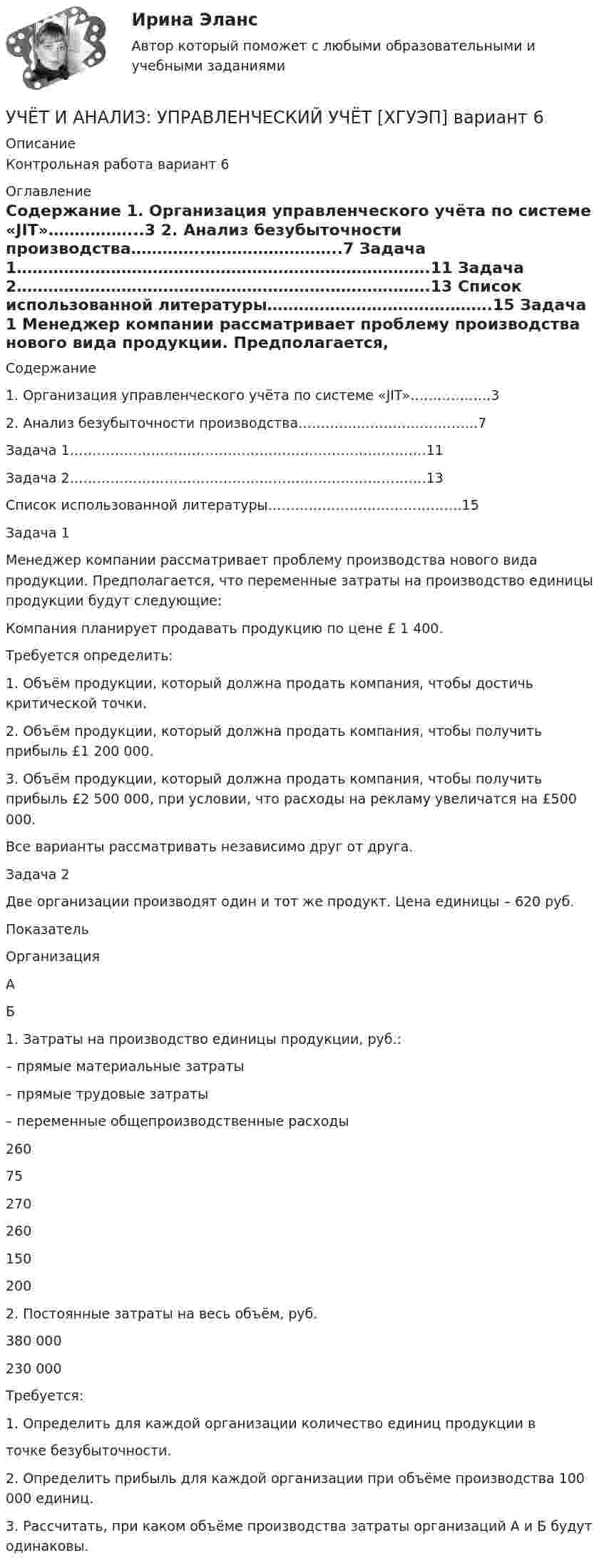     
          Описание
          Контрольная работа вариант 6 
          Оглавление
          	Содержание	1. Организация управленческого учёта по системе «JIT»……………...3	2. Анализ безубыточности производства…………..……………………..7	Задача 1…………………………………………………………………….11	Задача 2…………………………………………………………………….13	Список использованной литературы…………………………………….15	Задача 1	Менеджер компании рассматривает проблему производства нового вида продукции. Предполагается, что переменные затраты на производство единицы продукции будут следующие:	Компания планирует продавать продукцию по цене £ 1 400.	Требуется определить:	1. Объём продукции, который должна продать компания, чтобы достичь критической точки.	2. Объём продукции, который должна продать компания, чтобы получить прибыль £1 200 000.	3. Объём продукции, который должна продать компания, чтобы получить прибыль £2 500 000, при условии, что расходы на рекламу увеличатся на £500 000.	Все варианты рассматривать независимо друг от друга. 	Задача 2	Две организации производят один и тот же продукт. Цена единицы – 620 руб.  Показатель Организация   А Б   1. Затраты на производство единицы продукции, руб.:– прямые материальные затраты – прямые трудовые затраты – переменные общепроизводственные расходы 26075270 260150200   2. Постоянные затраты на весь объём, руб. 380 000 230 000 	Требуется:	1. Определить для каждой организации количество единиц продукции в точке безубыточности.	2. Определить прибыль для каждой организации при объёме производства 100 000 единиц.	3. Рассчитать, при каком объёме производства затраты организаций А и Б будут одинаковы. 
            
            
            Учет и анализ ТК-6. ЗаданиеУЧЁТ И АНАЛИЗ: УПРАВЛЕНЧЕСКИЙ УЧЁТ [ХГУЭП] вариант 6УЧЁТ И АНАЛИЗ: ФИНАНСОВЫЙ Анализ [ХГУЭП] вариант 6Учет и анализ (финансовый учет, управленческий учет, финансовый анализ)Учет и анализ (финансовый учет, управленческий учет, финансовый анализ)Учет и анализ (финансовый учет, управленческий учет, финансовый анализ)  Учет и анализ (финансовый учет, управленческий учет, финансовый анализ)  Вариант  4💯 Учет и анализ.ои(dor_БАК) (ответы на тест Синергия / МОИ / МТИ / МосАП, ноябрь 2023)⭐ Учет и анализ.ои(dor_БАК) (ответы на тест Синергия / МТИ / МосАП, апрель 2023)💯 Учет и анализ.ои(dor_БАК) (правильные ответы на тест Синергия / МОИ / МТИ / МосАП)Учет и анализ.ои(dor_БАК) тест с ответами Синергия/МОИ/ МТИ /МОСАПУЧЁТ и АНАЛИЗ ОТВЕТЫ 2022 СИНЕРГИЯУчет и анализ (ответы на тест Синергия / МТИ / МОИ / МосАП)Учет и анализ (ответы на тест Синергия / МТИ / МОИ / МосАП)