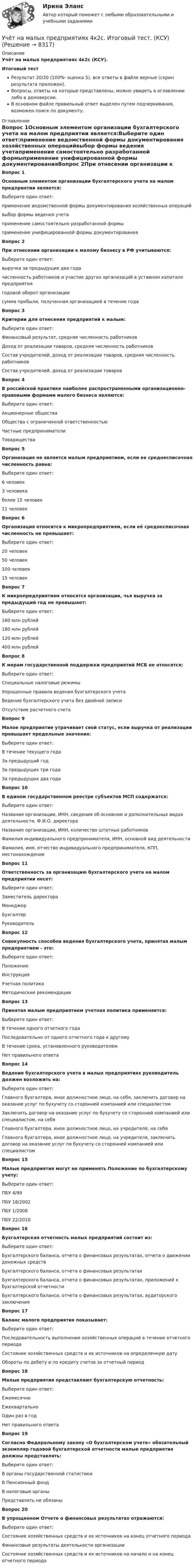     
          Описание
          Учёт на малых предприятиях 4к2с (КСУ).Итоговый тестРезультат 20/20 (100%- оценка 5), все ответы в файле верные (скрин результата приложен).Вопросы, ответы на которые представлены, можно увидеть в оглавлении либо в демоверсии.В основном файле правильный ответ выделен путем подчеркивания, возможен поиск по документу. 
          Оглавление
          Вопрос 1Основным элементом организации бухгалтерского учета на малом предприятии является:Выберите один ответ:применение ведомственной формы документирования хозяйственных операцийвыбор формы ведения учетаприменение самостоятельно разработанной формыприменение унифицированной формы документированияВопрос 2При отнесении организации к малому бизнесу в РФ учитываются:Выберите один ответ:выручка за предыдущие два годачисленность работников и участие других организаций в уставном капитале предприятиягодовой оборот организациисумма прибыли, полученная организацией в течение годаВопрос 3Критерии для отнесения предприятий к малым:Выберите один ответ:Финансовый результат, средняя численность работниковДоход от реализации товаров, средняя численность работниковСостав учредителей, доход от реализации товаров, средняя численность работниковСостав учредителей, доход от реализации товаровВопрос 4В российской практике наиболее распространенными организационно-правовыми формами малого бизнеса являются:Выберите один ответ:Акционерные обществаОбщества с ограниченной ответственностьюЧастные предпринимателиТовариществаВопрос 5Организация не является малым предприятием, если ее среднесписочная численность равна:Выберите один ответ:6 человек3 человекаболее 15 человек11 человекВопрос 6Организация относится к микропредприятиям, если её среднесписочная численность не превышает:Выберите один ответ:20 человек50 человек100 человек15 человекВопрос 7К микропредприятиям относятся организации, чья выручка за предыдущий год не превышает:Выберите один ответ:160 млн рублей180 млн рублей120 млн рублей400 млн рублейВопрос 8К мерам государственной поддержки предприятий МСБ не относятся:Выберите один ответ:Специальные налоговые режимыУпрощенные правила ведения бухгалтерского учетаВедение бухгалтерского учета без двойной записиОтсутствие расчетного счетаВопрос 9Малое предприятие утрачивает свой статус, если выручка от реализации превышает предельные значения:Выберите один ответ:В течение текущего годаЗа предыдущий годЗа предыдущих три годаЗа предыдущих два годаВопрос 10В едином государственном реестре субъектов МСП содержатся:Выберите один ответ:Название организации, ИНН, сведения об основном и дополнительных видах деятельности, Ф.И.О. директораНазвание организации, ИНН, количество штатных работниковФамилия индивидуального предпринимателя, ИНН, основной вид деятельностиФамилия, имя, отчество индивидуального предпринимателя, КПП, местонахождениеВопрос 11Ответственность за организацию бухгалтерского учета на малом предприятии несет:Выберите один ответ:Заместитель директораМенеджерБухгалтерРуководительВопрос 12Совокупность способов ведения бухгалтерского учета, принятая малым предприятием - это:Выберите один ответ:ПоложениеИнструкцияУчетная политикаМетодические рекомендацииВопрос 13Принятая малым предприятием учетная политика применяется:Выберите один ответ:В течение одного отчетного годаПоследовательно от одного отчетного года к другомуВ течение срока, установленного руководителемНет правильного ответаВопрос 14Ведение бухгалтерского учета в малых предприятиях руководитель должен возложить на:Выберите один ответ:Главного бухгалтера, иное должностное лицо, на себя, заключить договор на оказание услуг по бухучету со сторонней компанией или специалистомЗаключить договор на оказание услуг по бухучету со сторонней компанией или специалистом, на себяГлавного бухгалтера, иное должностное лицо, на учредителя, на себяГлавного бухгалтера, иное должностное лицо, на учредителя, заключить договор на оказание услуг по бухучету со сторонней компанией или специалистомВопрос 15Малые предприятия могут не применять Положение по бухгалтерскому учету:Выберите один ответ:ПБУ 4/99ПБУ 18/2002ПБУ 1/2008ПБУ 22/2010Вопрос 16Бухгалтерская отчетность малых предприятий состоит из:Выберите один ответ:Бухгалтерского баланса, отчета о финансовых результатах, отчета о движении денежных средствБухгалтерского баланса, отчета о финансовых результатахБухгалтерского баланса, отчета о финансовых результатах, приложений к бухгалтерской отчетностиБухгалтерского баланса, отчета о финансовых результатах, аудиторского заключенияВопрос 17Баланс малого предприятия показывает:Выберите один ответ:Последовательность выполнения хозяйственных операций в течение отчетного периодаСостояние хозяйственных средств и их источников на определенную датуОбороты по дебету и по кредиту счетов за отчетный периодВопрос 18Малые предприятия представляют бухгалтерскую отчетность:Выберите один ответ:ЕжемесячноЕжеквартальноОдин раз в годНет правильного ответаВопрос 19Согласно Федеральному закону «О бухгалтерском учете» обязательный экземпляр годовой бухгалтерской отчетности малые предприятия должны представлять:Выберите один ответ:В органы государственной статистикиВ Пенсионный фондВ налоговые органыПредставлять не обязаныВопрос 20В упрощенном Отчете о финансовых результатах отражаются:Выберите один ответ:Состояние хозяйственных средств и их источников на конец отчетного периодаФинансовые результаты деятельности организацииСостояние хозяйственных средств и их источников на начало и на конец отчетного периода 
            
            
            💯 Учет кредитных операций банка.ти ЭБС (ответы на тест Синергия / МТИ / МосАП, апрель 2023)Учёт на малых предприятиях 4к2с. Итоговый тест. (КСУ)Учет на предприятиях малого (среднего) бизнесаУчет на предприятиях малого (среднего) бизнеса 4 задания СибУПКУчет на предприятиях малого (среднего) бизнеса  ВСЕ ЗАДАНИЯ  3 курсУчет на предприятиях малого (среднего) бизнеса Итоговый тест Учет на предприятиях малого (среднего) бизнеса СИБУПК 3 курс Задание 1 66%⭐ Учет кредитных операций банка.кс_СПО (ответы на тест Синергия / МТИ / МосАП, апрель 2023)⭐ Учет кредитных операций банка.кс_СПО (ответы на тест Синергия / МТИ / МосАП, март 2023)Учет кредитных операций банка. Ответы к тесту СИНЕРГИЯ МТИ МОИУчет кредитных операций банка Ответы на тест Синергия МТИУчет кредитных операций банка (ответы на тест Синергия / МТИ / МОИ / МосАП)Учет кредитных операций банка. Синергия. ✅ Ответы на ИТОГОВЫЙ ТЕСТ. На отлично!Учет кредитных операций банка (тест с ответами Синергия/МОИ/ МТИ /МОСАП) 