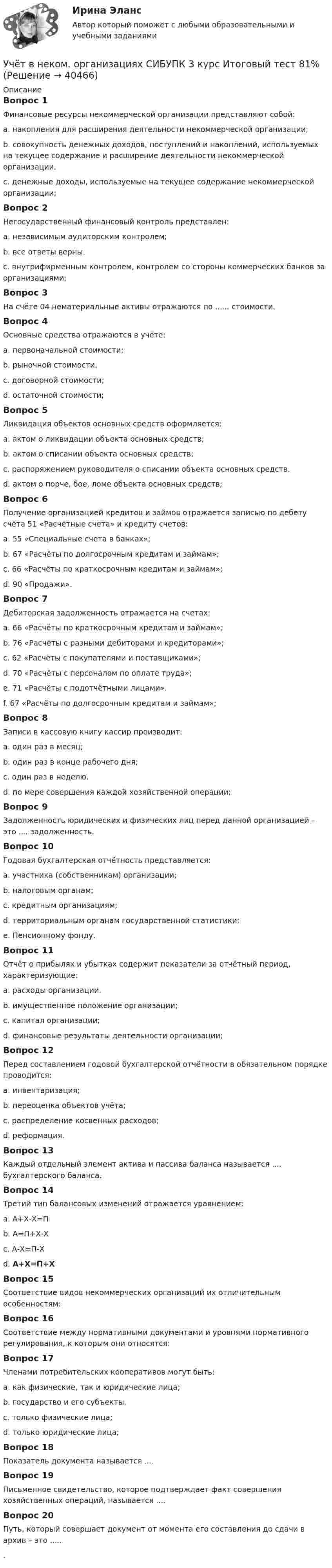      
          Описание
          Вопрос 1Финансовые ресурсы некоммерческой организации представляют собой:a. накопления для расширения деятельности некоммерческой организации;b. совокупность денежных доходов, поступлений и накоплений, используемых на текущее содержание и расширение деятельности некоммерческой организации.c. денежные доходы, используемые на текущее содержание некоммерческой организации;Вопрос 2Негосударственный финансовый контроль представлен:a. независимым аудиторским контролем;b. все ответы верны.c. внутрифирменным контролем, контролем со стороны коммерческих банков за организациями;Вопрос 3На счёте 04 нематериальные активы отражаются по ...... стоимости.Вопрос 4Основные средства отражаются в учёте:a. первоначальной стоимости;b. рыночной стоимости.c. договорной стоимости;d. остаточной стоимости;Вопрос 5Ликвидация объектов основных средств оформляется:a. актом о ликвидации объекта основных средств;b. актом о списании объекта основных средств;c. распоряжением руководителя о списании объекта основных средств.d. актом о порче, бое, ломе объекта основных средств;Вопрос 6Получение организацией кредитов и займов отражается записью по дебету счёта 51 «Расчётные счета» и кредиту счетов:a. 55 «Специальные счета в банках»;b. 67 «Расчёты по долгосрочным кредитам и займам»;c. 66 «Расчёты по краткосрочным кредитам и займам»;d. 90 «Продажи».Вопрос 7Дебиторская задолженность отражается на счетах:a. 66 «Расчёты по краткосрочным кредитам и займам»;b. 76 «Расчёты с разными дебиторами и кредиторами»;c. 62 «Расчёты с покупателями и поставщиками»;d. 70 «Расчёты с персоналом по оплате труда»;e. 71 «Расчёты с подотчётными лицами».f. 67 «Расчёты по долгосрочным кредитам и займам»;Вопрос 8Записи в кассовую книгу кассир производит:a. один раз в месяц;b. один раз в конце рабочего дня;c. один раз в неделю.d. по мере совершения каждой хозяйственной операции;Вопрос 9Задолженность юридических и физических лиц перед данной организацией – это .... задолженность.Вопрос 10Годовая бухгалтерская отчётность представляется:a. участника (собственникам) организации;b. налоговым органам;c. кредитным организациям;d. территориальным органам государственной статистики;e. Пенсионному фонду.Вопрос 11Отчёт о прибылях и убытках содержит показатели за отчётный период, характеризующие:a. расходы организации.b. имущественное положение организации;c. капитал организации;d. финансовые результаты деятельности организации;Вопрос 12Перед составлением годовой бухгалтерской отчётности в обязательном порядке проводится:a. инвентаризация;b. переоценка объектов учёта;c. распределение косвенных расходов;d. реформация.Вопрос 13Каждый отдельный элемент актива и пассива баланса называется .... бухгалтерского баланса.Вопрос 14Третий тип балансовых изменений отражается уравнением:a. А+Х-Х=Пb. А=П+Х-Хc. А-Х=П-Хd. А+Х=П+ХВопрос 15Соответствие видов некоммерческих организаций их отличительным особенностям:Вопрос 16Соответствие между нормативными документами и уровнями нормативного регулирования, к которым они относятся:Вопрос 17Членами потребительских кооперативов могут быть:a. как физические, так и юридические лица;b. государство и его субъекты.c. только физические лица;d. только юридические лица;Вопрос 18Показатель документа называется ....Вопрос 19Письменное свидетельство, которое подтверждает факт совершения хозяйственных операций, называется ....Вопрос 20Путь, который совершает документ от момента его составления до сдачи в архив – это ......  
            
            
            Учет в некоммерческих организациях Итоговый тест Учёт в неком. организациях СИБУПК 3 курс Итоговый тест 81%Учёт в неком. организациях СИБУПК 3 курс Тест 1 - 90%, Тест 2 - 93,33%, Тест 3 - 80%Учёт в неком. организациях СИБУПК 3 курс Тест 4 - 100%, Тест 5 - 80%, Тест 6 - 80%Учёт в неком. организациях СИБУПК Задание 70%Учет в неком.орг. Тема 6. Бухгалтерский учет доходов и расходов по у...Учет затрат и калькулирование в отдельных отрасляхУченые, первыми сформулировавшие закон сохранения массы применительно для химических реакций, – …Учет в банка контрольная работаУчет в банках (ОмГАУ)      Учет в банках(ОмГАУ)   Учет в банкеУчет в некоммерческих организациях задание Учет в некоммерческих организациях ЗАДАНИЕ    3 курс
