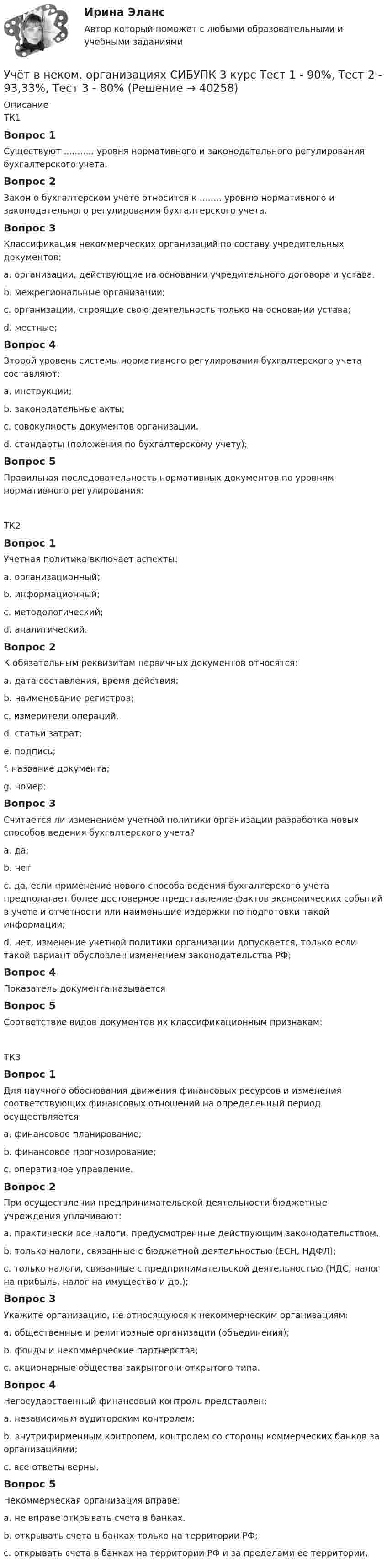      
          Описание
          ТК1Вопрос 1Существуют ........... уровня нормативного и законодательного регулирования бухгалтерского учета.Вопрос 2Закон о бухгалтерском учете относится к ........ уровню нормативного и законодательного регулирования бухгалтерского учета.Вопрос 3Классификация некоммерческих организаций по составу учредительных документов:a. организации, действующие на основании учредительного договора и устава.b. межрегиональные организации;c. организации, строящие свою деятельность только на основании устава;d. местные;Вопрос 4Второй уровень системы нормативного регулирования бухгалтерского учета составляют:a. инструкции;b. законодательные акты;c. совокупность документов организации.d. стандарты (положения по бухгалтерскому учету);Вопрос 5Правильная последовательность нормативных документов по уровням нормативного регулирования:ТК2Вопрос 1Учетная политика включает аспекты:a. организационный;b. информационный;c. методологический;d. аналитический.Вопрос 2К обязательным реквизитам первичных документов относятся:a. дата составления, время действия;b. наименование регистров;c. измерители операций.d. статьи затрат;e. подпись;f. название документа;g. номер;Вопрос 3Считается ли изменением учетной политики организации разработка новых способов ведения бухгалтерского учета?a. да;b. нетc. да, если применение нового способа ведения бухгалтерского учета предполагает более достоверное представление фактов экономических событий в учете и отчетности или наименьшие издержки по подготовки такой информации;d. нет, изменение учетной политики организации допускается, только если такой вариант обусловлен изменением законодательства РФ;Вопрос 4Показатель документа называется Вопрос 5Соответствие видов документов их классификационным признакам:ТК3Вопрос 1Для научного обоснования движения финансовых ресурсов и изменения соответствующих финансовых отношений на определенный период осуществляется:a. финансовое планирование;b. финансовое прогнозирование;c. оперативное управление.Вопрос 2При осуществлении предпринимательской деятельности бюджетные учреждения уплачивают:a. практически все налоги, предусмотренные действующим законодательством.b. только налоги, связанные с бюджетной деятельностью (ЕСН, НДФЛ);c. только налоги, связанные с предпринимательской деятельностью (НДС, налог на прибыль, налог на имущество и др.);Вопрос 3Укажите организацию, не относящуюся к некоммерческим организациям:a. общественные и религиозные организации (объединения);b. фонды и некоммерческие партнерства;c. акционерные общества закрытого и открытого типа.Вопрос 4Негосударственный финансовый контроль представлен:a. независимым аудиторским контролем;b. внутрифирменным контролем, контролем со стороны коммерческих банков за организациями;c. все ответы верны.Вопрос 5Некоммерческая организация вправе:a. не вправе открывать счета в банках.b. открывать счета в банках только на территории РФ;c. открывать счета в банках на территории РФ и за пределами ее территории;  
            
            
            Учёт в неком. организациях СИБУПК 3 курс Итоговый тест 81%Учёт в неком. организациях СИБУПК 3 курс Тест 1 - 90%, Тест 2 - 93,33%, Тест 3 - 80%Учёт в неком. организациях СИБУПК 3 курс Тест 4 - 100%, Тест 5 - 80%, Тест 6 - 80%Учёт в неком. организациях СИБУПК Задание 70%Учет в неком.орг. Тема 6. Бухгалтерский учет доходов и расходов по у...Учет затрат и калькулирование в отдельных отрасляхУчет затрат и калькулирование в отдельных отрасляхУчет в банка контрольная работаУчет в банках (ОмГАУ)      Учет в банках(ОмГАУ)   Учет в банкеУчет в некоммерческих организациях задание Учет в некоммерческих организациях ЗАДАНИЕ    3 курсУчет в некоммерческих организациях задание  Сибупк 