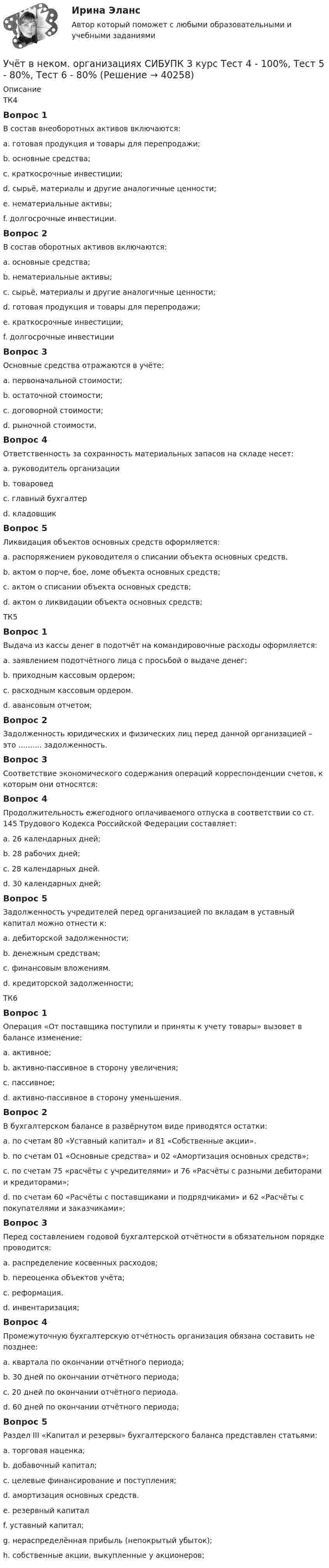      
          Описание
          ТК4Вопрос 1В состав внеоборотных активов включаются:a. готовая продукция и товары для перепродажи;b. основные средства;c. краткосрочные инвестиции;d. сырьё, материалы и другие аналогичные ценности;e. нематериальные активы;f. долгосрочные инвестиции.Вопрос 2В состав оборотных активов включаются:a. основные средства;b. нематериальные активы;c. сырьё, материалы и другие аналогичные ценности;d. готовая продукция и товары для перепродажи;e. краткосрочные инвестиции;f. долгосрочные инвестицииВопрос 3Основные средства отражаются в учёте:a. первоначальной стоимости;b. остаточной стоимости;c. договорной стоимости;d. рыночной стоимости.Вопрос 4Ответственность за сохранность материальных запасов на складе несет:a. руководитель организацииb. товароведc. главный бухгалтерd. кладовщикВопрос 5Ликвидация объектов основных средств оформляется:a. распоряжением руководителя о списании объекта основных средств.b. актом о порче, бое, ломе объекта основных средств;c. актом о списании объекта основных средств;d. актом о ликвидации объекта основных средств;ТК5Вопрос 1Выдача из кассы денег в подотчёт на командировочные расходы оформляется:a. заявлением подотчётного лица с просьбой о выдаче денег;b. приходным кассовым ордером;c. расходным кассовым ордером.d. авансовым отчетом;Вопрос 2Задолженность юридических и физических лиц перед данной организацией – это .......... задолженность.Вопрос 3Соответствие экономического содержания операций корреспонденции счетов, к которым они относятся:Вопрос 4Продолжительность ежегодного оплачиваемого отпуска в соответствии со ст. 145 Трудового Кодекса Российской Федерации составляет:a. 26 календарных дней;b. 28 рабочих дней;c. 28 календарных дней.d. 30 календарных дней;Вопрос 5Задолженность учредителей перед организацией по вкладам в уставный капитал можно отнести к:a. дебиторской задолженности;b. денежным средствам;c. финансовым вложениям.d. кредиторской задолженности;ТК6Вопрос 1Операция «От поставщика поступили и приняты к учету товары» вызовет в балансе изменение:a. активное;b. активно-пассивное в сторону увеличения;c. пассивное;d. активно-пассивное в сторону уменьшения.Вопрос 2В бухгалтерском балансе в развёрнутом виде приводятся остатки:a. по счетам 80 «Уставный капитал» и 81 «Собственные акции».b. по счетам 01 «Основные средства» и 02 «Амортизация основных средств»;c. по счетам 75 «расчёты с учредителями» и 76 «Расчёты с разными дебиторами и кредиторами»;d. по счетам 60 «Расчёты с поставщиками и подрядчиками» и 62 «Расчёты с покупателями и заказчиками»;Вопрос 3Перед составлением годовой бухгалтерской отчётности в обязательном порядке проводится:a. распределение косвенных расходов;b. переоценка объектов учёта;c. реформация.d. инвентаризация;Вопрос 4Промежуточную бухгалтерскую отчётность организация обязана составить не позднее:a. квартала по окончании отчётного периода;b. 30 дней по окончании отчётного периода;c. 20 дней по окончании отчётного периода.d. 60 дней по окончании отчётного периода;Вопрос 5Раздел III «Капитал и резервы» бухгалтерского баланса представлен статьями:a. торговая наценка;b. добавочный капитал;c. целевые финансирование и поступления;d. амортизация основных средств.e. резервный капиталf. уставный капитал;g. нераспределённая прибыль (непокрытый убыток);h. собственные акции, выкупленные у акционеров;  
            
            
            Учёт в неком. организациях СИБУПК 3 курс Тест 1 - 90%, Тест 2 - 93,33%, Тест 3 - 80%Учёт в неком. организациях СИБУПК 3 курс Тест 4 - 100%, Тест 5 - 80%, Тест 6 - 80%Учёт в неком. организациях СИБУПК Задание 70%Учет в неком.орг. Тема 6. Бухгалтерский учет доходов и расходов по у...Учет затрат и калькулирование в отдельных отрасляхУчет затрат и калькулирование в отдельных отрасляхУчет затрат и калькулирование в отдельных отраслях производственной сферы  вариант  №  20 Учет в банках (ОмГАУ)      Учет в банках(ОмГАУ)   Учет в банкеУчет в некоммерческих организациях задание Учет в некоммерческих организациях ЗАДАНИЕ    3 курсУчет в некоммерческих организациях задание  Сибупк Учет в некоммерческих организациях Итоговый тест 