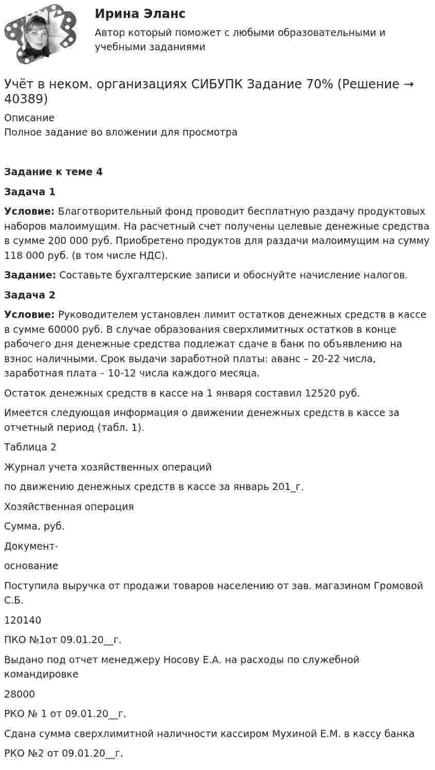     
          Описание
          Полное задание во вложении для просмотра Задание к теме 4Задача 1 Условие: Благотворительный фонд проводит бесплатную раздачу продуктовых наборов малоимущим. На расчетный счет получены целевые денежные средства в сумме 200 000 руб. Приобретено продуктов для раздачи малоимущим на сумму 118 000 руб. (в том числе НДС).  Задание: Составьте бухгалтерские записи и обоснуйте начисление налогов. Задача 2 Условие: Руководителем установлен лимит остатков денежных средств в кассе в сумме 60000 руб. В случае образования сверхлимитных остатков в конце рабочего дня денежные средства подлежат сдаче в банк по объявлению на взнос наличными. Срок выдачи заработной платы: аванс – 20-22 числа, заработная плата – 10-12 числа каждого месяца.	Остаток денежных средств в кассе на 1 января составил 12520 руб.	Имеется следующая информация о движении денежных средств в кассе за отчетный период (табл. 1).	Таблица 2	Журнал учета хозяйственных операций	по движению денежных средств в кассе за январь 201_г.  Хозяйственная операция Сумма, руб. Документ-основание   Поступила выручка от продажи товаров населению от зав. магазином Громовой С.Б. 120140 ПКО №1от 09.01.20__г.   Выдано под отчет менеджеру Носову Е.А. на расходы по служебной командировке 28000 РКО № 1 от 09.01.20__г.   Сдана сумма сверхлимитной наличности кассиром Мухиной Е.М. в кассу банка  РКО №2 от 09.01.20__г.   
            
            
            Учёт в неком. организациях СИБУПК 3 курс Тест 4 - 100%, Тест 5 - 80%, Тест 6 - 80%Учёт в неком. организациях СИБУПК Задание 70%Учет в неком.орг. Тема 6. Бухгалтерский учет доходов и расходов по у...Учет затрат и калькулирование в отдельных отрасляхУчет затрат и калькулирование в отдельных отрасляхУчет затрат и калькулирование в отдельных отраслях производственной сферы  вариант  №  20 Учет затрат и калькулирование в отдельных отраслях производственной сферы вариант  №   4Учет в банках(ОмГАУ)   Учет в банкеУчет в некоммерческих организациях задание Учет в некоммерческих организациях ЗАДАНИЕ    3 курсУчет в некоммерческих организациях задание  Сибупк Учет в некоммерческих организациях Итоговый тест Учёт в неком. организациях СИБУПК 3 курс Итоговый тест 81%