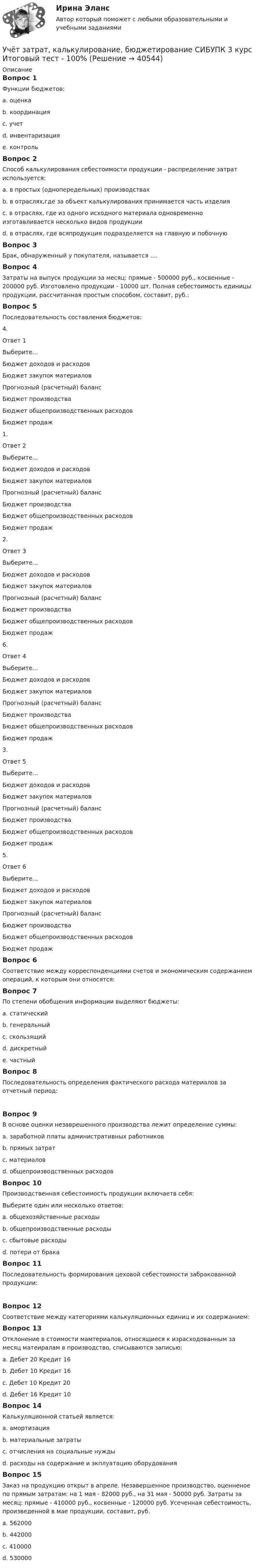      
          Описание
          Вопрос 1Функции бюджетов:a. оценка b. координация c. учетd. инвентаризацияe. контроль Вопрос 2Способ калькулирования себестоимости продукции - распределение затрат используется:a. в простых (однопередельных) производствахb. в отраслях,где за объект калькулирования принимается часть изделияc. в отраслях, где из одного исходного материала одновременно изготавливается несколько видов продукции d. в отраслях, где всяпродукция подразделяется на главную и побочнуюВопрос 3Брак, обнаруженный у покупателя, называется ....Вопрос 4Затраты на выпуск продукции за месяц: прямые - 500000 руб., косвенные - 200000 руб. Изготовлено продукции - 10000 шт. Полная себестоимость единицы продукции, рассчитанная простым способом, составит, руб.:Вопрос 5Последовательность составления бюджетов:4. Ответ 1Выберите...Бюджет доходов и расходовБюджет закупок материаловПрогнозный (расчетный) балансБюджет производстваБюджет общепроизводственных расходовБюджет продаж 1. Ответ 2Выберите...Бюджет доходов и расходовБюджет закупок материаловПрогнозный (расчетный) балансБюджет производстваБюджет общепроизводственных расходовБюджет продаж 2.Ответ 3Выберите...Бюджет доходов и расходовБюджет закупок материаловПрогнозный (расчетный) балансБюджет производстваБюджет общепроизводственных расходовБюджет продаж 6. Ответ 4Выберите...Бюджет доходов и расходовБюджет закупок материаловПрогнозный (расчетный) балансБюджет производстваБюджет общепроизводственных расходовБюджет продаж 3. Ответ 5Выберите...Бюджет доходов и расходовБюджет закупок материаловПрогнозный (расчетный) балансБюджет производстваБюджет общепроизводственных расходовБюджет продаж 5.Ответ 6Выберите...Бюджет доходов и расходовБюджет закупок материаловПрогнозный (расчетный) балансБюджет производстваБюджет общепроизводственных расходовБюджет продаж Вопрос 6Соответствие между корреспонденциями счетов и экономическим содержанием операций, к которым они относятся: Вопрос 7По степени обобщения информации выделяют бюджеты:a. статическийb. генеральный c. скользящийd. дискретныйe. частный Вопрос 8Последовательность определения фактического расхода материалов за отчетный период: Вопрос 9В основе оценки незаврешенного производства лежит определение суммы:a. заработной платы административных работниковb. прямых затрат c. материаловd. общепроизводственных расходовВопрос 10Производственная себестоимость продукции включаетв себя:Выберите один или несколько ответов:a. общехозяйственные расходы b. общепроизводственные расходы c. сбытовые расходыd. потери от брака Вопрос 11Последовательность формирования цеховой себестоимости забракованной продукции: Вопрос 12Соответствие между категориями калькуляционных единиц и их содержанием: Вопрос 13Отклонение в стоимости мамтериалов, относящиеся к израсходованным за месяц матеиралам в производство, списываются записью:a. Дебет 20 Кредит 16 b. Дебет 10 Кредит 16c. Дебет 10 Кредит 20d. Дебет 16 Кредит 10Вопрос 14Калькуляционной статьей является:a. амортизацияb. материальные затратыc. отчисления на социальные нуждыd. расходы на содержание и экплуатацию оборудования Вопрос 15Заказ на продукцию открыт в апреле. Незавершенное производство, оценненое по прямым затратам: на 1 мая - 82000 руб., на 31 мая - 50000 руб. Затраты за месяц: прямые - 410000 руб., косвенные - 120000 руб. Усеченная себестоимость, произведенной в мае продукции, составит, руб.a. 562000b. 442000 c. 410000d. 530000  
            
            
            Учёт затрат, калькулирование, бюджетирование СИБУПК 3 курс Задание к теме 8 100%Учёт затрат, калькулирование, бюджетирование СИБУПК 3 курс Итоговый тест - 100%Учёт затрат, калькулирование, бюджетирование СИБУПК 3 курс ТК 11- 100%Учёт затрат, калькулирование, бюджетирование СИБУПК 3 курс ТК1 95%Учёт затрат, калькулирование, бюджетирование СИБУПК 3 курс ТК2 89,68%Учёт затрат, калькулирование, бюджетирование СИБУПК 3 курс ТК3 94,44%Учёт затрат, калькулирование, бюджетирование СИБУПК 3 курс ТК5 93,33%Учет затрат, калькулирование, бюджетирование в отдельных отраслях производственной сферы Тема Общие положения по исчислению себестоимости продукции (работ, услуг)Учет затрат, калькулирование, бюджетирование в отдельных отраслях производственной сферы Тема Организация и ведение учета материальных, трудовых и прочих затрат предприятияУчет затрат, калькулирование, бюджетирование в отдельных отраслях производственной сферы Тема Технология бюджетирования и контроль затратУчет затрат, калькулирование, бюджетирование в отдельных отраслях производственной сферы Тема Учет потерь производстваУчет затрат, калькулирование, бюджетирование... ВСЕ ЗАДАНИЯ 100%  3 курс Учёт затрат, калькулирование, бюджетирование СИБУПК 3 курс Задание к теме 3 70%Учёт затрат, калькулирование, бюджетирование СИБУПК 3 курс Задание к теме 5 100%
