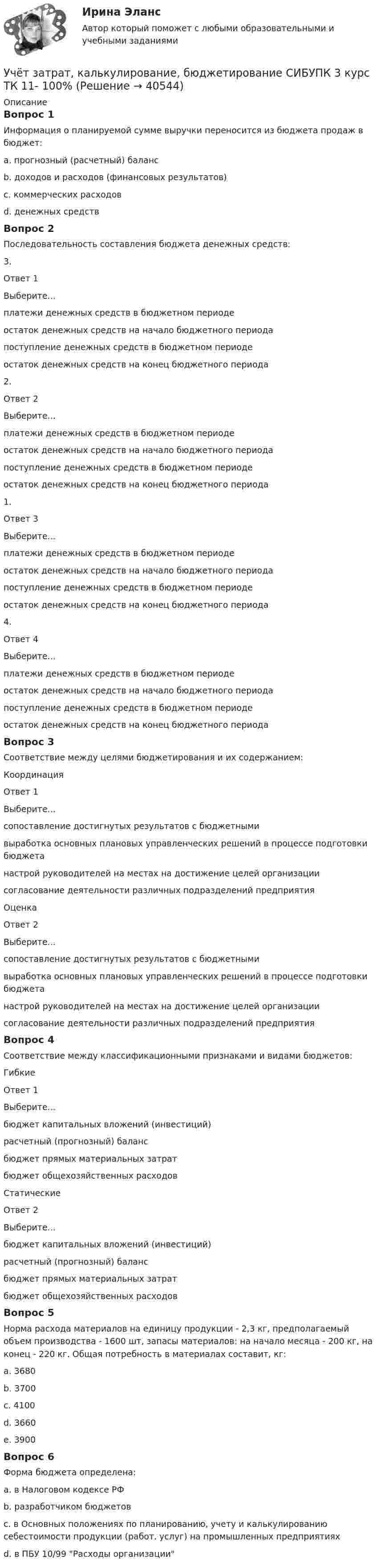      
          Описание
          Вопрос 1Информация о планируемой сумме выручки переносится из бюджета продаж в бюджет:a. прогнозный (расчетный) балансb. доходов и расходов (финансовых результатов) c. коммерческих расходовd. денежных средствВопрос 2Последовательность составления бюджета денежных средств:3. Ответ 1Выберите...платежи денежных средств в бюджетном периодеостаток денежных средств на начало бюджетного периодапоступление денежных средств в бюджетном периодеостаток денежных средств на конец бюджетного периода 2.Ответ 2Выберите...платежи денежных средств в бюджетном периодеостаток денежных средств на начало бюджетного периодапоступление денежных средств в бюджетном периодеостаток денежных средств на конец бюджетного периода 1.Ответ 3Выберите...платежи денежных средств в бюджетном периодеостаток денежных средств на начало бюджетного периодапоступление денежных средств в бюджетном периодеостаток денежных средств на конец бюджетного периода 4.Ответ 4Выберите...платежи денежных средств в бюджетном периодеостаток денежных средств на начало бюджетного периодапоступление денежных средств в бюджетном периодеостаток денежных средств на конец бюджетного периода Вопрос 3Соответствие между целями бюджетирования и их содержанием:КоординацияОтвет 1Выберите...сопоставление достигнутых результатов с бюджетнымивыработка основных плановых управленческих решений в процессе подготовки бюджетанастрой руководителей на местах на достижение целей организациисогласование деятельности различных подразделений предприятия ОценкаОтвет 2Выберите...сопоставление достигнутых результатов с бюджетнымивыработка основных плановых управленческих решений в процессе подготовки бюджетанастрой руководителей на местах на достижение целей организациисогласование деятельности различных подразделений предприятия Вопрос 4Соответствие между классификационными признаками и видами бюджетов:ГибкиеОтвет 1Выберите...бюджет капитальных вложений (инвестиций)расчетный (прогнозный) балансбюджет прямых материальных затратбюджет общехозяйственных расходов СтатическиеОтвет 2Выберите...бюджет капитальных вложений (инвестиций)расчетный (прогнозный) балансбюджет прямых материальных затратбюджет общехозяйственных расходов Вопрос 5Норма расхода материалов на единицу продукции - 2,3 кг, предполагаемый объем производства - 1600 шт, запасы материалов: на начало месяца - 200 кг, на конец - 220 кг. Общая потребность в материалах составит, кг:a. 3680b. 3700c. 4100d. 3660e. 3900 Вопрос 6Форма бюджета определена:a. в Налоговом кодексе РФb. разработчиком бюджетов c. в Основных положениях по планированию, учету и калькулированию себестоимости продукции (работ. услуг) на промышленных предприятияхd. в ПБУ 10/99 Расходы организации  
            
            
            Учёт затрат, калькулирование, бюджетирование СИБУПК 3 курс Итоговый тест - 100%Учёт затрат, калькулирование, бюджетирование СИБУПК 3 курс ТК 11- 100%Учёт затрат, калькулирование, бюджетирование СИБУПК 3 курс ТК1 95%Учёт затрат, калькулирование, бюджетирование СИБУПК 3 курс ТК2 89,68%Учёт затрат, калькулирование, бюджетирование СИБУПК 3 курс ТК3 94,44%Учёт затрат, калькулирование, бюджетирование СИБУПК 3 курс ТК5 93,33%Учёт затрат, калькулирование, бюджетирование СИБУПК 3 курс ТК 6 - 77,78%Учет затрат, калькулирование, бюджетирование в отдельных отраслях производственной сферы Тема Организация и ведение учета материальных, трудовых и прочих затрат предприятияУчет затрат, калькулирование, бюджетирование в отдельных отраслях производственной сферы Тема Технология бюджетирования и контроль затратУчет затрат, калькулирование, бюджетирование в отдельных отраслях производственной сферы Тема Учет потерь производстваУчет затрат, калькулирование, бюджетирование... ВСЕ ЗАДАНИЯ 100%  3 курс Учёт затрат, калькулирование, бюджетирование СИБУПК 3 курс Задание к теме 3 70%Учёт затрат, калькулирование, бюджетирование СИБУПК 3 курс Задание к теме 5 100%Учёт затрат, калькулирование, бюджетирование СИБУПК 3 курс Задание к теме 7 100%