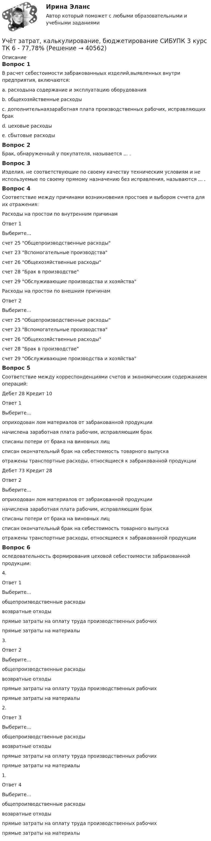      
          Описание
          Вопрос 1В расчет себестоимости забракованныых изделий,выявленных внутри предприятия, включаются:a. расходына содержание и эксплуатацию оборудования b. общехозяйственные расходыc. дополнительнаязаработная плата производственных рабочих, исправляющих бракd. цеховые расходы e. сбытовые расходы Вопрос 2Брак, обнаруженный у покупателя, называется ... .Вопрос 3Изделия, не соответствующие по своему качеству техническим условиям и не используемые по своему прямому назначению без исправления, называются ... .Вопрос 4Соответствие между причинами возникновения простоев и выбором сччета для их отражения:Расходы на простои по внутренним причинамОтвет 1Выберите...счет 25 Общепроизводственные расходысчет 23 Вспомогательные производствасчет 26 Общехозяйственные расходысчет 28 Брак в производствесчет 29 Обслуживающие производства и хозяйства Расходы на простои по внешним причинамОтвет 2Выберите...счет 25 Общепроизводственные расходысчет 23 Вспомогательные производствасчет 26 Общехозяйственные расходысчет 28 Брак в производствесчет 29 Обслуживающие производства и хозяйства Вопрос 5Соответствие между корреспонденциями счетов и экономическим содержанием операций:Дебет 28 Кредит 10Ответ 1Выберите...оприходован лом материалов от забракованной продукцииначислена заработная плата рабочим, исправляющим браксписаны потери от брака на виновных лицсписан окончательный брак на себестоимость товарного выпускаотражены транспортные расходы, относящиеся к забракованной продукции Дебет 73 Кредит 28Ответ 2Выберите...оприходован лом материалов от забракованной продукцииначислена заработная плата рабочим, исправляющим браксписаны потери от брака на виновных лицсписан окончательный брак на себестоимость товарного выпускаотражены транспортные расходы, относящиеся к забракованной продукции Вопрос 6оследовательность формирования цеховой себестоимости забракованной продукции:4.Ответ 1Выберите...общепроизводственные расходывозвратные отходыпрямые затраты на оплату труда производственных рабочихпрямые затраты на материалы 3. Ответ 2Выберите...общепроизводственные расходывозвратные отходыпрямые затраты на оплату труда производственных рабочихпрямые затраты на материалы 2. Ответ 3Выберите...общепроизводственные расходывозвратные отходыпрямые затраты на оплату труда производственных рабочихпрямые затраты на материалы 1.Ответ 4Выберите...общепроизводственные расходывозвратные отходыпрямые затраты на оплату труда производственных рабочихпрямые затраты на материалы   
            
            
            Учёт затрат, калькулирование, бюджетирование СИБУПК 3 курс ТК5 93,33%Учёт затрат, калькулирование, бюджетирование СИБУПК 3 курс ТК 6 - 77,78%Учёт затрат, калькулирование, бюджетирование СИБУПК 3 курс ТК 8- 92,86%Учёт затрат, калькулирование, бюджетирование СИБУПК 3 курс ТК 9- 85,71%Учет затрат, калькулирование и бюджетирование ММУ 2023г.Учет затрат, КБ. Тема 3. Организация и ведение учета материальных, ... Учет затрат, КБ. Тема 5. Учет потерь производстваУчёт затрат, калькулирование, бюджетирование СИБУПК 3 курс Задание к теме 5 100%Учёт затрат, калькулирование, бюджетирование СИБУПК 3 курс Задание к теме 7 100%Учёт затрат, калькулирование, бюджетирование СИБУПК 3 курс Задание к теме 8 100%Учёт затрат, калькулирование, бюджетирование СИБУПК 3 курс Итоговый тест - 100%Учёт затрат, калькулирование, бюджетирование СИБУПК 3 курс ТК 11- 100%Учёт затрат, калькулирование, бюджетирование СИБУПК 3 курс ТК1 95%Учёт затрат, калькулирование, бюджетирование СИБУПК 3 курс ТК2 89,68%