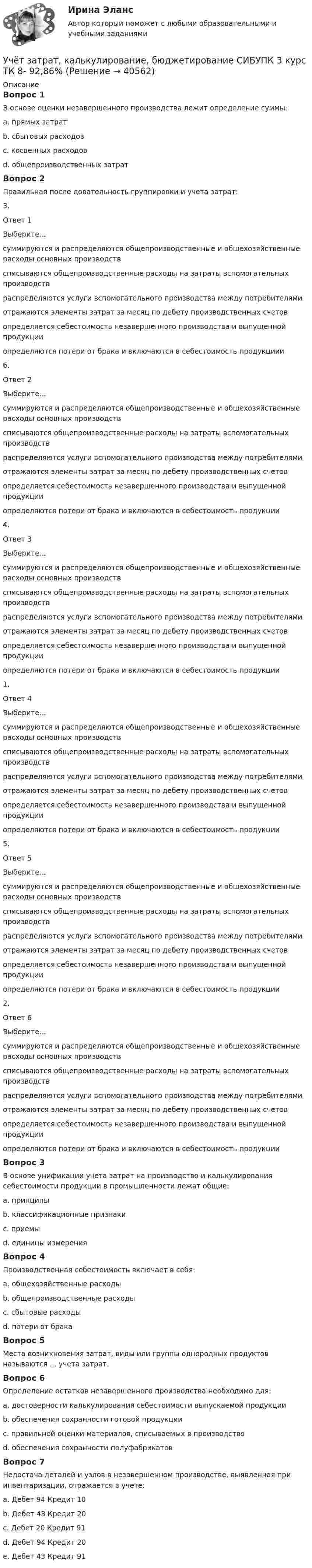      
          Описание
          Вопрос 1В основе оценки незавершенного производства лежит определение суммы:a. прямых затрат b. сбытовых расходовc. косвенных расходовd. общепроизводственных затратВопрос 2Правильная после довательность группировки и учета затрат:3.Ответ 1Выберите...суммируются и распределяются общепроизводственные и общехозяйственные расходы основных производствсписываются общепроизводственные расходы на затраты вспомогательных производствраспределяются услуги вспомогательного производства между потребителямиотражаются элементы затрат за месяц по дебету производственных счетовопределяется себестоимость незавершенного производства и выпущенной продукцииопределяются потери от брака и включаются в себестоимость продукциии 6.Ответ 2Выберите...суммируются и распределяются общепроизводственные и общехозяйственные расходы основных производствсписываются общепроизводственные расходы на затраты вспомогательных производствраспределяются услуги вспомогательного производства между потребителямиотражаются элементы затрат за месяц по дебету производственных счетовопределяется себестоимость незавершенного производства и выпущенной продукцииопределяются потери от брака и включаются в себестоимость продукции 4.Ответ 3Выберите...суммируются и распределяются общепроизводственные и общехозяйственные расходы основных производствсписываются общепроизводственные расходы на затраты вспомогательных производствраспределяются услуги вспомогательного производства между потребителямиотражаются элементы затрат за месяц по дебету производственных счетовопределяется себестоимость незавершенного производства и выпущенной продукцииопределяются потери от брака и включаются в себестоимость продукции 1.Ответ 4Выберите...суммируются и распределяются общепроизводственные и общехозяйственные расходы основных производствсписываются общепроизводственные расходы на затраты вспомогательных производствраспределяются услуги вспомогательного производства между потребителямиотражаются элементы затрат за месяц по дебету производственных счетовопределяется себестоимость незавершенного производства и выпущенной продукцииопределяются потери от брака и включаются в себестоимость продукции 5.Ответ 5Выберите...суммируются и распределяются общепроизводственные и общехозяйственные расходы основных производствсписываются общепроизводственные расходы на затраты вспомогательных производствраспределяются услуги вспомогательного производства между потребителямиотражаются элементы затрат за месяц по дебету производственных счетовопределяется себестоимость незавершенного производства и выпущенной продукцииопределяются потери от брака и включаются в себестоимость продукции 2.Ответ 6Выберите...суммируются и распределяются общепроизводственные и общехозяйственные расходы основных производствсписываются общепроизводственные расходы на затраты вспомогательных производствраспределяются услуги вспомогательного производства между потребителямиотражаются элементы затрат за месяц по дебету производственных счетовопределяется себестоимость незавершенного производства и выпущенной продукцииопределяются потери от брака и включаются в себестоимость продукции Вопрос 3В основе унификации учета затрат на производство и калькулирования себестоимости продукции в промышленности лежат общие:a. принципы b. классификационные признакиc. приемыd. единицы измеренияВопрос 4Производственная себестоимость включает в себя:a. общехозяйственные расходы b. общепроизводственные расходы c. сбытовые расходыd. потери от брака Вопрос 5Места возникновения затрат, виды или группы однородных продуктов называются ... учета затрат.Вопрос 6Определение остатков незавершенного производства необходимо для:a. достоверности калькулирования себестоимости выпускаемой продукции b. обеспечения сохранности готовой продукцииc. правильной оценки материалов, списываемых в производствоd. обеспечения сохранности полуфабрикатов Вопрос 7Недостача деталей и узлов в незавершенном производстве, выявленная при инвентаризации, отражается в учете:а. Дебет 94 Кредит 10b. Дебет 43 Кредит 20c. Дебет 20 Кредит 91d. Дебет 94 Кредит 20 e. Дебет 43 Кредит 91  
            
            
            Учёт затрат, калькулирование, бюджетирование СИБУПК 3 курс ТК 6 - 77,78%Учёт затрат, калькулирование, бюджетирование СИБУПК 3 курс ТК 8- 92,86%Учёт затрат, калькулирование, бюджетирование СИБУПК 3 курс ТК 9- 85,71%Учет затрат, калькулирование и бюджетирование ММУ 2023г.Учет затрат, КБ. Тема 3. Организация и ведение учета материальных, ... Учет затрат, КБ. Тема 5. Учет потерь производстваУчет затрат, КБ.Тема 7. Общие положения по исчислению себестоимост... / Учёт затрат, калькулирование, бюджетирование СИБУПК 3 курс Задание к теме 7 100%Учёт затрат, калькулирование, бюджетирование СИБУПК 3 курс Задание к теме 8 100%Учёт затрат, калькулирование, бюджетирование СИБУПК 3 курс Итоговый тест - 100%Учёт затрат, калькулирование, бюджетирование СИБУПК 3 курс ТК 11- 100%Учёт затрат, калькулирование, бюджетирование СИБУПК 3 курс ТК1 95%Учёт затрат, калькулирование, бюджетирование СИБУПК 3 курс ТК2 89,68%Учёт затрат, калькулирование, бюджетирование СИБУПК 3 курс ТК3 94,44%