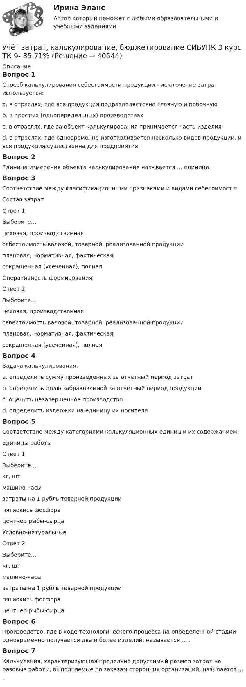      
          Описание
          Вопрос 1Способ калькулирования себестоимости продукции - исключение затрат используется:a. в отраслях, где вся продукция подразделяетсяна главную и побочную b. в простых (однопередельных) производствахc. в отраслях, где за объект калькулирования принимается часть изделияd. в отраслях, где одновременно изготавливается несколько видов продукции. и вся продукция существенна для предприятияВопрос 2Единица измерения объекта калькулирования называется ... единица.Вопрос 3Соответствие между класификационными признаками и видами себетоимости:Состав затратОтвет 1Выберите...цеховая, производственнаясебестоимость валовой, товарной, реализованной продукцииплановая, нормативная, фактическаясокращенная (усеченная), полная Оперативность формированияОтвет 2Выберите...цеховая, производственнаясебестоимость валовой, товарной, реализованной продукцииплановая, нормативная, фактическаясокращенная (усеченная), полная Вопрос 4Задача калькулирования:a. определить сумму произведенных за отчетный период затратb. определить долю забракованной за отчетный период продукцииc. оценить незавершенное производствоd. определить издержки на единицу их носителя Вопрос 5Соответствие между категориями калькуляционных единиц и их содержанием:Единицы работыОтвет 1Выберите...кг, штмашино-часызатраты на 1 рубль товарной продукциипятиокись фосфорацентнер рыбы-сырца Условно-натуральныеОтвет 2Выберите...кг, штмашино-часызатраты на 1 рубль товарной продукциипятиокись фосфорацентнер рыбы-сырца Вопрос 6Производство, где в ходе технологического процесса на определенной стадии одновременно получается два и более изделий, называется ... .Вопрос 7Калькуляция, характеризующая предельно допустимый размер затрат на разовые работы, выполняемые по заказам сторонних организаций, называется ... .  
            
            
            Учёт затрат, калькулирование, бюджетирование СИБУПК 3 курс ТК 8- 92,86%Учёт затрат, калькулирование, бюджетирование СИБУПК 3 курс ТК 9- 85,71%Учет затрат, калькулирование и бюджетирование ММУ 2023г.Учет затрат, КБ. Тема 3. Организация и ведение учета материальных, ... Учет затрат, КБ. Тема 5. Учет потерь производстваУчет затрат, КБ.Тема 7. Общие положения по исчислению себестоимост... / Учет затрат, КБ. Тема 8. Технология бюджетирования и контроль затратУчёт затрат, калькулирование, бюджетирование СИБУПК 3 курс Задание к теме 8 100%Учёт затрат, калькулирование, бюджетирование СИБУПК 3 курс Итоговый тест - 100%Учёт затрат, калькулирование, бюджетирование СИБУПК 3 курс ТК 11- 100%Учёт затрат, калькулирование, бюджетирование СИБУПК 3 курс ТК1 95%Учёт затрат, калькулирование, бюджетирование СИБУПК 3 курс ТК2 89,68%Учёт затрат, калькулирование, бюджетирование СИБУПК 3 курс ТК3 94,44%Учёт затрат, калькулирование, бюджетирование СИБУПК 3 курс ТК5 93,33%