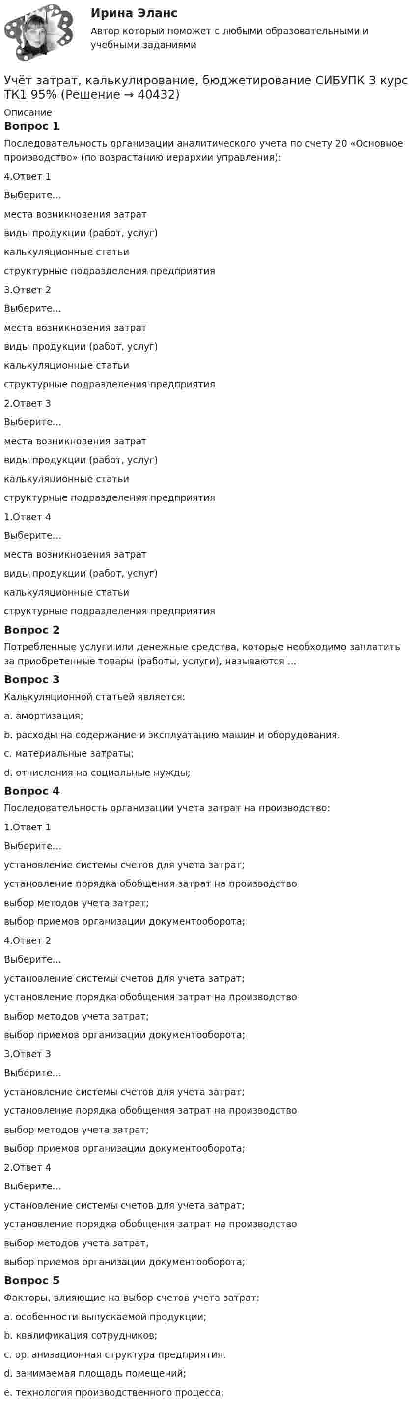      
          Описание
          Вопрос 1Последовательность организации аналитического учета по счету 20 «Основное производство» (по возрастанию иерархии управления):4.Ответ 1Выберите...места возникновения затратвиды продукции (работ, услуг)калькуляционные статьиструктурные подразделения предприятия 3.Ответ 2Выберите...места возникновения затратвиды продукции (работ, услуг)калькуляционные статьиструктурные подразделения предприятия 2.Ответ 3Выберите...места возникновения затратвиды продукции (работ, услуг)калькуляционные статьиструктурные подразделения предприятия 1.Ответ 4Выберите...места возникновения затратвиды продукции (работ, услуг)калькуляционные статьиструктурные подразделения предприятия Вопрос 2Потребленные услуги или денежные средства, которые необходимо заплатить за приобретенные товары (работы, услуги), называются ...Вопрос 3Калькуляционной статьей является:a. амортизация;b. расходы на содержание и эксплуатацию машин и оборудования. c. материальные затраты;d. отчисления на социальные нужды;Вопрос 4Последовательность организации учета затрат на производство:1.Ответ 1Выберите...установление системы счетов для учета затрат;установление порядка обобщения затрат на производствовыбор методов учета затрат;выбор приемов организации документооборота; 4.Ответ 2Выберите...установление системы счетов для учета затрат;установление порядка обобщения затрат на производствовыбор методов учета затрат;выбор приемов организации документооборота; 3.Ответ 3Выберите...установление системы счетов для учета затрат;установление порядка обобщения затрат на производствовыбор методов учета затрат;выбор приемов организации документооборота; 2.Ответ 4Выберите...установление системы счетов для учета затрат;установление порядка обобщения затрат на производствовыбор методов учета затрат;выбор приемов организации документооборота; Вопрос 5Факторы, влияющие на выбор счетов учета затрат:a. особенности выпускаемой продукции; b. квалификация сотрудников;c. организационная структура предприятия. d. занимаемая площадь помещений;e. технология производственного процесса;   
            
            
            Учёт затрат, калькулирование, бюджетирование СИБУПК 3 курс ТК 11- 100%Учёт затрат, калькулирование, бюджетирование СИБУПК 3 курс ТК1 95%Учёт затрат, калькулирование, бюджетирование СИБУПК 3 курс ТК2 89,68%Учёт затрат, калькулирование, бюджетирование СИБУПК 3 курс ТК3 94,44%Учёт затрат, калькулирование, бюджетирование СИБУПК 3 курс ТК5 93,33%Учёт затрат, калькулирование, бюджетирование СИБУПК 3 курс ТК 6 - 77,78%Учёт затрат, калькулирование, бюджетирование СИБУПК 3 курс ТК 8- 92,86%Учет затрат, калькулирование, бюджетирование в отдельных отраслях производственной сферы Тема Технология бюджетирования и контроль затратУчет затрат, калькулирование, бюджетирование в отдельных отраслях производственной сферы Тема Учет потерь производстваУчет затрат, калькулирование, бюджетирование... ВСЕ ЗАДАНИЯ 100%  3 курс Учёт затрат, калькулирование, бюджетирование СИБУПК 3 курс Задание к теме 3 70%Учёт затрат, калькулирование, бюджетирование СИБУПК 3 курс Задание к теме 5 100%Учёт затрат, калькулирование, бюджетирование СИБУПК 3 курс Задание к теме 7 100%Учёт затрат, калькулирование, бюджетирование СИБУПК 3 курс Задание к теме 8 100%