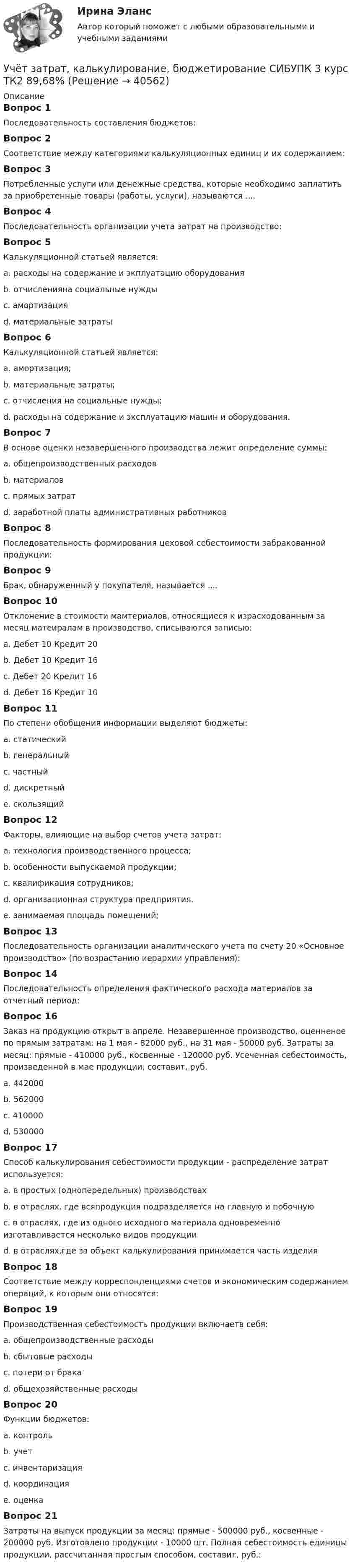      
          Описание
          Вопрос 1Последовательность составления бюджетов:Вопрос 2Соответствие между категориями калькуляционных единиц и их содержанием:Вопрос 3Потребленные услуги или денежные средства, которые необходимо заплатить за приобретенные товары (работы, услуги), называются ....Вопрос 4Последовательность организации учета затрат на производство:Вопрос 5Калькуляционной статьей является:a. расходы на содержание и экплуатацию оборудования b. отчисленияна социальные нуждыc. амортизацияd. материальные затратыВопрос 6Калькуляционной статьей является:a. амортизация;b. материальные затраты;c. отчисления на социальные нужды;d. расходы на содержание и эксплуатацию машин и оборудования. Вопрос 7В основе оценки незавершенного производства лежит определение суммы:a. общепроизводственных расходовb. материаловc. прямых затрат d. заработной платы административных работниковВопрос 8Последовательность формирования цеховой себестоимости забракованной продукции:Вопрос 9Брак, обнаруженный у покупателя, называется ....Вопрос 10Отклонение в стоимости мамтериалов, относящиеся к израсходованным за месяц матеиралам в производство, списываются записью:a. Дебет 10 Кредит 20b. Дебет 10 Кредит 16c. Дебет 20 Кредит 16 d. Дебет 16 Кредит 10Вопрос 11По степени обобщения информации выделяют бюджеты:a. статическийb. генеральный c. частный d. дискретныйe. скользящийВопрос 12Факторы, влияющие на выбор счетов учета затрат:a. технология производственного процесса; b. особенности выпускаемой продукции; c. квалификация сотрудников;d. организационная структура предприятия. e. занимаемая площадь помещений;Вопрос 13Последовательность организации аналитического учета по счету 20 «Основное производство» (по возрастанию иерархии управления):Вопрос 14Последовательность определения фактического расхода материалов за отчетный период:Вопрос 16Заказ на продукцию открыт в апреле. Незавершенное производство, оценненое по прямым затратам: на 1 мая - 82000 руб., на 31 мая - 50000 руб. Затраты за месяц: прямые - 410000 руб., косвенные - 120000 руб. Усеченная себестоимость, произведенной в мае продукции, составит, руб.a. 442000 b. 562000c. 410000d. 530000Вопрос 17Способ калькулирования себестоимости продукции - распределение затрат используется:a. в простых (однопередельных) производствахb. в отраслях, где всяпродукция подразделяется на главную и побочнуюc. в отраслях, где из одного исходного материала одновременно изготавливается несколько видов продукции d. в отраслях,где за объект калькулирования принимается часть изделияВопрос 18Соответствие между корреспонденциями счетов и экономическим содержанием операций, к которым они относятся:Вопрос 19Производственная себестоимость продукции включаетв себя:a. общепроизводственные расходы b. сбытовые расходыc. потери от бракаd. общехозяйственные расходы Вопрос 20Функции бюджетов:a. контроль b. учетc. инвентаризацияd. координацияe. оценка Вопрос 21Затраты на выпуск продукции за месяц: прямые - 500000 руб., косвенные - 200000 руб. Изготовлено продукции - 10000 шт. Полная себестоимость единицы продукции, рассчитанная простым способом, составит, руб.:  
            
            
            Учёт затрат, калькулирование, бюджетирование СИБУПК 3 курс ТК1 95%Учёт затрат, калькулирование, бюджетирование СИБУПК 3 курс ТК2 89,68%Учёт затрат, калькулирование, бюджетирование СИБУПК 3 курс ТК3 94,44%Учёт затрат, калькулирование, бюджетирование СИБУПК 3 курс ТК5 93,33%Учёт затрат, калькулирование, бюджетирование СИБУПК 3 курс ТК 6 - 77,78%Учёт затрат, калькулирование, бюджетирование СИБУПК 3 курс ТК 8- 92,86%Учёт затрат, калькулирование, бюджетирование СИБУПК 3 курс ТК 9- 85,71%Учет затрат, калькулирование, бюджетирование в отдельных отраслях производственной сферы Тема Учет потерь производстваУчет затрат, калькулирование, бюджетирование... ВСЕ ЗАДАНИЯ 100%  3 курс Учёт затрат, калькулирование, бюджетирование СИБУПК 3 курс Задание к теме 3 70%Учёт затрат, калькулирование, бюджетирование СИБУПК 3 курс Задание к теме 5 100%Учёт затрат, калькулирование, бюджетирование СИБУПК 3 курс Задание к теме 7 100%Учёт затрат, калькулирование, бюджетирование СИБУПК 3 курс Задание к теме 8 100%Учёт затрат, калькулирование, бюджетирование СИБУПК 3 курс Итоговый тест - 100%