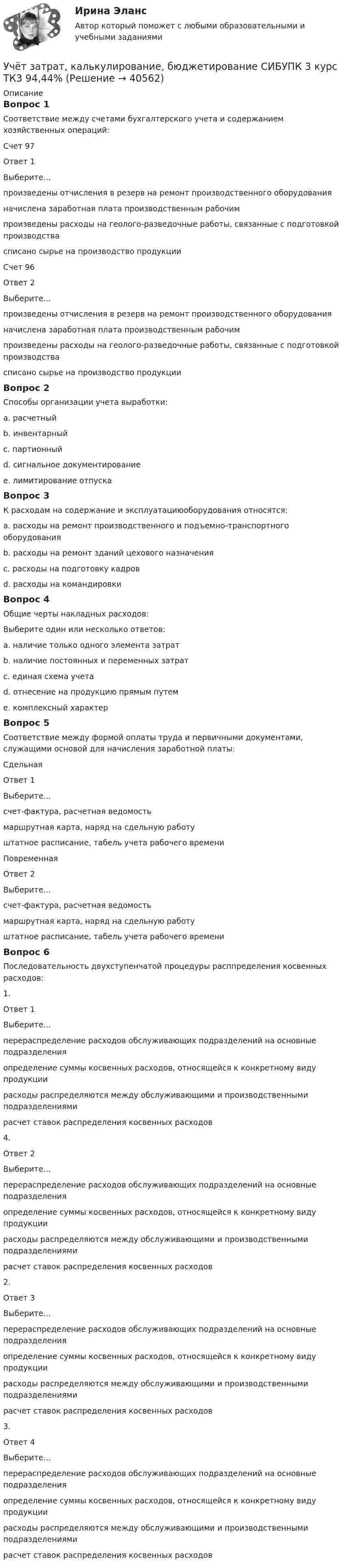     
          Описание
          Вопрос 1Соответствие между счетами бухгалтерского учета и содержанием хозяйственных операций:Счет 97Ответ 1Выберите...произведены отчисления в резерв на ремонт производственного оборудованияначислена заработная плата производственным рабочимпроизведены расходы на геолого-разведочные работы, связанные с подготовкой производствасписано сырье на производство продукции Счет 96Ответ 2Выберите...произведены отчисления в резерв на ремонт производственного оборудованияначислена заработная плата производственным рабочимпроизведены расходы на геолого-разведочные работы, связанные с подготовкой производствасписано сырье на производство продукции Вопрос 2Способы организации учета выработки:a. расчетный b. инвентарный c. партионныйd. сигнальное документированиеe. лимитирование отпускаВопрос 3К расходам на содержание и эксплуатациюоборудования относятся:a. расходы на ремонт производственного и подъемно-транспортного оборудования b. расходы на ремонт зданий цехового назначенияc. расходы на подготовку кадровd. расходы на командировкиВопрос 4Общие черты накладных расходов:Выберите один или несколько ответов:a. наличие только одного элемента затратb. наличие постоянных и переменных затрат c. единая схема учетаd. отнесение на продукцию прямым путемe. комплексный характер Вопрос 5Соответствие между формой оплаты труда и первичными документами, служащими основой для начисления заработной платы:Сдельная Ответ 1Выберите...счет-фактура, расчетная ведомостьмаршрутная карта, наряд на сдельную работуштатное расписание, табель учета рабочего времени ПовременнаяОтвет 2Выберите...счет-фактура, расчетная ведомостьмаршрутная карта, наряд на сдельную работуштатное расписание, табель учета рабочего времени Вопрос 6Последовательность двухступенчатой процедуры расппределения косвенных расходов:1.Ответ 1Выберите...перераспределение расходов обслуживающих подразделений на основные подразделенияопределение суммы косвенных расходов, относящейся к конкретному виду продукциирасходы распределяются между обслуживающими и производственными подразделениямирасчет ставок распределения косвенных расходов 4.Ответ 2Выберите...перераспределение расходов обслуживающих подразделений на основные подразделенияопределение суммы косвенных расходов, относящейся к конкретному виду продукциирасходы распределяются между обслуживающими и производственными подразделениямирасчет ставок распределения косвенных расходов 2.Ответ 3Выберите...перераспределение расходов обслуживающих подразделений на основные подразделенияопределение суммы косвенных расходов, относящейся к конкретному виду продукциирасходы распределяются между обслуживающими и производственными подразделениямирасчет ставок распределения косвенных расходов 3. Ответ 4Выберите...перераспределение расходов обслуживающих подразделений на основные подразделенияопределение суммы косвенных расходов, относящейся к конкретному виду продукциирасходы распределяются между обслуживающими и производственными подразделениямирасчет ставок распределения косвенных расходов   
            
            
            Учёт затрат, калькулирование, бюджетирование СИБУПК 3 курс ТК2 89,68%Учёт затрат, калькулирование, бюджетирование СИБУПК 3 курс ТК3 94,44%Учёт затрат, калькулирование, бюджетирование СИБУПК 3 курс ТК5 93,33%Учёт затрат, калькулирование, бюджетирование СИБУПК 3 курс ТК 6 - 77,78%Учёт затрат, калькулирование, бюджетирование СИБУПК 3 курс ТК 8- 92,86%Учёт затрат, калькулирование, бюджетирование СИБУПК 3 курс ТК 9- 85,71%Учет затрат, калькулирование и бюджетирование ММУ 2023г.Учет затрат, калькулирование, бюджетирование... ВСЕ ЗАДАНИЯ 100%  3 курс Учёт затрат, калькулирование, бюджетирование СИБУПК 3 курс Задание к теме 3 70%Учёт затрат, калькулирование, бюджетирование СИБУПК 3 курс Задание к теме 5 100%Учёт затрат, калькулирование, бюджетирование СИБУПК 3 курс Задание к теме 7 100%Учёт затрат, калькулирование, бюджетирование СИБУПК 3 курс Задание к теме 8 100%Учёт затрат, калькулирование, бюджетирование СИБУПК 3 курс Итоговый тест - 100%Учёт затрат, калькулирование, бюджетирование СИБУПК 3 курс ТК 11- 100%
