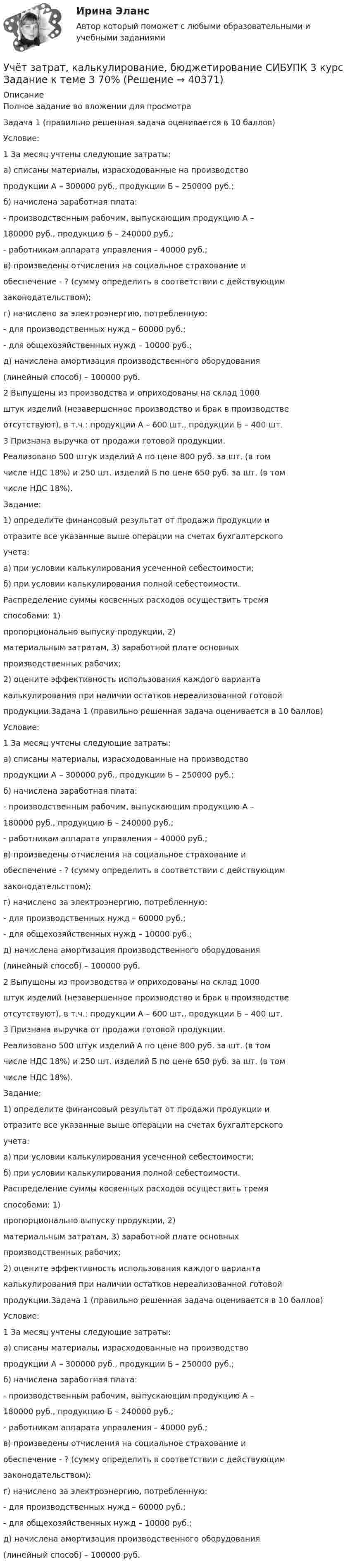     
          Описание
          Полное задание во вложении для просмотраЗадача 1 (правильно решенная задача оценивается в 10 баллов)Условие:1 За месяц учтены следующие затраты:а) списаны материалы, израсходованные на производствопродукции А – 300000 руб., продукции Б – 250000 руб.;б) начислена заработная плата:- производственным рабочим, выпускающим продукцию А –180000 руб., продукцию Б – 240000 руб.;- работникам аппарата управления – 40000 руб.;в) произведены отчисления на социальное страхование иобеспечение - ? (сумму определить в соответствии с действующимзаконодательством);г) начислено за электроэнергию, потребленную:- для производственных нужд – 60000 руб.;- для общехозяйственных нужд – 10000 руб.;д) начислена амортизация производственного оборудования(линейный способ) – 100000 руб.2 Выпущены из производства и оприходованы на склад 1000штук изделий (незавершенное производство и брак в производствеотсутствуют), в т.ч.: продукции А – 600 шт., продукции Б – 400 шт.3 Признана выручка от продажи готовой продукции.Реализовано 500 штук изделий А по цене 800 руб. за шт. (в томчисле НДС 18%) и 250 шт. изделий Б по цене 650 руб. за шт. (в томчисле НДС 18%).Задание:1) определите финансовый результат от продажи продукции иотразите все указанные выше операции на счетах бухгалтерскогоучета:а) при условии калькулирования усеченной себестоимости;б) при условии калькулирования полной себестоимости.Распределение суммы косвенных расходов осуществить тремяспособами: 1)пропорционально выпуску продукции, 2)материальным затратам, 3) заработной плате основныхпроизводственных рабочих;2) оцените эффективность использования каждого вариантакалькулирования при наличии остатков нереализованной готовойпродукции.Задача 1 (правильно решенная задача оценивается в 10 баллов)Условие:1 За месяц учтены следующие затраты:а) списаны материалы, израсходованные на производствопродукции А – 300000 руб., продукции Б – 250000 руб.;б) начислена заработная плата:- производственным рабочим, выпускающим продукцию А –180000 руб., продукцию Б – 240000 руб.;- работникам аппарата управления – 40000 руб.;в) произведены отчисления на социальное страхование иобеспечение - ? (сумму определить в соответствии с действующимзаконодательством);г) начислено за электроэнергию, потребленную:- для производственных нужд – 60000 руб.;- для общехозяйственных нужд – 10000 руб.;д) начислена амортизация производственного оборудования(линейный способ) – 100000 руб.2 Выпущены из производства и оприходованы на склад 1000штук изделий (незавершенное производство и брак в производствеотсутствуют), в т.ч.: продукции А – 600 шт., продукции Б – 400 шт.3 Признана выручка от продажи готовой продукции.Реализовано 500 штук изделий А по цене 800 руб. за шт. (в томчисле НДС 18%) и 250 шт. изделий Б по цене 650 руб. за шт. (в томчисле НДС 18%).Задание:1) определите финансовый результат от продажи продукции иотразите все указанные выше операции на счетах бухгалтерскогоучета:а) при условии калькулирования усеченной себестоимости;б) при условии калькулирования полной себестоимости.Распределение суммы косвенных расходов осуществить тремяспособами: 1)пропорционально выпуску продукции, 2)материальным затратам, 3) заработной плате основныхпроизводственных рабочих;2) оцените эффективность использования каждого вариантакалькулирования при наличии остатков нереализованной готовойпродукции.Задача 1 (правильно решенная задача оценивается в 10 баллов)Условие:1 За месяц учтены следующие затраты:а) списаны материалы, израсходованные на производствопродукции А – 300000 руб., продукции Б – 250000 руб.;б) начислена заработная плата:- производственным рабочим, выпускающим продукцию А –180000 руб., продукцию Б – 240000 руб.;- работникам аппарата управления – 40000 руб.;в) произведены отчисления на социальное страхование иобеспечение - ? (сумму определить в соответствии с действующимзаконодательством);г) начислено за электроэнергию, потребленную:- для производственных нужд – 60000 руб.;- для общехозяйственных нужд – 10000 руб.;д) начислена амортизация производственного оборудования(линейный способ) – 100000 руб.  
            
            
            Учет затрат, калькулирование, бюджетирование... ВСЕ ЗАДАНИЯ 100%  3 курс Учёт затрат, калькулирование, бюджетирование СИБУПК 3 курс Задание к теме 3 70%Учёт затрат, калькулирование, бюджетирование СИБУПК 3 курс Задание к теме 5 100%Учёт затрат, калькулирование, бюджетирование СИБУПК 3 курс Задание к теме 7 100%Учёт затрат, калькулирование, бюджетирование СИБУПК 3 курс Задание к теме 8 100%Учёт затрат, калькулирование, бюджетирование СИБУПК 3 курс Итоговый тест - 100%Учёт затрат, калькулирование, бюджетирование СИБУПК 3 курс ТК 11- 100%Учет затрат и калькулирование в отдельных отраслях производственной сферы витте вариант 3 Учет затрат и калькулирование в отдельных отраслях производственной сферы витте  Вариант №  7Учет затрат и калькулирование в отдельных отраслях Росдистант задание 3 Учет затрат, калькулирование, бюджетирование в отдельных отраслях производственной сферыУчет затрат, калькулирование, бюджетирование в отдельных отраслях производственной сферы Тема Общие положения по исчислению себестоимости продукции (работ, услуг)Учет затрат, калькулирование, бюджетирование в отдельных отраслях производственной сферы Тема Организация и ведение учета материальных, трудовых и прочих затрат предприятияУчет затрат, калькулирование, бюджетирование в отдельных отраслях производственной сферы Тема Технология бюджетирования и контроль затрат