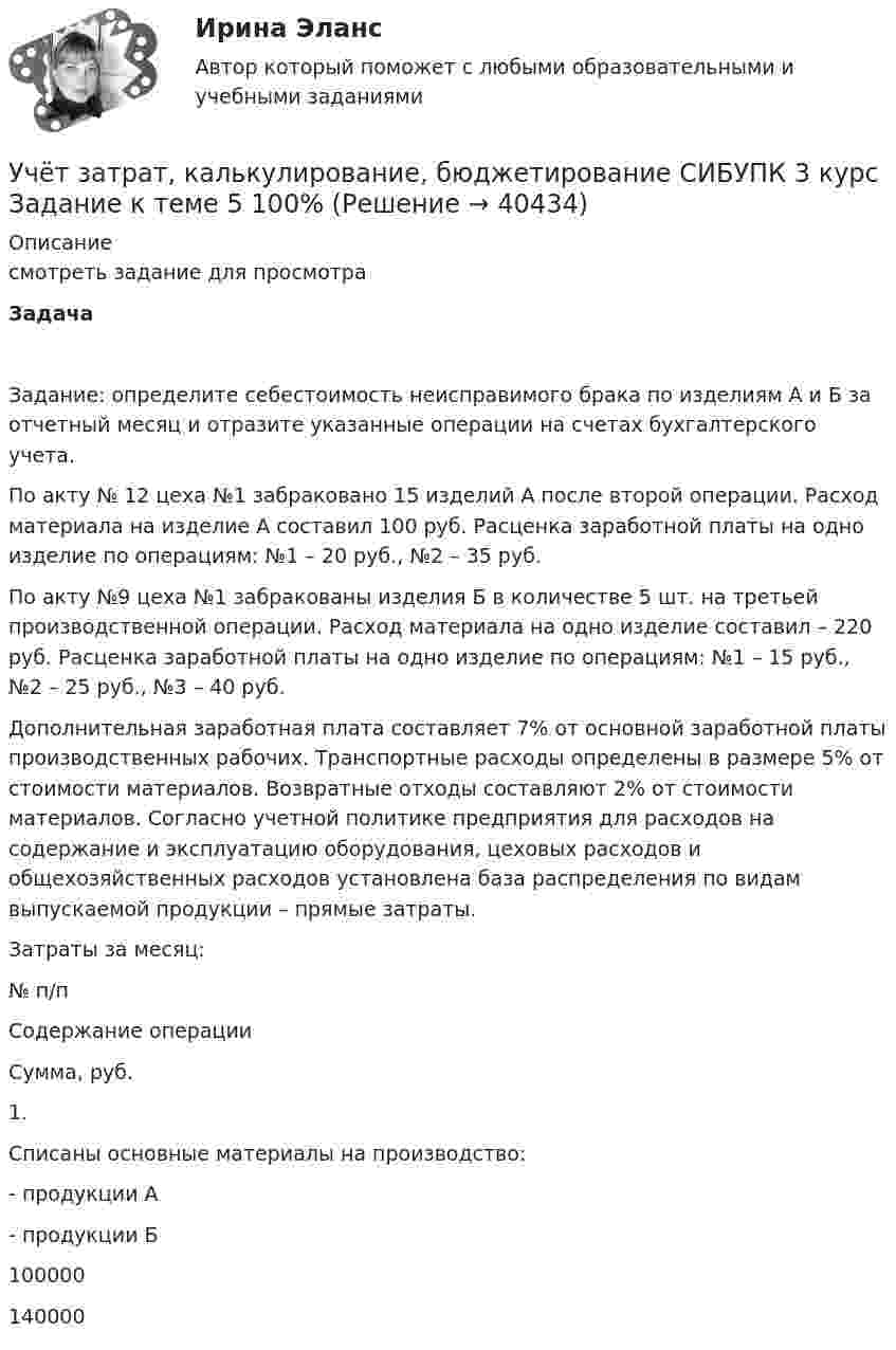     
          Описание
          смотреть задание для просмотраЗадача Задание: определите себестоимость неисправимого брака по изделиям А и Б за отчетный месяц и отразите указанные операции на счетах бухгалтерского учета.По акту № 12 цеха №1 забраковано 15 изделий А после второй операции. Расход материала на изделие А составил 100 руб. Расценка заработной платы на одно изделие по операциям: №1 – 20 руб., №2 – 35 руб.По акту №9 цеха №1 забракованы изделия Б в количестве 5 шт. на третьей производственной операции. Расход материала на одно изделие составил – 220 руб. Расценка заработной платы на одно изделие по операциям: №1 – 15 руб., №2 – 25 руб., №3 – 40 руб. Дополнительная заработная плата составляет 7% от основной заработной платы производственных рабочих. Транспортные расходы определены в размере 5% от стоимости материалов. Возвратные отходы составляют 2% от стоимости материалов. Согласно учетной политике предприятия для расходов на содержание и эксплуатацию оборудования, цеховых расходов и общехозяйственных расходов установлена база распределения по видам выпускаемой продукции – прямые затраты.Затраты за месяц:  № п/п Содержание операции Сумма, руб.   1. Списаны основные материалы на производство:- продукции А- продукции Б 100000140000   
            
            
            Учёт затрат, калькулирование, бюджетирование СИБУПК 3 курс Задание к теме 3 70%Учёт затрат, калькулирование, бюджетирование СИБУПК 3 курс Задание к теме 5 100%Учёт затрат, калькулирование, бюджетирование СИБУПК 3 курс Задание к теме 7 100%Учёт затрат, калькулирование, бюджетирование СИБУПК 3 курс Задание к теме 8 100%Учёт затрат, калькулирование, бюджетирование СИБУПК 3 курс Итоговый тест - 100%Учёт затрат, калькулирование, бюджетирование СИБУПК 3 курс ТК 11- 100%Учёт затрат, калькулирование, бюджетирование СИБУПК 3 курс ТК1 95%Учет затрат и калькулирование в отдельных отраслях производственной сферы витте  Вариант №  7Учет затрат и калькулирование в отдельных отраслях Росдистант задание 3 Учет затрат, калькулирование, бюджетирование в отдельных отраслях производственной сферыУчет затрат, калькулирование, бюджетирование в отдельных отраслях производственной сферы Тема Общие положения по исчислению себестоимости продукции (работ, услуг)Учет затрат, калькулирование, бюджетирование в отдельных отраслях производственной сферы Тема Организация и ведение учета материальных, трудовых и прочих затрат предприятияУчет затрат, калькулирование, бюджетирование в отдельных отраслях производственной сферы Тема Технология бюджетирования и контроль затратУчет затрат, калькулирование, бюджетирование в отдельных отраслях производственной сферы Тема Учет потерь производства