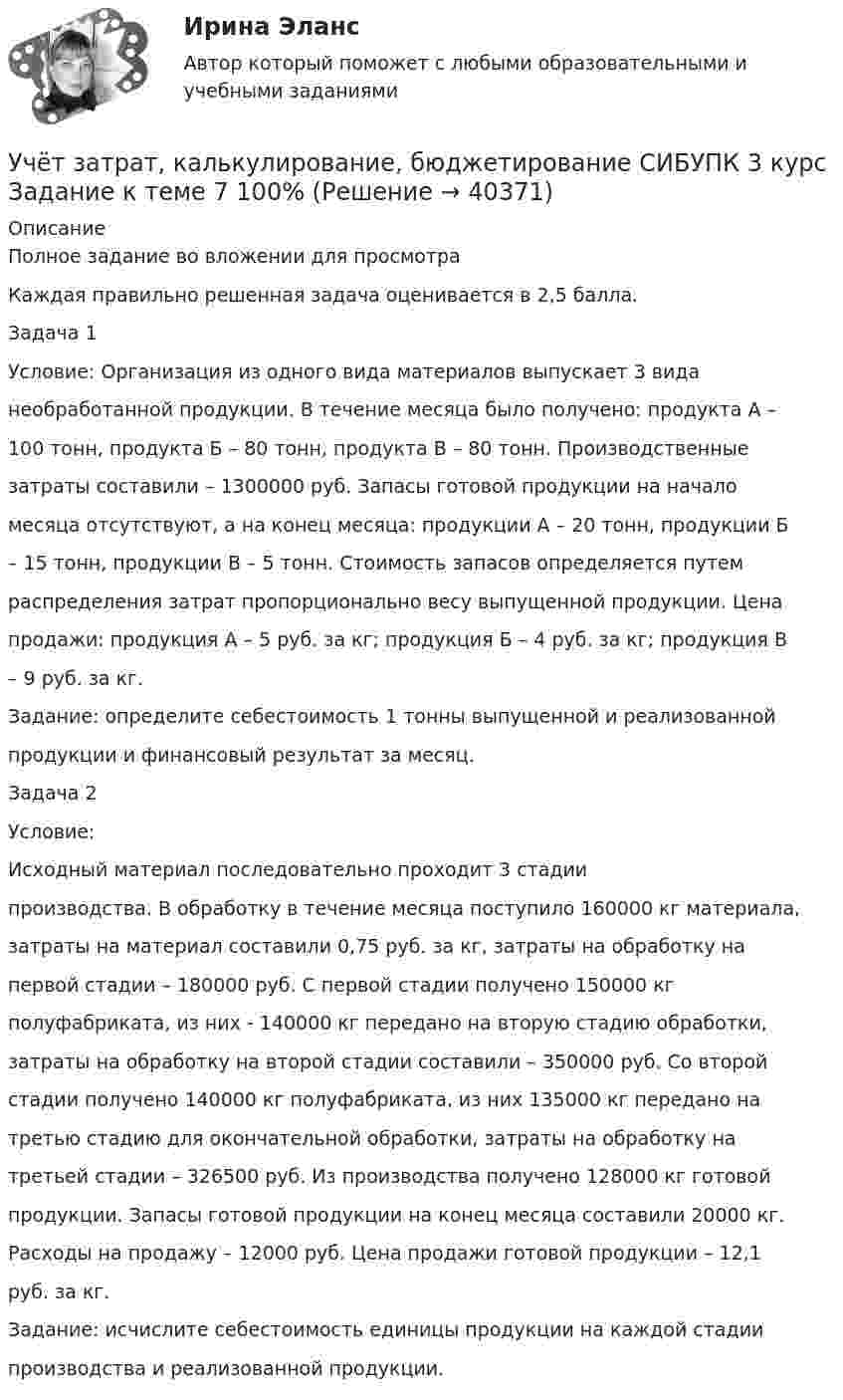     
          Описание
          Полное задание во вложении для просмотра Каждая правильно решенная задача оценивается в 2,5 балла.Задача 1Условие: Организация из одного вида материалов выпускает 3 виданеобработанной продукции. В течение месяца было получено: продукта А –100 тонн, продукта Б – 80 тонн, продукта В – 80 тонн. Производственныезатраты составили – 1300000 руб. Запасы готовой продукции на началомесяца отсутствуют, а на конец месяца: продукции А – 20 тонн, продукции Б– 15 тонн, продукции В – 5 тонн. Стоимость запасов определяется путемраспределения затрат пропорционально весу выпущенной продукции. Ценапродажи: продукция А – 5 руб. за кг; продукция Б – 4 руб. за кг; продукция В– 9 руб. за кг.Задание: определите себестоимость 1 тонны выпущенной и реализованнойпродукции и финансовый результат за месяц.Задача 2Условие:Исходный материал последовательно проходит 3 стадиипроизводства. В обработку в течение месяца поступило 160000 кг материала,затраты на материал составили 0,75 руб. за кг, затраты на обработку напервой стадии – 180000 руб. С первой стадии получено 150000 кгполуфабриката, из них - 140000 кг передано на вторую стадию обработки,затраты на обработку на второй стадии составили – 350000 руб. Со второйстадии получено 140000 кг полуфабриката, из них 135000 кг передано натретью стадию для окончательной обработки, затраты на обработку натретьей стадии – 326500 руб. Из производства получено 128000 кг готовойпродукции. Запасы готовой продукции на конец месяца составили 20000 кг.Расходы на продажу – 12000 руб. Цена продажи готовой продукции – 12,1руб. за кг.Задание: исчислите себестоимость единицы продукции на каждой стадиипроизводства и реализованной продукции.  
            
            
            Учёт затрат, калькулирование, бюджетирование СИБУПК 3 курс Задание к теме 5 100%Учёт затрат, калькулирование, бюджетирование СИБУПК 3 курс Задание к теме 7 100%Учёт затрат, калькулирование, бюджетирование СИБУПК 3 курс Задание к теме 8 100%Учёт затрат, калькулирование, бюджетирование СИБУПК 3 курс Итоговый тест - 100%Учёт затрат, калькулирование, бюджетирование СИБУПК 3 курс ТК 11- 100%Учёт затрат, калькулирование, бюджетирование СИБУПК 3 курс ТК1 95%Учёт затрат, калькулирование, бюджетирование СИБУПК 3 курс ТК2 89,68%Учет затрат и калькулирование в отдельных отраслях Росдистант задание 3 Учет затрат, калькулирование, бюджетирование в отдельных отраслях производственной сферыУчет затрат, калькулирование, бюджетирование в отдельных отраслях производственной сферы Тема Общие положения по исчислению себестоимости продукции (работ, услуг)Учет затрат, калькулирование, бюджетирование в отдельных отраслях производственной сферы Тема Организация и ведение учета материальных, трудовых и прочих затрат предприятияУчет затрат, калькулирование, бюджетирование в отдельных отраслях производственной сферы Тема Технология бюджетирования и контроль затратУчет затрат, калькулирование, бюджетирование в отдельных отраслях производственной сферы Тема Учет потерь производстваУчет затрат, калькулирование, бюджетирование... ВСЕ ЗАДАНИЯ 100%  3 курс 