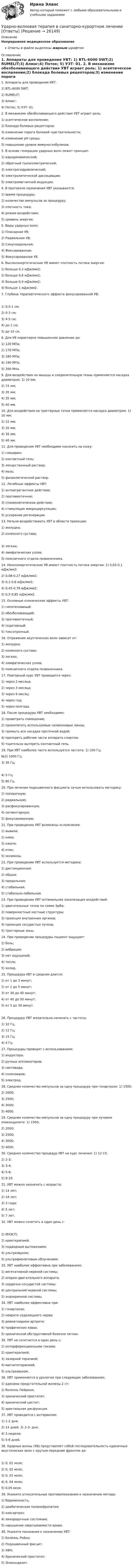      
          Описание
          Непрерывное медицинское образованиеОтветы в файле выделены жирным шрифтом 
          Оглавление
          1. Аппараты для проведения УВТ: 1) BTL-6000 SWT;2) RUMELIT;3) Алмаг;4) Поток; 5) УЗТ- 01. 2. В механизме обезболивающего действия УВТ играет роль: 1) асептическое воспаление;2) блокада болевых рецепторов;3) изменение порога болевой чувствительности;4) изменение рН среды;5) повышение уровня иммуноглобулинов. 3. В основе генерации ударных волн лежит принцип: 1) аэродинамический;2) обратный пьезоэлектрический;3) электрогидравлический;4) электролитической диссоциации;5) электромагнитной индукции. 4. В протоколе назначения УВТ указывается: 1) время процедуры;2) количество импульсов за процедуру;3) плотность тока;4) режим воздействия;5) уровень энергии. 5. Виды ударных волн: 1) Планарная УВ;2) Радиальная УВ;3) Синусоидальная;4) Фиксированная;5) Фокусированная УВ. 6. Высокоэнергетические УВ имеют плотность потока энергии: 1) больше 0,3 мДж/мм2;2) больше 0,6 мДж/мм2;3) больше 0,9 мДж/мм2;4) больше 1 мДж/мм2. 7. Глубина терапевтического эффекта фокусированной УВ: 1) 0,5-1 см;2) 0-3 см;3) 4-5 см;4) до 1 см;5) до 10 см. 8. Для УВ характерно повышенное давление до: 1) 120 МПа;2) 170 МПa;3) 180 МПа;4) 190 МПа;5) 200 Мпа.9. Для воздействия на мышцы и соединительную ткань применяется насадка диаметром: 1) 10 мм;2) 15 мм;3) 20 мм;4) 35 мм;5) 40 мм.10. Для воздействия на триггерные точки применяется насадка диаметром: 1) 10 мм;2) 15 мм;3) 20 мм;4) 35 мм;5) 40 мм. 11. Для проведения УВТ необходимо наносить на кожу: 1) глицерин;2) контактный гель;3) лекарственный раствор;4) мазь;5) физиологический раствор. 12. Лечебные эффекты УВТ: 1) антиагрегантное действие;2) противоотечное;3) спазмолитическое действие;4) стимуляция микроциркуляции;5) ускорение регенерации. 13. Нельзя воздействовать УВТ в области проекции: 1) желудка;2) коленного сустава; 3) легких;4) лимфатических узлов;5) поясничного отдела позвоночника.14. Низкоэнергетические УВ имеют плотность потока энергии: 1) 0,02-0,1 мДж/мм2;2) 0,08-0,27 мДж/мм2;3) 0,1-0,6 мДж/мм2;4) 0,45-0,78 мДж/мм2;5) 0,5-0,85 мДж/мм2. 15. Основные клинические эффекты УВТ: 1) гипотензивный;2) обезболивающий;3) противоотечный;4) седативный;5) тиксотропный. 16. Отражение акустических волн зависит от: 1) желудка;2) коленного сустава;3) легких;4) лимфатических узлов;5) поясничного отдела позвоночника. 17. Повторный курс УВТ проводится через: 1) через 2 месяца;2) через 3 месяца;3) через 6 месяц;4) через год;5) через полгода. 18. После процедуры УВТ необходимо: 1) проветрить помещение;2) прокипятить используемые силиконовые линзы;3) промыть все насадки проточной водой;4) протереть рабочие части аппарата спиртом;5) тщательно вытереть контактный гель.19. При УВТ наиболее часто используется частота: 1) 100 Гц;№2) 1000 Гц;3) 30 Гц; 4) 5 Гц;5) 80 Гц. 20. При лечении подошвенного фасциита лучше использовать методику: 1) поперечную;2) радиальную;3) расфокусированную;4) сегментарную;5) фокусированную. 21. При проведении УВТ возможны осложнения: 1) вывихи;2) кома;3) ожоги;4) отек;5) экхимозы. 22. При проведении УВТ используется методика: 1) дистанционная;2) общая;3) продольная;4) стабильная;5) стабильно-лабильная. 23. При проведении УВТ оптимальная локализация воздействий: 1) двигательные точки по схеме Эрба;2) поверхностные костные структуры;3) проекция внутренних органов;4) проекция сосудистых пучков;5) триггерные зоны. 24. При проведении процедуры пациент ощущает: 1) боль;2) вибрация;3) нет ощущений;4) тепло;5) холод. 25. Процедура УВТ в среднем длится: 1) от 1 до 3 минут;2) от 2 до 5 минут;3) от 30 до 40 минут;4) от 40 до 50 минут;5) от 5 до 30 минут. 26. Процедуру УВТ желательно начинать с частоты: 1) 10 Гц;2) 12 Гц;3) 15 Гц;4) 4 Гц. 27. Процедуры проводят с использованием: 1) индуктора;2) ручных аппликаторов;3) световода;4) соленоидов;5) электрод.28. Среднее количество импульсов за одну процедуру при гонартрозе: 1) 1500;2) 2000;3) 2500;4) 3000;5) 4000.29. Среднее количество импульсов за одну процедуру при лучевом эпикондилите: 1) 1500;2) 2000;3) 2500;4) 3000;5) 4000.30. Среднее количество процедур УВТ на курс лечения: 1) 12-15;2) 2-3;3) 3-4;4) 5-6;5) 8-10. 31. УВТ можно назначать с возраста: 1) 14 лет;2) 18 лет;3) 3 года;4) 5 лет;5) 7 лет. 32. УВТ можно сочетать в один день с: 1) ИНЭСП;2) криотерапией;3) подводным вытяжением;4) ультразвуком;5) ультрафиолетовым облучением. 33. УВТ наиболее эффективна при заболеваниях: 1) вегетативной нервной системы;2) опорно-двигательного аппарата;3) сердечно-сосудистой системы;4) центральной нервной системы;5) эндокринной системы. 34. УВТ наиболее эффективна при: 1) гонартрозе;2) неврите седалищного нерва;3) ревматоидном артрите;4) трофических язвах;5) хронической обструктивной болезни легких. 35. УВТ не сочетается в один день с: 1) интерференционными токами;2) криотерапией;3) лазерной терапией;4) магнитотерапией;5) ультразвуком. 36. УВТ применяется в урологии при следующих заболеваниях: 1) аденома предстательной железы 2 ст;2) болезнь Пейрони;3) хронический простатит;4) хронический цистит;5) эректильная дисфункция. 37. УВТ проводится с интервалом: 1) 1-2 дня;2) 14 дней; 3) 2-3- дня;4) 3 недели;5) 5-6 дней. 38. Ударные волны (УВ) представляет собой последовательность единичных акустических волн с крутым передним фронтом до: 1) 0, 01 мсек;2) 0, 02 мсек;3) 0, 03 мсек;4) 0, 04 мсек;5) 0,05 мсек. 39. Укажите относительные противопоказания к назначению метода: 1) беременность;2) диабетическая полинейропатия;3) коксартроз;4) лихорадочные состояния;5) нарушение свертываемости крови. 40. Укажите показания к назначению УВТ: 1) Болезнь Рейно;2) Подошвенный фасцит;3) ХВН;4) Хронический простатит;5) Эпикондилит. 
            
            
            Удалите из таблицы cars все японские автомобили мощностью менее 80 и более 130 лс. (включая крайние значения.Ударно-волновая терапия в санаторно-курортном лечении [Ответы]Удачная формулировка миссии должна содержать определенные компоненты, в частности «Продукты и услуги». На какой вопрос и почему отвечает компонента миссии «Продукты и услуги»?У двигателей номинальная мощность равна: Выберите один ответ: a.мощности на валу при номинальной продолжительности включения b.пусковой мощности c.полной мощности активной и реактивнойУдГУ Основы статистических методов в государственном и муниципальном управлении Вариант 11Удельная теплоемкость газовой смеси, состоящей из   = 1 кмоль кислорода и некоторой массы   аргона. Удельная теплоемкость смеси   = 654,86 Дж/(кг К). Какая масса   аргона находится в газовой смеси?Удельная теплоемкость газовой смеси, состоящей из 1 кмоля кислорода и нескольких киломолей аргона, равна 430 Дж/(кг К). Какая масса аргона находится в газовой смеси?Угол падения a_1 луча на поверхность стекла равен 60 градусов, при этом отраженный луч оказался максимально поляризованным. Определить угол a_2 преломления луча.Угол падения  луча на поверхность стекла равен 60. При этом отраженный пучок света оказался максимально поляризованным. Определить угол преломления луча.Угол поворота диска массой m и радиусом R описывается уравнением: fi=t+Bt^2+Ct^3. В момент времени t на диск действует момент сил, равный M. Определить радиус диска.Угол поворота стержня вокруг оси, проходящей через его центр, задан уравнением j = At + Bt3, где B = 0,2 рад/с3, A = 2 рад/с. Определить вращающий момент M, действующий на стержень спустя время t = 2 с после начала движения. Угол преломления луча в жидкости 400. Определить скорость света в жидкости, если отраженный луч максимально поляризован.Угроза ОС – это …УГТУ Задача 13.  Определите ожидаемую в прогнозном периоде численность научных работников.  Исходные данные: в отчетном периоде численность научных работников составляла 32  чел. на 10 тыс. населения, численность населения равнялась 5 млн.