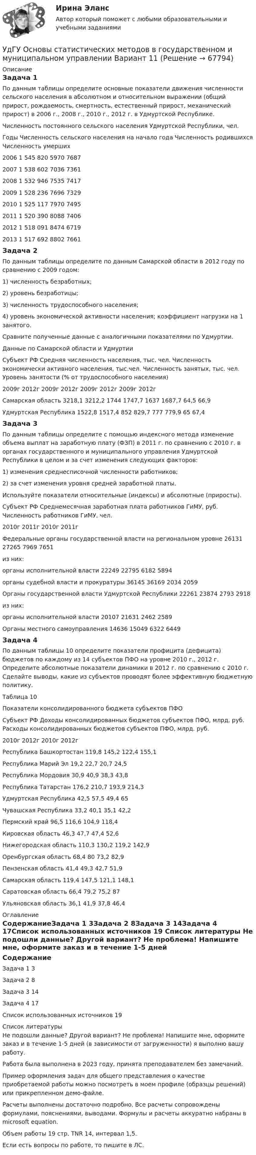     
            Описание
            Задача 1По данным таблицы определите основные показатели движения численности сельского населения в абсолютном и относительном выражении (общий прирост, рождаемость, смертность, естественный прирост, механический прирост) в 2006 г., 2008 г., 2010 г., 2012 г. в Удмуртской Республике.Численность постоянного сельского населения Удмуртской Республики, чел.Годы	Численность сельского населения на начало года	Численность родившихся	Численность умерших2006	1 545 820	5970	76872007	1 538 602	7036	73612008	1 532 946	7535	74172009	1 528 236	7696	73292010	1 525 117	7970	74952011	1 520 390	8088	74062012	1 518 091	8474	67192013	1 517 692	8802	7661Задача 2По данным таблицы определите по данным Самарской области в 2012 году по сравнению с 2009 годом: 1) численность безработных; 2) уровень безработицы; 3) численность трудоспособного населения; 4) уровень экономической активности населения; коэффициент нагрузки на 1 занятого. Сравните полученные данные с аналогичными показателями по Удмуртии.Данные по Самарской области и УдмуртииСубъект РФ	Средняя численность населения, тыс. чел.	Численность экономически активного населения, тыс.чел.	Численность занятых, тыс. чел.	Уровень занятости (% от трудоспособного населения)	2009г	2012г	2009г	2012г	2009г	2012г	2009г	2012гСамарская область	3218,1	3212,2	1744	1747,7	1637	1687,7	64,5	66,9Удмуртская Республика	1522,8	1517,4	852	829,7	777	779,9	65	67,4Задача 3По данным таблицы определите с помощью индексного метода изменение объема выплат на заработную плату (ФЗП) в 2011 г. по сравнению с 2010 г. в органах государственного и муниципального управления Удмуртской Республики в целом и за счет изменения следующих факторов: 1) изменения среднесписочной численности работников; 2) за счет изменения уровня средней заработной платы. Используйте показатели относительные (индексы) и абсолютные (приросты).Субъект РФ	Среднемесячная заработная плата работников ГиМУ, руб.	Численность работников ГиМУ, чел.	2010г	2011г	2010г	2011гФедеральные органы государственной власти на региональном уровне	26131	27265	7969	7651из них:	 	 	 	 органы исполнительной власти	22249	22795	6182	5894органы судебной власти и прокуратуры	36145	36169	2034	2059Органы государственной власти Удмуртской Республики 	22261	23874	2793	2918 из них:	 	 	 	  органы исполнительной власти	20107	21631	2462	2589Органы местного самоуправления	14636	15049	6322	6449Задача 4По данным таблицы 10 определите показатели профицита (дефицита) бюджетов по каждому из 14 субъектов ПФО на уровне 2010 г., 2012 г. Определите абсолютные показатели динамики в 2012 г. по сравнению с 2010 г. Сделайте выводы, какие из субъектов проводят более эффективную бюджетную политику.Таблица 10Показатели консолидированного бюджета субъектов ПФОСубъект РФ	Доходы консолидированных бюджетов субъектов ПФО, млрд. руб.	Расходы консолидированных бюджетов субъектов ПФО, млрд. руб.	2010г	2012г	2010г	2012гРеспублика Башкортостан	119,8	145,2	122,4	155,1Республика Марий Эл	19,2	22,7	20,7	24,5Республика Мордовия	30,9	40,9	38,3	43,8Республика Татарстан	176,2	210,7	193,9	214,3Удмуртская Республика	42,5	57,5	49,4	65Чувашская Республика	33,2	40,1	35,1	42,2Пермский край	96,5	116,6	104,9	118,4Кировская область	46,3	47,7	47,4	52,6Нижегородская область	110,3	130,2	119,2	142,9Оренбургская область	68,4	80	73,2	82,9Пензенская область	41,4	49,3	42,7	51,9Самарская область	119,4	147,5	121,1	148,1Саратовская область	66,4	79,2	75,2	87Ульяновская область	36,1	41,9	37,8	46,4 
            Оглавление
            СодержаниеЗадача 1	3Задача 2	8Задача 3	14Задача 4	17Список использованных источников	19 
            Список литературы
            Не подошли данные? Другой вариант? Не проблема! Напишите мне, оформите заказ и в течение 1-5 дней (в зависимости от загруженности) я выполню вашу работу.Работа была выполнена в 2023 году, принята преподавателем без замечаний.Пример оформления задач для общего представления о качестве приобретаемой работы можно посмотреть в моем профиле (образцы решений) или прикрепленном демо-файле.Расчеты выполнены достаточно подробно. Все расчеты сопровождены формулами, пояснениями, выводами. Формулы и расчеты аккуратно набраны в microsoft equation.Объем работы 19 стр. TNR 14, интервал 1,5.Если есть вопросы по работе, то пишите в ЛС. 
            
            
            У двигателей номинальная мощность равна: Выберите один ответ: a.мощности на валу при номинальной продолжительности включения b.пусковой мощности c.полной мощности активной и реактивнойУдГУ Основы статистических методов в государственном и муниципальном управлении Вариант 11Удельная теплоемкость газовой смеси, состоящей из   = 1 кмоль кислорода и некоторой массы   аргона. Удельная теплоемкость смеси   = 654,86 Дж/(кг К). Какая масса   аргона находится в газовой смеси?Удельная теплоемкость газовой смеси, состоящей из 1 кмоля кислорода и нескольких киломолей аргона, равна 430 Дж/(кг К). Какая масса аргона находится в газовой смеси?Удельная теплоёмкость некоторого двухатомного газа cp = 14,4 кДж/(кг·К). Найти молярную массу m этого газа.Удельная теплоёмкость некоторого двухатомного газа cp = 14,7 кДж/(кг·К). Найти молярную массу m этого газа.Удельная энергоемкость роторных карьерных экскаваторов составляет:Угол поворота стержня вокруг оси, проходящей через его центр, задан уравнением j = At + Bt3, где B = 0,2 рад/с3, A = 2 рад/с. Определить вращающий момент M, действующий на стержень спустя время t = 2 с после начала движения. Угол преломления луча в жидкости 400. Определить скорость света в жидкости, если отраженный луч максимально поляризован.Угроза ОС – это …УГТУ Задача 13.  Определите ожидаемую в прогнозном периоде численность научных работников.  Исходные данные: в отчетном периоде численность научных работников составляла 32  чел. на 10 тыс. населения, численность населения равнялась 5 млн.Удалите из таблицы cars все корейские (country = KR) автомобили, а также все автомобили мощностью (power) меньше 80 лс.Удалите из таблицы cars все японские автомобили мощностью менее 80 и более 130 лс. (включая крайние значения.Ударно-волновая терапия в санаторно-курортном лечении [Ответы]