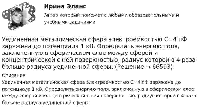      
            Описание
            Уединенная металлическая сфера электроемкостью C=4 пФ заряжена до потенциала 1 кВ. Определить энергию поля, заключенную в сферическом слое между сферой и концентрической с ней поверхностью, радиус которой в 4 раза больше радиуса уединенной сферы.   
            
            
            Удовлетворенность трудом как фактор мотивации государственных служащихУединенная металлическая сфера электроемкостью C=4 пФ заряжена до потенциала 1 кВ. Определить энергию поля, заключенную в сферическом слое между сферой и концентрической с ней поверхностью, радиус которой в 4 раза больше радиуса уединенной сферы.Уже древнегреческие мыслители видели, что помимо общего, в том масштабе в каком его постигают «частные науки», есть общее и большего масштаба, а именно в отдельности для каждой из трех основных областей действительности: природы, человеческого общества, сознания.УЗИ. КОНТРОЛЬНАЯ РАБОТА 1. Звуковая волна с уровнем интенсивности 64 дБ попадает на барабанную перепонку с площадью S=15 см2 и полностью поглощается. Определите энергию Е, которую поглощает барабанная перепонка за 14 секунд. 2. Найти коэффициент отражения ультразвука на границе раздела двух сред:Узкий пучок электронов, обладающих скоростью 20 000 км/с, проходит в вакууме посередине между обкладками плоского конденсатора. Какую наименьшую разность потенциалов нужно приложить к пластинам, чтобы электроны не вышли из конденсатора? Узкий пучок электронов, обладающих энергий 1600 эВ, проходит в вакууме посередине между пластинами плоского конденсатора. Какое минимальное напряжение необходимо подвести к пластинам, чтобы электроны не вышли за пределы пластин? Уильям Шекспир переживший переменуУдельные энергии связи атомных ядер неона 20Ne, углерода 12C и гелия 4Hе равны соответственно Еуд1 = 8,03 МэВ/нуклон, Еуд2 = 7,68 МэВ/нуклон и Еуд3 = 7,07 МэВ/нуклон. Определите минимальную энергию Еmin, необходимую для Удержание из заработной платы сотрудника стоимости основных средств (ОС) отражается проводкой …Удержание налога на доходы физических лиц выражается бухгалтерской проводкой …У детей первых лет жизни мочевой пузырь имеет … формуУ Дмитрия (24 года) диагноз – детский церебральный паралич (ДЦП), и он передвигается на коляске. Офис рекрутинговой компании пригласил Дмитрия на стажировку, чтобы у него сложилось понимание о ежедневном труде рекрутера. Во время прохождения У Дмитрия, 24 года диагноз детский церебральный паралич (ДЦП), и он передвигается на коляске. Создание специального рабочего места в офисе для Дмитрия будет включать в себя: Удобоукладываемость смеси определяют конусом Абрамса и оценивают по: